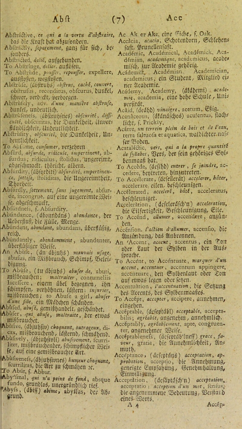 Abfti'a£live, ce qui a la vertu d'abjlraire, Ac Ak oi’Ake, cine rc<(he, f. Oak. ba» tie $raft bat aBaufon&ein. Acdcia, acacia, ©cbotenborn, &d)kt)tm AbftracUy, jcpartment, gans fit* fid), bc< faft, 'JU'uncHcnfaft. I'oilbcrg. / Academic, Academical, Academick, Aca- Abftri&ed, delie, dUfgt'&tinbt'tt. demian, acadeuiique, acadtmicus, OCabC* To Abltnnge, tUHer. cuificfc’ll. mifd), sue Sfcabemte ge^Scig. To Ablhriidc, pouffer, repouffer, expellere, Acadcmiit', Academian Academician, aufirolien, loegiMen. academicus, ein ©tubent, 9)titglicb ci# Abftriile, abftnis, cachi, convert, ncc 2lcdbemie. obltrullis, reconaitus, obfcurus, bunfel, Academy, ’Academy, (dfdbcilli) acade- fcbii'cr, verb, eft, uerboegen. mit,'academia, eine fcofje @d;ute, Unt? Abltrulely, ariv. d'une maniere abfirnfe, ucrfltdt. bunfi'l, mibeutud). AcSid, (ckdbW vinaigre, acetum, £§ig. Abltrufenels, id&fmibfrieg) obfeurite, diffi- AcanSceous, (dfdwffcbog) aculentus, fiflCb* cjilte, obfeuritas, tie 2>unfelbeit, UlU't’t's [jcl;r, f. Prickly. (Mnbiicbfeir, Unbcutiicbfdt. Abftrulity, obfenrite, i)ie £>flnfclbcit, W\v, bt’titlicbfeit. To Abi’ame, antfnmer, tiet'jebtt’tl Abfurd, abfu'de, ridicule, impertinent, ab- furdus, ridicuius, ftolidus,Tingeecjmt, flfcgefcbmacft, tb_6ricbt, albem. Abfurdity, {dbiDjbiti) dbfnrdite, impertinen- Acirre, un terrein plein de bois et de I'eau, terra faltuofa ctaquatica, lualbicbtce.nai* fer 33obcn. Acataleftic, vers, qui a la. propre ijuanttte de fyliabes, 25 mv bee fein 0ef)5vise» ©1)1* beninaafi bat- To Accide, (rfcflbW mtrer > fe .iMldn’> ac' cede're, begtreten, binjuteeten. ce, jottije, ftoliduas, bie UtigefCilllttjett/ To Accelerate, (licfeUCt'dt) accelerer, hater, . 21)oi'i)cit'. accelerare eiten, beftbleunigen. Ablurdly, fottement, fans jugement, abfur- Accelerated, accelere, bdti, acceleratus, de, incongrufc, fiuf ctnc ungereimteSBei* bcfcbleuntgct- tc, obgcfcbmacff. Acceleration, (dcfelettffcfptl) acceleration, Abfurdneis, f. Abfurdity. bie ©Ifcrtigfeit, Sefcblcunfgung, €ife. Abundance, (dbonnWlng) abandonee, bet To Accend, allumcr, accendere, cmSUil* tteberfiuf?, bie tfuile, SKenge- ben Abundant, abotidant, abundans, ubet'fh'ifiig, Accenlion, I'aclicn d’allumer, accenfio, biC A,r?lc^- . . , , , Sinsfaibung, baa Slnbecnnen. -Abundamiy, abondamment, abundanter, An /Accent, accent, accentus , cin Ton An \hf!r t m ■ r ober 2aut bee ©gtben in bet- Slug* iAn Abule, (<Sn dbjUbg) mauvais itfage, fnfacbe a ulus, ein bjiifibi'cuid)/ tSCbtUlpf, 9x’Ici* To Acce'nt, to Accc'ntuate, marqner d'un ffi-' , „ , , . accent, accenttier, accentum appingere, T mrfifirnnrbri!'- .fuferde’ ab’f.t.1> accCntuare, ben @l)tbenlaut obef Jott mt[ibtaucl)en, maltraiter, contumelns n.if phtiiifi tcacn nhi-r fcRni Sfcn’ if)n AcceIS.on , ®’Li»itL; bie ©CijUng iidfiBrauAen2(cccnt^ beg @i)lbcnmaa§cg. ^V‘n ®?«#en fdxfnbcn. ei2’ ? p * ^ ' Wbbfer’ . Acceptable, ((kfflfftdbl) acceptable, accepta- J (imi bil>s; wLic!rnmbm , annebmlid). lAbiilivx, (dbjuf)fiu) cUqnant, outrages, di- ^ COnSmen' veur, gratia, bic SliilU’bmti'tlfeit, 2lm mutb. liter, mijj&raucbenbcF, fd;impflici;cf SGeis Acceptance, (dcfcphlng) acceptation, ap- fAb i:livenefs,(db|ubfiuneg) huviturchoquant, probation, acceptio. Die 2inncf)UUtng, rroCAKr!rt\^«3U ^mtjben jc. geneigte (rmpfabung, ©cnebmbaUung, ?f3’ '• Abbl,lt- . , , efnnfKigung. y al> qui na point de fond, absque Acceptation, (dcfSptdfcb’ll) acceptation, PA},Uf °Va7’r •u neefltitnDficI^ ttef. aeccptatio : acception d'un wet, icnlus,' abime, abyfrus, bee 2l^ bie angenemn^ne Q5ebeutling, Skefianb »runc>- ctneg-'cCcetP. A 4 Accept