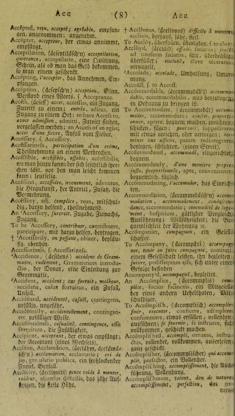 Accepted, reeit, accepte; agr table, eilipfan* gen, angenommen; angenebm. Accepter, accepteur, ber CtlDCU) aniliinmt, cmpfdngt. Acceptation, (dcfcptiMfcfj’n) acceptation, quittance, acceptilatio, cine CUlittUlig, ®cl>cin, aid ob man bag ©clb bcfommen, fo man etncm gcfcbenft. Accepting, I'accepter, t>ag Slnnebmcn, (Em* pfangen. Acccption, (dcfepfcb’ll) acception, ©inn, 3}erfianb_etnc:3 SBortS, f Acceptance. Accefs, (dcicff) acces, accefllis, ein Jugang, Slltl'ftt jll einem; entree, aditus, cin Sugang ancinem £>rt; to have Accefs to, avoir admiffion, admitti, 3utritt fillbcn, VDt-gcIafTcn merbcn; an Accefs of an ague; acces d'une fievre, SfnfaH 00111 giebi’r. Accefl'ary, f. Acceflory. Aceeffarinefs, participation d’un crime, S£()eirncf)mung an cincm SScrbrccbcn. Acceffible, accfjfible, affable, acccflibilis, mo man binju fann; ber fid; feidptlid) fpre* d;en Id§t, nor ben man fpicbt fonimcn fann; leutfelig. AccefTion, acceffovre, avcnement, adventus, bic ^injufunft, bcrSIntritt, 3ufa6, bie fflerme&irung. Acceflory, adj. complice, reus, mitfC^UU big, barju betfdib, tbeilnebmcnb. An 'Acceflory, furcroit, 3ugabc, 3umad)», Sugang. To be 'Acceflory, contribuer, contribuere, participarc, niit barju belfen, bcptragen. t 'Acceflonly, en pajfant, obiter, bepldU* fig. obenbin. AccefTorinefs, f. Aceeffarinefs. 'Accidence, (dcftbeng) accident dc Gram- viaire, rudiment, Grammatices introdu- dio, ber ©onat, cine Sinleitung jur ©rainmatic. 'Accident, accident; cas fortnit, malheur, accidens, cafus fortuitus, cin 3UfaII, UnfaH. Accidental, accidentel, cafuel, contingens, jufdllig, ungcfdbr. Accidentally, accidentellement, contingen- rer, jufdHigct Sfficife. Accidentalnefs, cafualite, contingence, effe fortuirum, bte Sufdlligfeit. Accipicnt, acceptant, ber etroa3 cmpfdngt; ber Slcccptant (cineg 9©etbfel$). Acclaim, Acclamation, (dccldpm, dccfdmd* fd;’l1) acclamation, acclam.ario ; cri de joy, grn.ulario publica, cin frof)locfcnber 3uruf, ?8cnfall. Acclivity, (dcdiUUtti) pente voids a monter, roideur, afcenfus difficilis, bao idbe 2fuf* t Acclivous, (drcliwos) difficile d montert \ acclivis, bergauf, jdbe, fti.il. To Acddy, ubcrfailcn, tibedqben, f. to cloyrj Accloyd, (deddib) ojffadi, fatiams; foufiii ad naufeam fadatus, fait, u6erbl;d§ig;] dberfiillct; encloiie, clave ulceratus oecnqgdr, 'Accolade, accolade, Umbalfung, llmarr; mung. Accoalt, f. to Accoff. Accdimncdable, (dfcnnilliobdb’l) accommo-. dablc, accommodabilis, roaO Pci)ju!cgc;u in Drbnung }u bringen ifr. To Accommodate, (CU'Cammebut) accom-- moder, accommodarc ; ajujldr, proporti d onver, aprare, bequeill imiCpeD, juricbten,i] fd)icfpn, fugrn ; pourvou, fuppedirare, init etma» uerfeben, ober uerforgen; ter- miner une offline, paccm redintegrated bcplcgen, febitebten, (etnen ©rrdt), | Accduunodated , adcotmnode, eiligericbtcf,; bequem. Accdmuiodately, d'une mnniere prcprei jufte, proportionate, apte, convenientcr. bequemlieb, fdglicb- Accdmmodating, L'accomoder, ba^ gitiricb ten. Accommodation, (dccailimobdfd)’n) accom- modation, accommodemcnt, cundsjcen- dance, accommodatio; commodite de togs-- ’ment, hofpitium, giitfifbcr 2iergteid),. SlusfObnung; Sffiillfdbrtgfeit; bie 5Sd quemlicbfeit b« JBobnung jc. Accdmpanicr, compagnon, ein ©efcll. fcbaftcr. To Accompany, ((fccompdni) acctmpag- ner, tenir on fairs compagrue, comiravi cincm ©cfcHfcbaft leiften, ibti bcglettcn ftiivre, pediflequum eife, ficb Ullter t’illCi • ©efoige befinbett Accompany’d, aecompagve , beglcitCt An Accomplice, ^ (dcCOlumpli^) com plice, foetus facinoris, cill 9)iitgcfdli bet) cincd anbern Uebdtbatfu, SUiit. fdnilbigcr. To Accdmplifh, (dccompliicb) accomplir finir, executer, conticere, adimplcre , confummare, etioae erfullen , oollenben ausfublfll; le /0,,r,v > fe inftruere, ful' uollfommen, gefebieft macben. Accdmplifhed, accompli, ornatus, rnflru- ftus, nollenbet, uollfommen, auscrfeien gam gefebieft. . Accdmplifher, (ifccomilipllicbcr) qiu accom plit, perfe&or, cill SJolleilbcr. Accdmplif hing, accompliffement, bi’C Slug • fiVpvung, 5SoHcnbung. Accomplillament, talent, don de nature accoMphSfevmt, perfettm, dos na W i