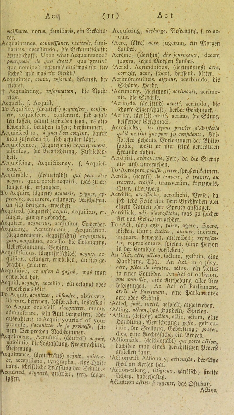 tioijfance, notus, familiaris, eitl iSefaWl* ter. .Acquaintance, connoijfance, habitude, fami- liaritas, necclfitudo, bic 95efanntfd)aft; ilUtlbfCiKSff; Upon what Acquaintance? pourquot? de quel droit? qua'gratia? quo nomipe? t’JflfUlH? Olid m«d jut' Ut> fad)e ? n;it road fur 9iccl)t? Acquainted, comm, inform*, befontlt, DC; ricb.et.^ f Acquainting, information, bic ,Acquelts, f. Acquift, To Aquiefce, (dcquiejT) acquiefcer, c on fen- tir,_ acquicfcerc, confentird, fi(f) {ICjUf* ten (iifj'v'n, oamit jufricben fci)n, ed alfo beroenben, beruben iofTen; bcnifimmen. .Acquiefced to, a quoi Con (onfent, bUHItt man jufrieben tfr, ftch gefaflen [djif. Acquiefcence, (CcqUtefTt’tld) acquirement, affenfus, bic tScyjiidmmg, Sufrtebbns betf. Acquiefcing, Acquiefcency, f. Acquief- cence. Acquirable , qui pent hre acquis, quod potdi: acquiri, mad ju et*? Icngcn i|t. erlang bar, M'o Acquire, (tfquetr) acquerir, gagner, ap. prendre, acquirere, crlangen, Verf^Offeil, an fid) bringen, ermerben. Acquired, (dcgUeirb) acquis, acquifitus, ct; langet, juwege gebrac&J, (Acquirer, acquerem, acquifitor, (Jn'cctbcr. Acquiring, Acquirement, j^cquifi'riori. (dequeiremenr, dequififeb’n) acquisition, gam, acquifitio, accedio, bie €l'langUng, Uebertommung, ©eminn. lAcquifititious, (dcqmfitifd)iod) acquis, ac- quifitus, crlanget, errobrben, an ftcb ac* Brad)t; gMcrnef, Acqui'fitivc, cc qu’on d gagni, mag man erroorben bat. •Acquift, acqneji, ncccflio, fin Ctdanat obt’C erroorbened ©lit. [To Acquit, acq/iitter, ahfoudre, abfolvere liberate, befreyen, (p&fpreebcn, totfaffen; to Acquit one sfclf, s'acqnittcr^ uiunus adminilh-arc, fein Slint ucrmaltcn, tier aU6ft(l)ten; to Acquit yourfclf of your promife, s'acquitter de Ja promeffe, Ms ncm 23cffpt'ccbcn 9lad)femnten. •Acquitment, .Acquittal, (dquitdl) acquit, ScSSlne.^0 £o**n0' '^Wwt&ung, Acquittance,* (deqtifHdlld) acquit, quittan- ce, acceptilatio, fyngrapha. cinefittif* tung, fcbnftlube evlaffung ber ©ctnilb e (gfjhr ffftv fo^ge#, Acquitting, dechargc, SSefeebttttfl, f. to ac- quit. , 'Acre, (dfre) acre, jugcrum, din SWorgeit Sanbed. - , < Acreme, (dertbm) dix journeau.x, dcccm jugera, jeben SOiorgen Sanbcg. 'Acrid, Acriindnious, (dcrimdniod) acre, conofif, acer, fdjarf, beiffenb, bitter. - Acrimdnioufnefs, aigreur, acerbitudo, bte , ©cbtftfe, #er&e. 'Acrimony, (dertmoni) acrimonit, acrimo- nia, bie ©cbdrfe. , 'Acritude, (dct'itjub) arretf acritudo , bie febarfe Sifienfcbaft, berber ©efebmaef, 'Acrity, (dci'iti) acrete, acritas, bie, ©dlllY, betffenber ©efebmaef. Acroiticks, les lemons princes d'Ariftctte qn'il ne tint quo pour fes confidents , 5(ru (fofeled gebeime SSorlefungen ber fepbtc, lee jit ernur j'einc mtrauten Srcunbe riabm. Acronial, achroviqrie, 3eit/ bfl bic ©tcme attf unb-imtergebcn. To 'Acrofpire,pouffer,jetter, fpro(icn,feinien. Acid Is, (det'aff) de travers, a trovers, an trovers, croij/e , transverfjm, ffeUjtbeid, iluer, ubccjivetg. Acrdltic, acroftiche, acroftichi, SJerfc, ba ft'd) jebe Jeile mit bem s5iid)frabcn non cinem 9)amcn eber ©prueb anfdngct. Acrdftick, adj. d'aerofticbe, mad jtl fplef)er , 2(rt non ©ebiebten gebort. To 'Aft, (uCi) agtr, faire, agere, facere, mirfen, tbun; inciter, anhner, incitare, animarc, bcmcgen, antreibeil; repr efe w- ter, repraefentare, fpielen, (cine ^crjOlt tn bet* Smnobic vorfrcllcn ) An 'Aft, alle, action, faftum, gefhiiu, cillC ibatlblnng, fibat. An Aft, in a play, acle, piece de theatre, aftus, eiil 2lCtUg in ctner ©embbip. An*Aft of oblivion, nne amneftie, cine 21 tlfbcbUlig aHef 4Sc< letbigtingcn. An Aft of Parliament, arret de Parlement, fine ^at'lamciltds acte ober ©eblnji. 'Afted, jojis, incite, Qcfpiclt, angetriebcti. 'Aftmg, «ftto7t,,bad £anbeln, ©pielen. 'Aftion, (defeb’n) action, aftio, aftum, eine .Sbaublutlg, ftu'rricbtang; geffie, gefticu- ruio, bie ©tcuiing, ©ebertung; proces, dtea, eine Slecbtdfacbe, ein 5'roecjj. 'Aftionable, (dciebiondbl) qui porte action, bamiber man cinch geriebtlieben iliroccg anfieHen fann. 'A'ftionarifr, Aftionnry, atlionifie, berfilnn tbeil an Slctien bat. 'Aftion-taking, litigieux, jdnfifcl), (ireih luepttg, babei'baftig. ^ftitftion aftion frequetite, bad fifttbim. ■Aftiye,