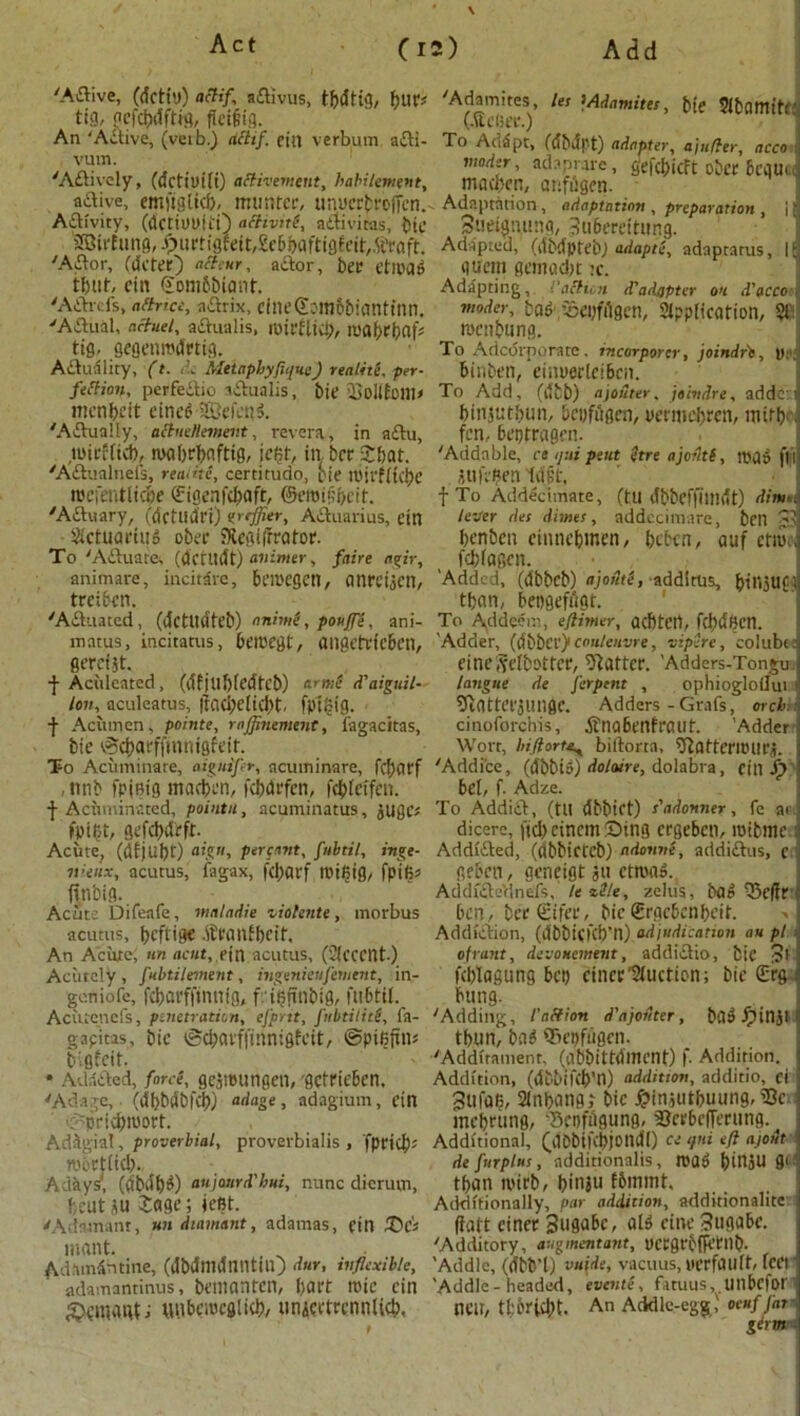 'A&ive, (ricti'.)) actif aflivus, tbritig, fjurs tig, gcfcbriftig, f(ei§tg. An ‘Active, (veib.) tittif. ein verbum adti- vum. 'Actively, (detiuifi) attivement, habiliment, active, cmi'tgticf), muntcr, unucrbt'offen. Aflivity, (dettOOiti) achviti, aftiviras, bte SBirfung, Jp)urttgfeft/£e6feaftig6cit,5fraft. 'A£tor, (deter) “ttwr, a dor, ber e til'd 6 tbut, ciit ©ombbiant. 'AArds, aftr’ce, adrix, cineSomobKintinn. 'Adual, nctuel, adnalis, mirflid;, roabrbflf* tig. gegenmdrtig. Adnality, (t. de MetaphyftqueJ realite. per- fection, perfedio adualis, bie 2>ollEoni> menbeit eineP iffiefettl 'Aduaily, aibieHement, revera, in adu, uttrtttcb, mabrbnftig, iei?f, in bcrSbat. 'Adualnefs, reaiite, certitudo, pie n)irf(ki)C mcfentlicbe (Eigenfcbaft, ©eroifbeit. 'Actuary, (dctlldri) vffier, AAuarius, ein ActuariuP ober SXegiffrator. To 'Aduare, (dcritdt) avimer, fain agir, animare, incitdre, beiKgen, (inreijCIl, treiben. 'Aduated, (dctlldteb) nnimi, pouff’t, ani- matus, incitatus, beioegt, angetrfeben, gereist. f Aciileated, (df jtlf)(edfcb) or me d'aiguil- /#»*, aculeatus, ftaebdiebt. fptoig. f Acumen, points, rajjhiement, fagacitas, bie v^cbarffinnigfed. To Acuminate, aiguiftr, acuminare, fcbdtf , ttnb fpjfitg macben, fcbdi'fcn, febteifen. f Acuminated, pointu, acuminatus, jugc* fpifct, gefcbdrft. Acute, (di)Ubt') aign, percent, fitbtil, inge- nieux, acutus, fagax, fd)arf tpiljig, fpifi* ftn'oig. Acute Difeafe, mnladie violente , morbus acutus, beftige .ih'anfbeit. An Acute; tin acut,,fin. acutus, (Accent.) Acutely, fubtilement, ingenieuferuent, in- geniofe, fcbavffintiig, f ifirtnbig, fubtil. Ac uteri efs, penetration, efprit, fnbtilitS, fa- gapitas, bie iScbavffinnigfcit, ©pi^fin? bigfeit. * Adadcd, force, gcjnningen, getrieben. 'Adage, (d'bbdbfcb) adage, adagium, ein ■P'pricbwort. Ad&gial, proverbial, proverbialis , fpricb* ttibetltd).. A days, (flbibP) aujattrd'hni, nunc dierum, beut su £age; test. 'Adamant, un diamant, adamas, ein £>& inont. Adamantine, (dbrinidniltiu) duY< inflexible, adamantinus, beuianten, bat't roie ein gxnnaitf; unbciocglicb/ unjci'trcnnlicb. \ 'Adamites Its >Adamites, bie Abamitr (.Uefier.) To Addpt, (dbdpt) adapter, ajufler, acco i modtr, adaprare, gefebieft ober &ci|U.c macben, atifijgen. Adaptation , adaptation , preparation , \ Sueignnng, 3u6ereitung. Adapted, (dbdpfebj adapts, adaptarus, 16 gueni gemaebt :c. Adapting, I'afticn d'adapter on d'acce modcr, bap -Scpfilgcn, Application, §1: wenbung. To Adcdrporate. rncorporer, joindrt, U: binben, eiinierlciBcn. To Add, (tttb) ajo&ter, jeindre, adde: binjutbun, beofugen, oennebren, witty fen. beptragen. 'Adda bie, ca ijtii pent etre ajoitti, map ft I nufepen drift. f To Addecimate, (tU ribbeffilllrit) dim . lever des dimes, addccimare, ben £:! benben eimtebmen, beben, auf etro.\ febfagen. 'Added, (ribbeb) ajofitC, addltus, binjUft than, bepgeffigt. To Addeem, ejtimer, acbtcrt, fcbriBcn. Adder, (ribbev)1 cmi/cnvre, vipere, coluber einc,yeibotter, Matter. 'Adders-Tongu. langue de Jerpent , ophiogloilui 5tattef3imge. Adders-Grafs, orch - cinoforchis, itnabenfraut. 'Adderi Wort, hiflortit, biltorta, ^atteritHU'j. 'Addi'ce, (ribbio) dohure, dolabra, citt i) bet, f. Adze. To Addidt, (ttl ribbict) s'adonner, fe at; dicere, fid) cincm Sing ergeben, roibme: Addtfted, (ribbietcb) adorme, addiftus, c geben, geneigt ju ctroaP. AddfctaVlnefs, It vile, zelus, baP Q5e(fr' ben, berSifec, bieSrgebenbeit. Addiction, (ribbiefeb’n) adjudication au pi of rant, devouement, addictio, bie ?l ftblagung bet) etner'Auction; bie (Erg; bung. 'Adding, I’aCfion d'ajodter, baP fpinjl tbun, baP 55epfiigen. 'Addirament. (abbittrimcnt) f. Addition. Addition, (ribbiftb’n) addition, additio, ci 3ufaB, Anbattgt bie £in,;utbuung, i8c ; mebrung, 'Scnftigung, 3?crbcfferung. Additional, (riObifcbjondl) ce qni eft a/oih de furplus, additionalis, map &II15U gi tban tvirb, binju fbmmt. Additionally, par addition, additionalitc ffatt ciner , atP cine 3ugube. 'Additory, augment ant, ycrgrbnetnb. 'Addle, (ribb’l) vufde, vacuus, ucrfUUft, feer 'Addle-headed, events, fatuus, unbefor ncu, tl:6ri(l)t. An Addle-egg,' oeuf far germ*