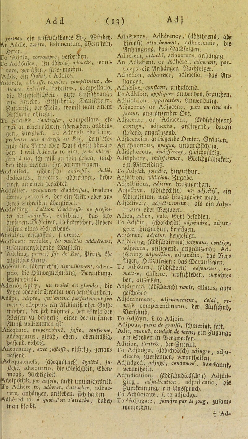 ferine, fill UnfnKbtbiU'Ca ©t), ^tRbCl). IAn Addle, tame, feai'meiuum, fSteinflein, ! J&efcn. f ITo 'Addle, corrowpre* uerhtTC^n. Eo Adddulcc, (hi bbbols) adoucir, cdul* cave, jjcrfflfcn- hifie-tvmcbcn. 'Adds, cili -OoEcl, r. Addice. kddrels, cd.t effe, requite, compliment, de- d’cace ; hall/etl, habilitas, certtpellatio, bu* ©efcjjidlicbfeit • gute aiiffftfreuitgs cine -diifbe.- r:Mttf4)rift, 2>an?icijrifr; gufdmr'fj beefSfeifi, momit.mnn einem j ©tfcbufte obiieget- [To Addrefs, s'aad-effcr, compellarc, cts mas an etneu eicbtcu, tibetgeben, animus 6cn , iueigrtcn. To Addvefs the fci.g, prejenta u:le a /irejje an Rot, bCftl '5t’6s nige chit tbiite obie ©auffebcift iibteges toil. I will Addrels to him, je ■ir.'arUlrej ferai a bn, tcf) mill ati ifcm geben, mid) Bcf) il)m meictu, ibn bnvum fra sen. lAddre'lIed, (abbt'effb) add relit, dedie, dgdicatus, di-cdus, flbbvejiit'Ct, bebts civet an tintn geriebtet (Add re her, 'pteienuvr d’addreffes, tradens liter:,3 petitori :s, bet eill 5&itt s obtt ails berti r cI?ceiE>.n nbergiebet. (Addvcding,1 I nchon d'arhi- ejfer on presen- ter des udareffes, exhibiao, ba# 2lbs brcfivtti/.Tfcbicirtn, .mbecreicbcn, Ilcbcrs liefeert tines Sdueibeng. (Addub’d, CtfcBafftli/ !’• create. (Adducent muicles, des mu’cles adducteurs, jufcmimenjitbcnbe ?0Jufftln. r'Adding, prince, fils de Rot, jPehlj, fbs nigUci/'St '3>»*iU3- (Ademtion, (dbcmfcb’ll) depouiUement, adem- ptio, tie joinmegnebmung, Straubung, • ©u-jidjung. (AdemtjgrSphy, un traite des lands’, bit £ebre obee einSfcractat uon betu'lfanbeln. •Adept, ad.pte, quid entevd par fakement Jon metier, adepms, tin 2Ucbiini|t obtl' ©olbs macbcr, bet fid) rubmet, ben -tcin bee SBeiftn ju bcfifictl; etner bee in fetner Sunft yolifommeu iff' ^Adequate, pruponi-mne, jujie, conforme, adaequams, gieicb, eben, ebcnmdfitg, I'pofjcnb, eicbtig. Adequately, nwc jnjlejje, tid;tig, gcnOUs PQlfenb. Adequatenefs, (ilbequrttncf) Sgalite, ju- Jlejfi, adaequatio, bit ©leidlbch/ ©>cns maafi, Sticbtigfcit. EAdefpdticlt, pas abjoin, nici)t umimfcbt'dnft. ITo Adhere to, adherer, s'attacber, adhae- rere, anbdngen, aniicben, fid; batten Adhered to, it quo i l'on s’attache, babtb man bleibt. Adherence, Adherency, (<fbf)ibt'f:ng/ ab* birenfl) attachement, adhaerentia, bie Slnbdngnng, ba» 'Tiacbfoigeti. Adherent, attache, adhacrens, nilblitigig. An Adherent, or Adherer, adherent, par- ticeps, ein 2InI)dnGce, 2?acbfoiger. Adhcfion, adherence, adhaelio, bag Sins bangen. Adheiive, ■ conftant, ailbalfcilb. To Adhibit, apptiqner, aiiiucnben, Braud;en. Adhibldon, application, SUllDeubling. Adjacency or Adjacent, pais on lieu ad- jacent, angednsenbee Cm. Adjacent, . or 'Adjacent, (dbbfcblibfent) cuntigu, adj.icens, anltegenb, paean flc&enb, angrdnaeub. Adjacencies, dnltegcnbe Cettee, ©rrtnjett, Adidphonous, opaque, UtlbUfd)ficbtig. Adiaphorous, indifferent, glcidigulttg, Adidpho-v, indifference, ©leicbuultigfeih ein, Ibiittelbins. To Adje'it, joiudre, binjUtf)Un. Adjeition, addition, gugabt. Adjeftltious, adjoint, binatlgetban. AdjeiSive, (llbl'CbCCtttU) mi adjertif, eta Sibi'.etiyum, mag biuaugefe/jt mieb. Adjectively, adi'tt'vemetit, afo ein Adje- divum obee 33ei)toort. Adieu, .adieu , vale, ©pit befoblett. To Adjbin, (ilbbfcbain) adjaindre, adjun* gere, binautbun, bei/fligetl. Adjbined, adjoint, bcpgeftjgt. Adjoining, ((fbbfcbaining) joignant, contigu, adjacens, atllicgeitb, angrdnaenb; Ad- joining, adjunction, adjundio, bag Set)* fiigcn, Jptnsufefien; bag £>aeanliegen. To Adjourn, (dbblcbot'n) adjourner, re- mettre, ditfene, auffcbiebeii, uerfcbies ben, augfehtn. AdjOurn’d, (dbfdjornb) remit, dilatus, a Ilfs gefd)obcn. Adjournment, adjournment, delai, re- mile, comperendinatio, bee Siuffcbub# Skefcbub. To Adjoyn, f. to Adjoin. 'Adipous, p/ewt de graiffe, fdjmcn'gt, fett. 'Adit, avenue, conduit de mine, tin SUflanfl: ein ©tollen in ibeegmeeftn. Adltion, f entree , bet Sutfitt. To Adjudge, (dbbfcbebfcb) adjuger, adju- dicate, juerfennen, uerurtbeilen. Adjudged, adjugt, condan.m-, juerfannt'. uceuetbeitt. nr/ Adjudication, (dbbfcbubtcdfcb’tt) Adjud«* ging , adjudication , adjudicatio, biC guerfeunung, ein Slttgfprud). To Adjiidicate, f. to adjudge. To'Adjugate, joindre par it joug, jufattis menjoeben, t 'Ad-
