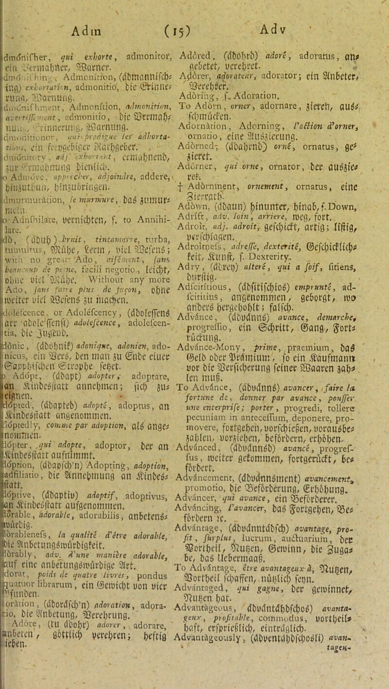 \ A d in ( dmdnifher, qui exhorte, admonitot, ein -Hrmaf)rter, SBatncr. dipd ,:i Hin , Admcntritm, (d&manllifcb* tug) exhortail'.n, admonitio, bit.' ©fciniU’f j rung, iffiatnung. dmdnif hnent, Admonition, admonition, , aierrijjl eat, admonitio, bic SJWmnO* i nuo.J iinneriiity, iOamung. dmonitionor, qui .prtdigue ler adhorta- tii,vs, ein ft; ugeSiGCf SiflfbSebet*. dmdnicory , adj' ■:xbo- i u:t, ecmrtbneilb, 501' (?rmai;imnfl J>ien(icb.. oAdmdvc, npficber, adjoindre, addere, j biiijutbun, btosubrir.gen. clmurmunltion, lemurmure, bad gUWUf* racln. ’ [>• Admhilnte, yectlicbtcn, f. to Annihi- ; lata. ' Id6, (dbllf)) bruit, tintamane, turba, tumultus,, ©tube, teem, oicl 53efend; with no great' Ado, aifement, Ians '. beaucoup de ptne, facili negctio., (t’tC\\t Ot;ilC uicl 3j:u!x. Without any more Ado, Jans fane plus tie fncon, cf)llC itoeiter uiet &9efend 511 niacin. duiefcence, or AdoIeTcency, (dboleffcnd Iflrr 'flbolc ffenfO adokfcence, adolefcen- Itia, bit jtlgbllb. iddnic, (dbo!)nif) adonique, adoniev, ado- micus, ein Seed, ben man ju Enbe ciuee @app(?ifd)en eSti*op^e fefict. D Adopt, (dbapt) adopters adopta're, an Stinbedfratt annebmen; fid) 311* Icigncn. d<5ptcd, (dbapteb) adopti, adoptus, an .ft'inbediiatt angenommen. Idptedly, comaie par adoption, ale Ollges nomflien. Idpter, ,jui adopts, adoptor, bet* OU .ftinbedffatt aufmmmt. Idprion, (dbapfdf’n) Adopting, adoption, jadfiliatio, bic Sinncbmung an tfinbed* fratt. Idptive, (dbaptiu) adoptif, adoptivus, uan jiinbefiflatt aiifgenommen. durable, adorable, adorabilis, onbetend* •nn'it'big. lbrablenefs, la qualite d'etre adorable, bic Sinbctungdsmtrbigfeit. Ibrably, adv, d’une vianiere adorable, Icmf cine anbetungbunirbige 2lrt. jdorat, pads tie quatre limes, pondus auatuor librarum, ein (Semi(i)t yon yict funben. location, (dbot'dfctj’n) adoration, adora- eio, bie Sinbetung, iOerebeung. •Adore, (tu dboI)l‘) adorer, adorare, anbeten, gbtuid) veeebren; beftin neben. 15) Adv Adored. (dbObi'b) adore, adoratus, an* gebetef, vcrebcct. . i Adorer, adorateur, adorator; cin 2fnbctCt> ' SSerebtfer. Adoring, |'„ Adoration. To Adbrn, omer, adornare, Jtet'eiT, OUd* fcbmfjcfen, Adornation, Adorning, 1'ait ion d’orner, ornado, .eine 'I'usjieeung. Adorned-; (a'babchb) orne, ornatus, Qef siereb. Adorner, tjni orne, ornator, bet CUUSgtC^ ter. f Addrnment, ornement, ornatus, cine Sicmub- Adov/n, (dbaun) bilUintet, binab, f. Down, Adrift, adv. loin', arriere, lyeg, fott. Adroit, ad), adroit, gefebieft, avtifl; Ifftig, yeefebfagen. Adroitpefs, adrelfe, dexterite, (8cfd;icHu'f)* feit, irunft, f. Dexterity. Adry, (iibl'et)) altere, qui a foif, fitiens, butitig. Adicititious, (ifbfitifcbtO^) emptnnte, ad- fdtititts, angenommen, geborgt, mo anbci’b bergeboblt; fail’d). Advance, (tfbUdnnb) avance, demarche, progreifio, ein ©cbtitt, ©ang, Sort* vucrung. Advance-Mony, prime, praetnium, bo^ @elb obee ^edmium, fo ein .fbaufmamt yoc bic iQeeficbet'Ung feinec SBaaten 30b* (en mu§. To Advdnce, (dbudntlb) avanctr, ifaire hi fortune ds, donner par avance, pouJJ'er une enterprife; porter, progredi, tollere pecuniam in anteceffum, deponere, pro- movere, fotfgebcn, ooefd)ic(jen, notausbe* jabten, yovsieben, befbtbern, erb&ben. Advanced, (dbydnnbb) avance, progref- fus, mcitce gcfonuncn, foergcriicft, be* fbi'bert. Advdnccment, (dbodnubment) avancementa promotio, bie -Sefbcbefung, (£cbobung. Advancer, qui avance, till 55eft't'bet'Ct'. Advdncitig, iavancer, bad Jottgebetl, ?Se* fbrbecn k. . Advantage, (dbydnntdbfd)) avantage, pro- fit , fur plus, lucrum, auftuarium, bet ©ortbeil, 5)u(jcn, ©etuinn, bie Suga* be, bad Uebermaafi. To Advantage, itre avantageux &, 5tU(iCn, SJoctbeil fepaffen, nuBlicb fetjn. Advantaged, qui gagne, bet geiuilinct, 2R«bcn bat. Advantageous, dbydntdbbfcbod) avanta- genx, profitable, commodus, UOt'tbeil* baft, ctfpriefilid), einttdglicb- Advantageously, (dbycntdbbfd)Od(i) avail. * tagen.