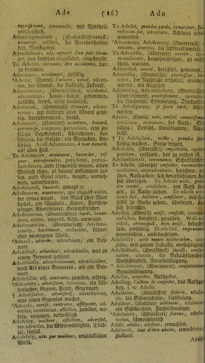 tagetfenent, commode, rtlft Sdcl'tbcil, yortbeit&flft. Ad var.vageoufnels , (db'.'dl H tdbfcl>t 0^nc|T) a vantage, utilitas, bie 2Joctf)dU)flfti0« feit, SfluBbarfeit. Adventitious, adj. apporti d'un pads Ctran- ger, non fremben eingeftibit, cingebradrt. To Advene, fnrvenir, litre accidentel, £)UC' su fetnmcn, Advcnient, accidentel, jttfdfltg. 'Advent, (&b\ycni) l'advent 7 venue, adven- tus, berStbyent; bie 2lnfap.fr, ^ufimft. Adventitious, (dbDeiltifcbioS) accidental, adventitius, binsti # barau gefommen, SufdHtg, frentb, nicbt natiirlid). Adventual, (dbyentudl) stranger, adven- rorius, stir Sfnfuuft obcr Slbuent gebo* rig, baraufommenb, fremb. Adventure, (dbUCHtor) avanture, hazard, entreprife, coeptum, periculum, cine SU* fdliigc ’Segetrabcit, Sibent&euer; bad S<3agctt, bic Sefabr; ein Sorbaben, 2(n* fci?laS- At all Adventures, a tout hazard, auf alien gall.- To Adventure, avantnrer, haznrder, rtf- quer, entreprendre, periclitari, perieu- lum'facere, aufo Ungerotffe roagen, cincn gjetfucb t()un, eg barauf anfommen laf* ■fen. aufj ©picl fegen, tuagen, yorncl;j men, unterfangen. Adventured, hazards, getPilgt 1C- Adven tutor, avantnrier, qui aliquid audet, ber ctiuag raoget, fein ©lucf fiber fOlccr fud)et, ein SQagbald, tfaper, <Partbeb* ganger, Stbentbeurer, Jpcrumffreicber. Adventurous, (abuennturog) bardi, bazar- deux* audax, ivagenb, fit bn, uermegen. Adventurelom, (dbVCntorfoiO) Adventu- rously, hardimeut, audaciter, f 111) net- ober uerivcgcncr aScife. - 'Adverb, adverbe, adverbium, citt Q3ep* roort- , , ,. Adverbial, adverbial, adverbialis, tuas SU cincm Scproort gebbret. Adverbially, adverbialement, adverbialiter, nacl) 9trt cineg 35epiuortd, aid ein sgepj roort. . ' Adverfable, ad], contratre; JUmtbcr, tUtbl'tfl- 'Adverfavy, adverfaire, inimicus, Citl 2Bt# berfacber, ©cgner, geinb, ©egenpart. 4- Adverfative, adverfatif, advferlativus, mad einen ©egenfafi inad;et. 'Adverfe, averfe, contratre, affligeant, ad- verfus, contrarius, affliifus, Slumber, tt)i? brig, entgegen, uerbrdMid) AdvSrfity, malheur, affliction, adverfite, res adverfae, bieSffiibcrmdrtigfcit, £nib; faf, Unfall- , Advirfcly, adv* par malheur, unflluwllCP^ SCBeife* To Advert, prendre garde-, rentarijuer, fa reflexion fur, advertere, ac&tunfl gcbfJ amnerfen. 'Advertence, Advertency, (dbverrtenfi) 1 tention, attentio, bie SlOfmerffomfeit. ToAdvertife, (dbyt’rteis) avertir, co: monefacere, beitfld;rtd;rigen/ St! toif: tfcun, luarnen. Advertifed, averti, bcrid)tet, geroarnet. Advertifer, (dbUCrtCifer) avertijfeur, ill nitor, ber 5ftad;rid)t ertbeilet, erinned tuarnet, ein Slnacigcr. Advertiling, Advertilerttent, (cfbUCCbciftl' i dtuerfeiiment) avertiffement, monitui ‘ bie Ofucbricbt, ©rinnerung, £cnfsetbi 1 To Adveiperate, fe fane tard, Slbci merben. Advice, (dbyeis) avis, confeil, connoijfane: conlilium , monitum, ber JRatl); ©t:j fd)icg; 33erid)t, dttmbtbuung; gfcaci rid;t. f To Advfgilate, veiUer , prendre foi; (leiptg macben, ©orge tragen. Advitable, (dbyciftlb’f) conjeillnble, open pretium, ratbfom, bag an rat ben ill i Advli'eablenefs, conveyance, ©cbicflkbfei To Advife, (wbuetbv) confeiller, reconnoitre confulere, animadvertere, berid)tcn; r rben, 9vatf> geben; fich beratbfcblagen, 5t fid) ilbcrlegen. To Advife with, prei die conjeil, confulere, um SKatb ft' gen, su SKatbc sieben. To advife wit i one’s felf, deliberer , confiderer , mit f), .1 fel6|f Su 9fatbe geben, dberlegcn, in ficb bebenfen. j Adviled, (dbyeifb) avifi, confeiUC, conimt.: nefaftus, beriebtet; geratben. Well-at i vifed, circonfpett, bien avife,' bebad) tj fain, yorfiebtig. Ill-advifed, impruden unyorficbtig, dtnbebacijtfatn. Advifcdly, apres vienre deliberation, cor a Jultc, mit gutem i5ebud>t, yorficbtiglid'I Advifcdnefs, (dbyctfblU’f:) fageffle, confu tation, cauteia, bie iBcbacbtfamfei .1 SOorftcbtigfrtf, Scratbfcbldgung. * Advifement, (dbycigmeiltj confultatioi. Qjcratbfdilagung. Advifer, confeiller, 5Katf)<Se'6ct‘. Advlftng, faction de confeiller, bad 9fatf)8< ! ben, f. to Advife. Adulation, (d'buldfcb’tl) flaterie, adula 1 tio, bit-©cbmetcbelct), lliebfofung. Adulator, (dbuldter) adu/ateur, adulatorl ein ©d;iTteicblcr, Sucbfifcbmdnser. 'Adulatory, (dbbtlldtori) Jlateux, adula torius, fcbmetcblcrifd;. Adult, adulte, adultus, ermadffctt. Aduitnefs, etat d'ltre adulte, enoad)fciU‘ Sull<.n>. Ad4|