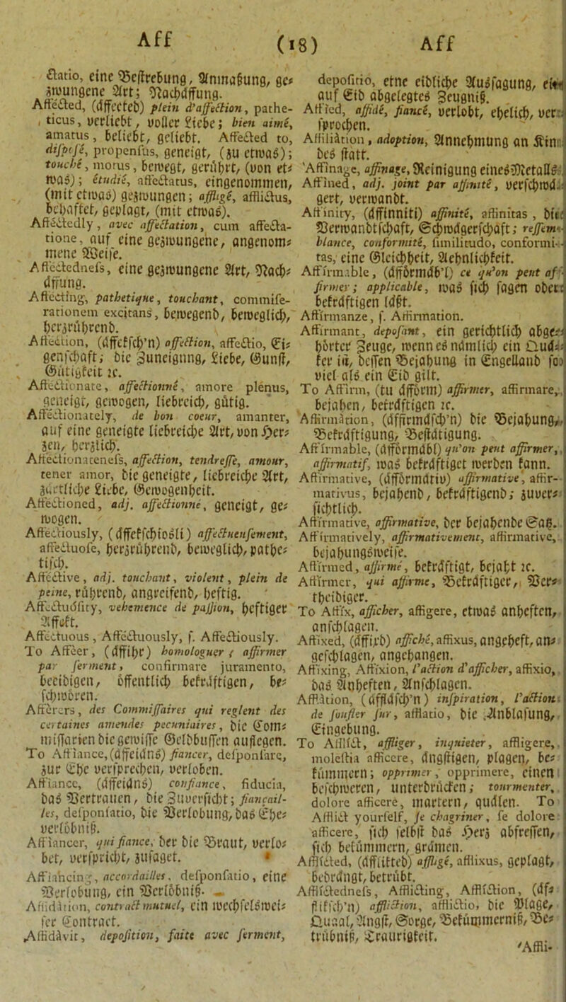 £htio, cine Sclfcebung, Sfnma&ung, gc< swungcne Sfrt; ftactyfjfung. Affected, (dffcctcb) plein d'ajfetfion, pathe- < ticus, uceliebt, uoflcc £icbe; bim «im(, amatus, beliebt, gcliebt. Affeded to, dijptji, propenfus, gencigt, (*u ctroag); ttuch( > niorus, bcwegt, gecubet, (uon vU was); (tudii, affe&atus, eingenommen, (imtctmao) gejwungcn; afihgi, affliaus, bebaffet, geplagt, (mtt ctroaS). Affededly , avec affectation, cum affeda- tione’jjuf cine gearoungene, angenom* mcne 2Geife. Affedednefs, cine gcjwungcnc 2fct, 9facb* dffung. Affecting, pathetiqne, touchant, commife- rationem excjtans, bemegenb, beroegticb, bcwiibccnb. Affedion, (dffcffcb’n) affieftion, affcaio, <Eis genfebaft; bic 3uneignng, £tct>e, ©un|f, ©iltiyfeit 2C. Aftedionate, affiectionne, amore plenus, gencigt, gemogen, liebccieb, giltig. Affectionately, tie bon cocur, amanter, auf cine genetgte liebreicbe 2fct, uon ipce* Jen, berjlid). Aftedionatenefs, affection, tendreffe, amour, tenet amor, bie geneigfe, liebreicbe 2(ct, ii,ft(id)e £iebc, ©emogenbeit. Aftedioned, adj, affect tonne, gencigt, ge* wogen. Affectiously, (dffeffcbtoSli) affectnenfement, affeduofe, berarubcenb, bemeglicb,patbc-' til'd;. Affedive, adj. touchant, violent, plein de peine, rubrenb, angretfenb, Ijeftig. Affcdudfuy, vehemence de pajjion, beftigee 3iffeft. AffeCtuous , Affeduously, f. AfFediously. To Affeer, (dffibc) homologuer ( affirmer par ferment, confirmarc juramento, becibigcn, effenttici) bcfrdftigen, bd fdjmoi’en. Afiercrs, de; Commiffaires qui reglent des ce> taines amendes pecuniaires, bic ©Offis miffarienbiegeroifle ©clbbuflcn auflegen. To Aff iance, (alfeidnS) fiancer, def'ponlare, jue Sb'e uerfprecbcn, uerfoben. Affiance, (dffcidnS) con fiance, fiducia, baS 33ertrauen, bie Suocrftcbt; fiancaii- les, defponfatio, bie iOerlobung, baSSbe* nertobnif}. Affiancer, qui fiance, bee bie SeaUt, verto# bet, uerfpricbt, jufaget. * Affiancing, accordailles. defponfatio, citie ’Oerfobung, cin i8cri6bnt§- - Affidttion, contrailmutuel, cin mcc&fcKroei* fee Contract. Affidavit, depofition, faite avtc ferment, depofnio, etne cibticbe 3(udfagung, ewi auf Sib abgefegtcd 3eugni§. Artied, affide, fiance, DCClobt, ebelieb, fee ■ iproeben. Affiliation, adoption, Sintiebmung an Sin beS (fatt. ’Affinage, affinage, SHcinigung eineS3)lctalB Affined, adj. joint par affmite, uerfcbwd-: sect, ueeroanbt. Affinity, ((Iffinniti) affinite, affinitas , btl: 23eewanbtfcbaft, ©eprodgerfebaft; reffem- blance, couformite, funilitudo, conformi--i tas, cine ©letcbbeit, Siebnlicbfeit. Affirm’bie, (dff&nndb’l) ct qu’on pent af ■ firmer; applicable, Wfl$ f|$ fagen Obct: befrdftigen (dpt. Affirmanze, f. Arfinnation. Affirmant, depofant, etn gcctcbtlid) CtbQtrr boctce Seugc, roenneS ndmlid; cin 0.ud--: fee i«, beijen Sejabung in Sngcllanb foa: «ic( aB ein Sib gilt. To Affirm, (tu dffbem) afifixmer, affirmare, : bejaben, betedftigen jc. Affirmation, (dfftemdfcb’n) bie Sejabung,. Scfrdftigung, Seffdtigung. Affirmablc, (ilffbeindbl) qn'on pent affirmer,, affirmatif, mas befedftiget roeeben fann. ; Affirmative, (dffbeindtiO) affirmative', affir- ! marivus, bejabenb, bcfedftigcnb; juuee« ficbtlicb. Affirmative, affirmative, bee bcjabcnbe 0a?. ; Affirmatively, affirmativement, affirmative, I bejabungSwcife. Affirmed, affrmi, befedftigt, bejabt !C. Affirmer, qui ajfirme, Scfcdftigcc, SQee* tbeibigee. To Affix, afficher, affigere, ctwaS anbeften, anfcbffogen. Affixed, (dfftjib) t#c/?e,affixus,angebeft,an^ gcfcblagen, angebangen. Affixing, Affixion, l'action d'afficher, affixio, ba» Sinbeften, Sfnfcblagcn. AfPition, (dfffdfcb’n) inspiration, I'dHioti- de Jo after fur, afflatio, bic .^lllblafung, Singebung. To A HI id, affliger, inqnieter, afffigere, moleftia afficcre, dngffigeil, pfagen, bd j fiimmecn; opprmer, opprimere, ctnen bcfd;tueecn, tinterbedcfentonrmenter, | dolore afficcre, inartern, qudlcn. To ! Afflid yourfelf, Je chagriner, fe dolore | afficerc, ficb felblt baS ^>eej abfeeiTen, j ficb befummeen, grdmen. Affiided, (dffiifteb) affhge, afflixus, geplagt, bcbcdngt, beteubt. , Affiidednefs, Affliding, Afflidion, (dfi piffeb’n) affliction, afffidio, bic 'Diflfie, Quaal, 2(ng(f, @ocge, Sefimuncrnifi, Ses tnibnip, ^raueigfeit.