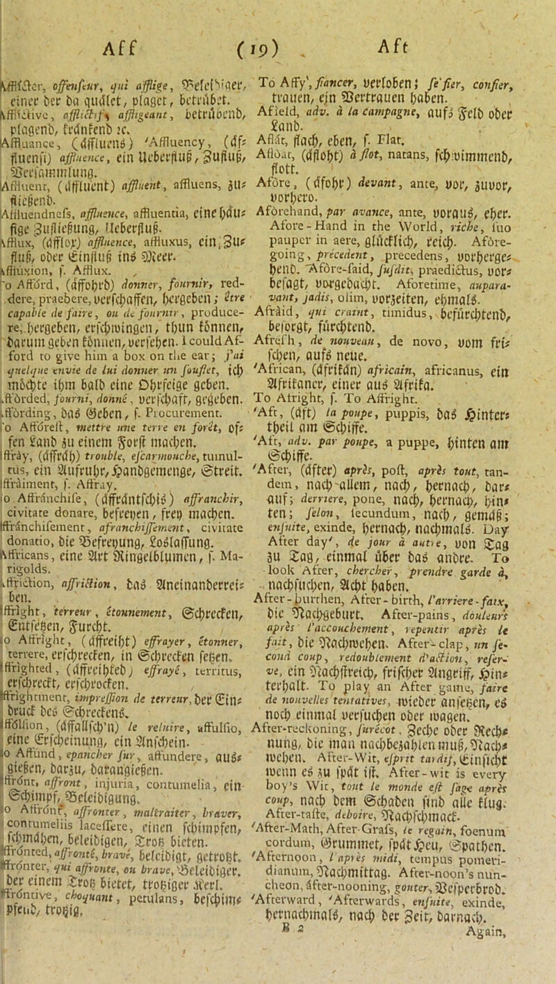 kfflffler, offlenfeur, qui afflige, <PefclVger, finci' ber ba quit let, plagct, bettubet. , offlic?,f\ affhgeaut, betri'lOCllb, plagenb, frdnfenb k. lAffluance, (dfflueng) 'Affluency, (6 ft fluenfi) affluence, fill lU'bCr|UlB, Suffujj, SJerjammlung. lAffluent, (dffllicnt) affluent, nffluens, jll# fliclienb. ' Afiluendncfs, affluence, affluentia, cine \)6\Jt fige 3u|lfe§ung, Hcbeifluff. kfflux, (dfflep) affluence, affluxus, cill; 3ll# ffufi, ober ffiinffuB ing SOieer. kffluxion, f. Afflux. to Afford, (dffobt'b) dormer, fournir, red- dcre, praebere, UerfcJfflffcn, Ixi'ge&cn; etre capable de fan e, on tie fonmir, produce- re, becgebcn, erfebroingen, tljun fotinen, barum geben fbnnen, oerfeben. i could Af- ford to give him a box on the ear; j'ai qnelque envie de lui tlonner mi Joufiet, jcl) mbdjte if;m bulb cine Dbi'fcige geben. ..ffbrded, fourni, donne . PCI'I'd) aft, gcgcbcn. (.ffbrding, dig ®ebcn, f- Procurement, fo Affdrelf, mettre line terre en foret, of: ten iianb ju eincm gorff maci;en. Ift’riy, (dfffitl;) trouble, efcarmouche, tumul- tus, ein Slufrubr, fpanbgemcnge, ©treit. iffraiment, f. Affray. '0 Affrdnchife, (dffedlltfdjig) affranchir, civitate donate, befrepen, frep macbcn. Iffranchifement, afranchiffement, civitate donatio, bie 5)efrepung, £og(affung. Africans, cine Slit SUtlgelblUinen, f. Ma- rigolds. Lftjiction, affliction, bdu Slneinanberrei# ben. Sffright, terrene, elounemmt, ©cltt'CCf'Cll, €utf^en, Jurciff. 10 Affright, (rfffl'eil)t) efflrayer, etonner, terrere, erfebeeefen, in ©ebreefen fefien, ifinghted, (dffrdbtebj effraye, territus, etfebreeft, erfebcoefen. ftrightment, impreffion de terrenr, bet (Ein: brucf bet; ©ebrafeng. ffdllion, (dffallfcb’ll) le relnire, uffulfio, einc ffcrfdieinung, ein Sfnfdjein- o Affund , epaneber fur, affundere, cillbs giefen, barju, barangieBen. ffrdnt, affront, injuria, contumelia, eitl fedtimpf^fSeleibigung. o Affront, affronter, maltraiter, braver, contumeliis laceffete, dnen fcbittipfen, fcpindben, beleibigen, Srofi bicten. ■fronted, aff rente, brave, bdctbigt, getfOgt, tftrouter, qui affronte, on brave, '-Seleibigpth bee einem 5roi; btetet, trogiger .fed. Hrontive, choquant, petulans, befebiffle Pfeub,- trogig, To Affy', fiancer, uerloben; fe fier, confier, trauen, ejn SSertrauen baben. Afield, adv. d la campagne, ailfj §clb obCP £anb- Aflat, ffacf), eben, f. Flat. Afloat, (afiobt) fl flot, natans, fcboummeilb, flott. Afore, (tffobP) devant, ante, por, gUPor, porbero. Aforehand, par avance, ante, porting, cf)CP- Afore-Hand in the World, riche, l'uo pauper in aere, glucflicb, rctci?- Afore- going, precedent, precedens, pot'bergc: benb. TAfdre-faid, Jufdit, praediftus, pop# befagt, Porgebucbt. Aforetime, nupara- vant, jadis, oiim, oorjeiten, ebmalg. Afrfid, qui craint, timidus, beflircbteilb, bejorgt, furebtenb. Afrelh, de nouveau, de novo, POlll frt: feben, aufg ncue. 'African, (dfrifdn) africain, africanus, dll Slfitfaner, einer aug Sifrifa. To Afnght, f. To Affright. 'Aft, (dft) lapoupe, puppis, bag Winter: tbeil am gebiffe. 'Aft, adv. par poupe, a puppe, btllten am gebiffe. 'After, (after) apris, port:, apris tout, tan- dem, nacb allem, nacb, betnacb, bar# auf; dernere, pone, nacf), bet'nad), bin# ten; felon, lecundum, nacb, gemdb; enjuite, exinde, bernacb/ nacbmalg. Day After day', de jour a autte, uotl i£ag 3u 2ag, einmal liber bag anbre. To look After, chercher, prendre garde d, nacbfucben, Slcbt baben. After-burthen, After-birth, I'arriere-faix, bie ^acbgeburt. After-paiiis, douleurs apres l'accouchement, repentir apris le fait, bie SftacbtPCben. After'-clap, un /e- cond coup, redoublement d'action, refer- ve, ein 5'iacbffrefcb, frifeber Singriff, £in# terbalt. To play an After game, faire de nouvelles tentatives, tuicbcr anfehen, eg nocb einmal perfueben ober magen. After-reckoning, furecot. 3ed)C ober 9fecb* nung, bie man nacbbcsablenmu^^acb# lueben. After-Wit, ejprit tar dip, Ibinficbt roenn eg SU fpdt iff. After-wit is every boy’s Wit, tout le monde eft fat>e apris coup, nacb bem (Scbabcn ftnb alic flug. After-talfe, deboire, SRqcpfcbmacf. 'After-Math, After-Grafs, it regain^ foenuin cordum, ©ruminct, fpdt^eu, 0patben. 'Afternoon, iapris midi, tempus pomeri- diannm, ‘Dtaclfflllitrag. After-noon’s nun- chcon, after-nooning, gouter, iOdpcrbrob. 'Afterward, 'Afterwards, enjuite, exinde, bernacbinalg, nacb bee geit, barnacb. ® s Again,