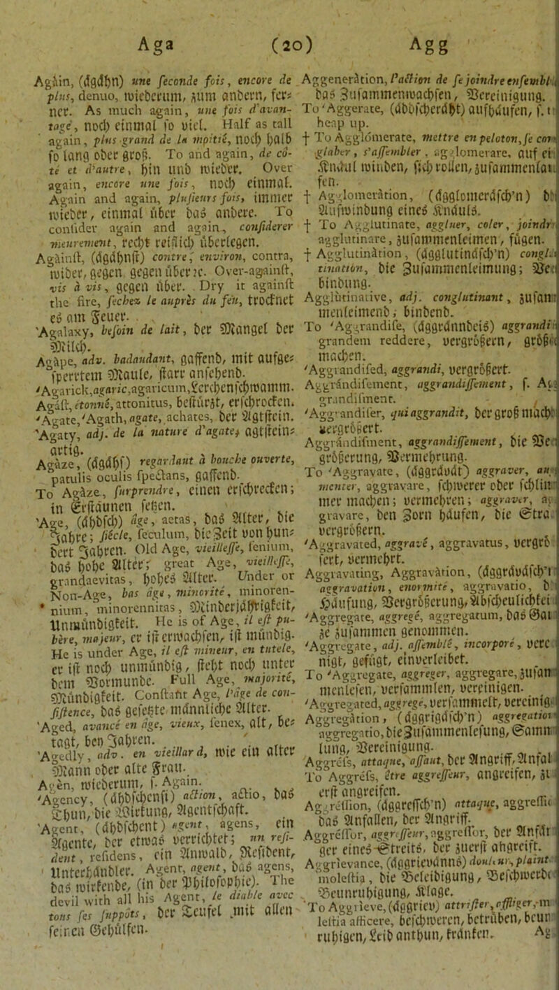 Agiin, (dfldftn) ««e feconde fois, encore de pins, denuo, tuiebcrum, sum anbern, fa1* net. As much again, uue fot:s d'avan- tage, nod) einmat fo uicl. Half as tall again, plus grand de La rnpitiS, nocl) 1)016 fo tang obec erop. To and again, de co- te et d’autre, f)in tinb tl'icbcr. Over again, encore une fois, nod) ciniTial. Again and again, plufieurs fois, tinnier toteber, cinmal ii6cr bad anbere. To conlidev again and again, confiderer meurement, red)* fetfltcl) U&crlcgcn. Againft, (dgdf)llft) contrej environ, contra, wibet, gegen gegeti fiber k. Over-againft, vis a vis, gegen fi6er. Dry it againft the fire, fechen le aupres dn fen, tt'OCfnet ed am $euer. ’Agalaxy, befoin de last, ber SKongef bee 9Ril(j>. A'’itpe, adv. badandant, gaffenb, lUlt OUfge* “fpervtem ffliaule, (fan- anfebenb. yAgavick,a?(iric1agavicuin,i'crcbetl|c{)lt)atttni. Agaft, etonne,attonitus, beftfirit, erfebroefen. 'Agate,'Agath, agate, achates, bCC SlgtfH’in. \Agaty, adj. de la nature d'agate) agtltfitft Agaze, (dfld&f) regardant a louche ouverte, patulis oculis fpe&ans, gaffcnD. To Agize, furprendre, CU1CU Crfcbt'CCtCll; in gt'ffdunen fegen. 'Age, (dl)b|d)) age, aetas, bad Slttei*, bit' Maf)U'; fecle, feCulum, bicScit PpnpUIt* beet 3aI)fCtl. Old Age, vieillejje, fenium, bad 1)01)0 alterr great Age, vieilkfe, grandaevitas, boftfd Sflter. Under or Non-Age, has age , minorite, minoren- * nium, minorennitas, CflCinbcrjaffrtgfeit, Unmftn&igteit. He is of Age ii eft p«- bere, majeur, cr ifi criUOCbfeil, t|t munbl0- He is under Age, it eft miveur, en tutele, cr tft nod) unmfinbig, ffeljt nod) untee belli «SormunbC. Full Age, tuajome, S0lunbigfeit. Conftafit Age, l’age de con- fiftence, bad flefeljte mdnnlicbe filter. 'Aged, avance en age, vieiix, lenex, alt, be* tagt, bci) Oabt'cn. . . ' ’A'gedly, adv. en vteillar d, tt)tC Clll altCt ifliann ober alte gran- Aven, tuieberum, f. Again. 'Agency, (tybf&cnfO ad,on, a£ho, bOt> Shun, bie iCtirfuttfl, 9Igcntfcf>aft. 'Agent, (dbbfd)cnt) agent, agens, etll ofaente, ber ctroad uerrid)tet; ^ nnreji- dent, refidens, cin aniualb, SXefibent, ltntcrhdnbler. Agent, agent, bad agens, ba/toirfenbe, (in ber Milofop&w). The devil with all his Agent, It dtable erne tons fes juppdts, ber Scurel nut alien feincu © el) u l fen- AggenerStion, Pattern de fejoindreenfembl bas 3ufaminenioad)fen( Sercinigung. To 'Aggerate, (dbbfcberdbt) aufbdufen, f.ti heap up. f To Agglomerate, mettre enpeloton,fe am glaber , s'ajfembter , agglomerare, Oltf ei 1 .ftndul mtiiben, f;d;rol!cn, jufanimentai fen. f Agglomeration, (dggloiucrdfcb’n) b: 9iufit)inbung cined .ftnduld. •{• To Agglutinate, aggluer, coler, joirtdr agglutinare, jufaitmienleimen, fugen. f Agglutination, (dggllltindfd)’n) congl. tinatton, bie Sufammenleimung; Stfc binbung. Agglutinative, adj. cmglutinant, jufaii: menleimenb, binbenb. To 'Aggrandife, (dggrdnnbeid) aggrandi grandem reddere, oergro^etn, 0r6^c itiacben. 'Aggvandifed, aggrandi, ucrgri'fict't. Aggrdndifement, aggrandisement, f. At grandifmenr. 'Aggvandifer, quiaggrandit, b«' 0ro§ nid# #erge6§ert. , AggrAndifment, aggrandisement, bie 23C : grbficrung, iSermebrung. To 'Aggravate, (dggrdodt) aggraver, an mcmer, aggravate, fcbmerer ober fdjlin mer madjen; oermebren; aggraver, a; gravare, ben Born bdufen, bie ®tra oergrbfiern. 'Aggravated, aggraie, aggravatus, uergro feet, yermebrt. _ Aggravating, Aggravation, (dggtdodld)’! aggravation, enotmite, aggravatio, b i'pdiifu ng, 2jergr6§erungr9ibfd)cu(icb(ci 'Aggregate, aggrege, aggregarum, bad ©01 jc jufammen genoinmen. 'Aggregate, adj. aSembli, incorpore, OCtC nigt, gefiigt, einuerleibet. To 'Aggregate, aggreger, aggregare, jtl|an mcnlefen, ocrfaminlen, uercinigcn. 'Aggregated, aggrege, uerfammclt, oercinifi- Aggregation , ( dflflrifldfcb’n) aggregation aggregatio, bieiufaiiimenlefung, ©amir lung, ’Sereinigung. Aggrefs, attorney ajfaut, bet 9(n9ttfrc2ln|Ul 'l'o Aggrefs, etre aggrejjeur, angrcifcn, jl erft angrcifcn. _ Ag; relfion, (dggrcffcb’n) nttaqnc, aggreHu bad 9lnfaHen, ber 9ingriff. Aggrelfor, ggreflor, ber 9!0.(01 ger eincd-©treitd. ber juerft ahgrctfr. Aggrlevance, (dpgrietuinnd) doni.ur, plaint moleftia, bie ©clcibigung, ?5eicbn)etbf< igcunrubigung, dtlagc. To Aggrieve,(dgflrieil) attrifter,affliger, m leitia afficere, befcbmercn, bctfiiben, bcun rubigen, Stib antbun, frdnfeti. ^ ■
