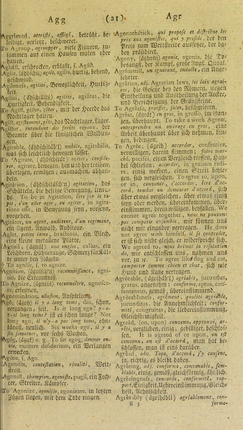 Agr Aggrieved, attrifie, affligS, bctrubt, hc- (dbigt, uerlefjt, bcfci)iucvct. [To Agroup , agrottpper, uiclc Jiflurcil, JU? fommen ctuf eincn £aufen mafcn o(bcr ^JlfiUt^cpfc^rocEen, erbtagt, f. Agdft. ^ Agile, (dbbl‘cl)ilJaS'^> agilis.bUCtig, bcf;cnD, UA^ilencft1]'\iiite, ?3ciueg(id)feit, #Ul’ttg? Agiliti, (dbfcbiliiti) agUite, agilitas, tie iuit'tiflfeft, fBe&cnbigfeit. (To Agfft, gUter, giter , In it bcf j&CCfDC CH15 SRadjtlciger I)altcn- ^gflt, agiftement,gite, bab $uld)tlager, tflflft'- Agfltor, intendant des Joints rvyattx, bet fficamte u&cc bic fbmglidicn SBalbun? gen. .Agitable, ((Jbbfcbitdb’t) mobile, ngitabilis, iuab fid) leicbtiid) bemegen Idffet. Fo 'Agitate, (dj}bfcj)lt<Jt) “giter, covjjde- rer, agitate, bciUtfiCll, bill Utlb \)£X tl'eibt’il; uberlcgcn, mutism; nu&mac^en, abl;an? belli. • 1 Citation, (dl)bfcf>itdfcl)’n) agitation, b?.» v*cbutteln, bic beftioe vSeiuegung, Unru? J)C. To be jn Agitation, Stre Jar le ta- pis, s'on alter agir, on agiter, in agita- tione cite, in SBClUCflllllfl fct>n, Dorfcpn, t'prflcbcn. Agitator, nu agent, auditeur, d'un regiment, ein 2igent, Simualb, Siubiteim Aglet, petite lame, bra&eola, cill 5Mcd), cine Heine metallene'JUdtte. Agnail, (dflncll) uueongtee, callus, cill i'eiebbom, £ubneraugc, ©cbmerj fut'Sdl? tc ,unter ben Didgetn. j- To agnife, f. to agnize. Agnition, (dgilifcb’n) reconnoiffancc, agni- tio, bie Erfcnntntp. To Agnize, (dgiU’ib) reconnoitre, agnofee- re, erfeanen. AgnominArion, allufion, SfnfpfcltllTg. Agd, (dgob) a y « long terns, diu, fc^ort, uergonseil/ feit. Is it long ago? y-a- t-il long terns.> ift cb fcf>0U Iflllfle? -Not long ago, il n'y-a pas long terns, oI)11? Idnejf, nettlid). six weeks ago, il y a Jix femames, UOI' fed)b 2Bod)eil. Agbg, (dflflf) e. g. To let agog, donner en- vie, excitare defiderium, cill SJceUwgetl enueefen. Agone, f. Ago. lAgonilm, contefiation, r halite, SBett? lircit. Agonilt, champion, agonifie, pugil, Cill Seel)? tec, ©trettcr, Sdmpfcc. To 'Agonize, agonifer, agonizarc, til (cBtcn .SOacn tiegetv mtt bem £obc ringen.' Agonothetick, qni propofe et diflrihte les °prix aux agoniftes, qui y prefide , bet bell <pt-ci6 sum SDettfiteitc bee ba? bey prdfibirct. . . 'Agony, (dgbUltl) agome, agonia, bie CO* bebnngfr, ber A'ampf, ^vo0c Stnsfr, jQuaat- Agrdmatift, nn ignorant, indottc, ettl UUgC? lebt'tee. . . , , . . . Agrarian, ad}. Agrarian laws, les loix agrai- yes, bic4cfpfie 6t) ben Yemeni, tuegen €intbcitung unb SfubtbeitungberSlecfer, unb Qiericbtigung bet ©tdnsjfeine. To Agreafc, grai/fer, Jaler, bcfcbmiCim A great, (dgt'dt) en Sros> in Sro^°= i'n ^ani sen, libcrbciupt. To take a work Agveat, entreprendre un ovvrage cu gvos, Ctllw , SliTcit libctbaupt fiber fid) nebmen, bin? ' sen, bebingen. . To Agree, (dflttb) accprder, confentire, uertuilligen, bavein (iimmen; faire mar- chi, pacifci, citien fOergleid) treffen, loan? bel febliefen; accprder, in gratiam redi- re, etntg luci/ben, einen iStceit bcptc? gen, fid) uergletd)en. To agree to, upon, or in, co'vvenir, s'accotder. Sire d ac- cord, tomber on demetirer d accord, fid) liber ctiund uergleid;en, liber etroad einig fepn obeV tuerben, ubereinfommen, fiber? cinfiimmcn, brein milligm, bepfallm. We cannot agree together, noiis ne pouvont pas compatir eiifemb/e, tutr fontieil Ulld niebt mit einanber uertragen. He does not agree with himfelf, il Je cohtredit, crifificb niebt fifeieb, er luiberfpricbt fid). We agreed to, nous brimes la rejhlistion de, tuir entfebloffcn unb, nabmen unb per, jU 2C- To agree likd dog and cat, comporter comme chien et chat, fid) mit’ Jpunb unb f afie uertragen. Agreeable, (dgribdb’i) agreable, jucundus, gratus, angenebm ; cbnforme, aptus, con- lentaneus, gciitdl, fibeceinfriiiiineFib., Agreeablenefs, agrement, qualite agrtSble, fucunditas, bie 2lnncf)m(icl)ieit i confer- mite, corigruitas, bie Ucba'einfiiiumung, ©teitbfbrmigfett. Agreed, (on, upon) convents, appronve, ar- retc, uerglid)cn, ctnig; gebidiget, befebtof? fen. It is agreed of or upon, on eft convents, on ejt d’ac&crd, man l)(lt be? fcbloffen, man ift etnb baruber. Agreed, adv. Tope, d^accord, j’y confens, ia^ riebtig, cb blcibt babep. Agreeing, adj. con for me, conveuabte, fern- ■ liable, einig, gemdfi, gletd)f6rmig, dbnlicb- Agreeingnefs, Concorde, conformite, rap- poii,Sinigfeit,Ucb'ercin|Timmung,©leicb? beit, 2U’bn(id)Eeit. Agieeibly (dgrtbdbU) agreablement, con- B 3 forme-