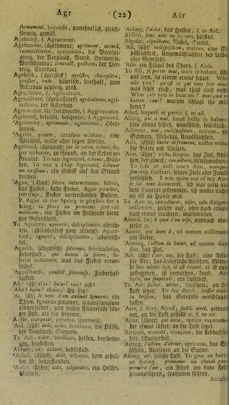 formement, jucunde , CmncftllHih, ofck!); f6rmi0, gemiifi. Agreeing, f. Agreement. Agreement, (d'gribment) agriment, accord, reconciliation, concordia, bie Sjereink flung, bee SBergteicb, 95unb, Jjarmonie, 33erf6bmmfl; contrail, paftum, bee 2See> teefl, Sontract. AgrPltik, (dflreificf ) agrefte, champetre; grower, rude, bdurifeb, boefbflft, jUm Slcfcr&au gcb&rtg, geob. Agriclition, f. Agriculture. Agriculture, (dfiricoiltocr) agriculture, agri- culture, bee vicfeebau- A’gritvance, bie Aefcbioctbc, f. Aggrievnncc. Agrieved. bcteilbt, brfcbroect, f. Aggrieved. ■'Agrimony, agnmonie, agrimonia , £>bce* menifl. JAgriot, griotte, cerafum «cidum, cine weicpfel, roilbe obec foure dbtrkbe. Aground, (dfleaunb) fur la terre, echoue, fu- er tellurem, ju ©cunb, an beeCrbengej euftbet. To run Aground, ichouer, frratl; ben.. To run a fhip Aground, ichouer un vaifeau, ctn ©(biff ouf ben ©tcanb treiben. ‘Ague, ;(libsu) fiivre, intermittente, febris, bob Siebee, faitcjiebec. Ague powder, febrifuge, gte&er vertreibenbed 'linker. P. Ague in the Spring is phyfick for a King, la fievre an pnntems fert de medicine, etn §iebee im §rubjal;r bient jur $efunbbcik To Aguerry, aguerrir, difciplinate, flbeic\)t ten, (obfonberfitb stmt lleicge). Agucf- ried, agnerri, difciplinatus, iubflt’etcJ)^ tet. Aguifh, (dbflUtrd;) fiSvreux, febriculofus, pcbcebaft, qui donne la fievre, fe- brim inducens, wad bad Jicbce tvettes fadjet. 'Aguifhnefs, qualitt fiivreufe, gicbcef)flf,' tiflfett. Ah! (db) alas! he/as! vac! (id)! 'Aha ! haha ehem; jpa Jf)a! Ai, (df)) nom d un animal Ignavus, cin Sfjter, iguavus flcnnnnt, foganjktngfam cml;cr}iri;et, unb beffen §6rbcefii&e Idn? gee iinb, aid bie bintern. A-Jdr, ecarquille, patulus, fpemreit. 'Aid, (dbb) aide, aides, auxilium, bie £lHfc, bee 9>ebffanb, ©teueen. To 'Aid, aider, auxiliari, beifen, bcijfpeini genu bcbftefjctt. Aidant, ad), aidant, klnMflid). 'Aided, (df)bcb) nidi, adjutus, beitt flebek fen i|r, bengeffanben. 'Aider, (dbbtc) tilde, ndjuvans, citt .'pelfet', ^cijiilfe.' Aiding, I'aidcr, bad'/pelfcn, f. to Aid. Aidlefs, Jans aide ou feiours, bulflod Aiguler, aiguillette,Tie\id, ''cilfcl. ‘ Ail, (dbl) indifpofition, maluin, eine 11 ’ pdfiliddcit, Ungcmdcbikbfcit bes £eib ! ober ©emutbo. Aile. Cin ftliigel bed (JljorA, f. Aisle. To Ail, fe pm ter mat, male fe habere, ub auffcun, ba eiucm ctiuad fci>lct. wh ails you? qWeft ce qui vons fait mac mad fef)(t cud;, road ti;ut cud; tvefc- What ails you to beat me? pourquui i» lattez vousl roarum fcblugt the mi, benn? Ailed, Imperf. et partic. f. to ail. Ailing, qui a mat, haud belle fe haben , bem ctiuad fefjlet, unpdgltd?, fednftkb.. Ailment, mat, indifpofition, malum, gfcj ©cbmerj, 'IBcbetag, Unpdfilicbfett. 'Ails, (dbld) horbe defroment, ariltae tritied bie 53drtc am 3Bei5cn. 'Aim, (d(;nO vifee, fcopus, bad Jicl, 2fb|'i l;en,berimed; «n.hfi«re,i))iutbma§un To lofe or mifs one’s Aim, manqu,,. fan coup, fruftrari, fetned pick obfC 3medi uecfel;lcn. I was quite- out of my Air je fus tout deccncerti, id) nice gai^ OU bem Concept gefommen, teb trnmte nicb top kb ju ^aufe mat. To Aim at, conjetturer, vifer, tela diriger eollimare, jtclen ouf, obee nad> ctnia. nacbctmad traebten, mutbma&en. Aimed, (at) & quot t'on vife, tooniflcb Utft SlclGt iC. 'Aimer, qui bate h, ad metam colliman etnSiefee. 'Aiming, t'aflion de Inter, ad metam dirt, ftio, bap 3W- 'Air, (dbe) fair, aer, bie Suft; cine Sltif bie 21et; bad dtiforlidpeanfcbcn, 3Hien It has taken Air, it eft evente, eg iff 0U> gefommen, iff oerratben, fmib. Aii hole, un foupirail, cin £uftlocb. To Air, feeler, airier, froaAcn, all t-: £uft (VBfU- To Air drink, laifier tiedi la boijfon, bad fSeteiinfc ocefcblagc laden. 'Aire, f. Airy, Aired; ftchS, airil, getrod: net, an bie tuft gejreHt ;c. f. to air. 'Airer, (dbeer) qui airie, aprico exponen: bee etmad kiftet, an bie 2uft fetjet. 'Airincfs, vlvacite, vivacitas, bie tchbaftif , feit, ojiuntcefeit. 'Ail ing, t'action d'airier, apricatio, bad <El jilften, ^udfeben an bie ©onnr. Airing, air, fcifcbc Sllft- To give an horl an Airing, promener tin cbeval pou premire l'air, ctn Tfcrb illd frCI)C ^el = biuaudfubren, fpaCteeen fitfjrcn- Airlcfs