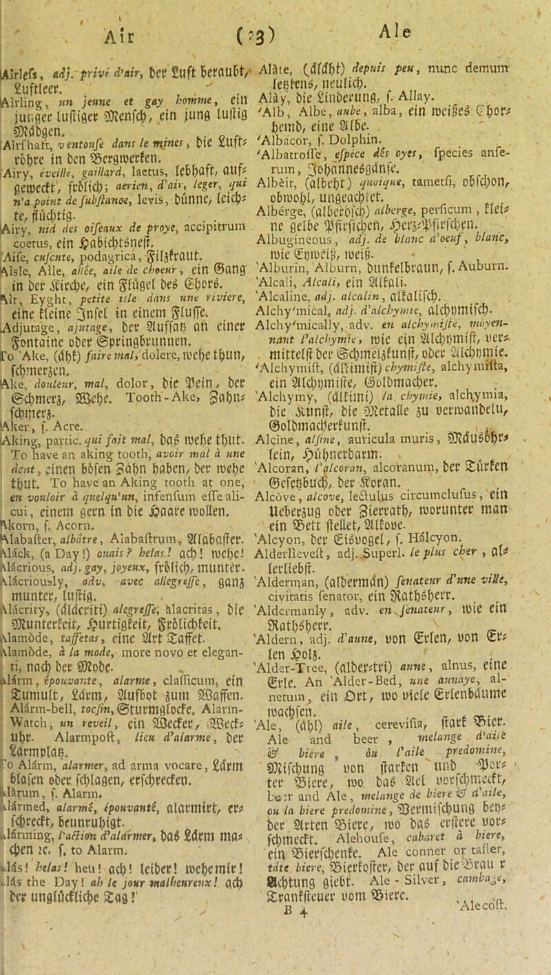 Air (-3) lAlrlef*, adj. print d’air, bet 2llft beffUll't, 2uftlcec. , • Airling, nit jenne et gay bomme, ctll jutigec lufliflet tOJenfcb, ein juns luiiig SOMbgcn. fAirfhatt, v entoufe dans le mines, ptC UI|t* ebbre in bett ®crgtoerfen. Airy, evetlle, gaillard, lactlts, (lUp gaocctt, fcMid); aerien, d'air, leger, qui n'a point de Jiibftanoe, Icvis, blinilC, klips te, fluditig- Airy, nid des oifeanx de proye, accipitrum coems, fin Jjabiddsncft. Aifc, cujciite, podagrica, Jiljfrflllt. Aisle, Alle, aide, aile de cboeur, cin ©fltig in bee ATirdpc, cin $iugel bei? S&orS.. Mr, Eyght, petite isle dans une riviere, einc Heine jjnfct in einem gluffe. Adjutage, ajutage, bee SltlffCU; fltl cilice gontainc obce ©pringbeunnen. Eo 'Ake, (df)E) faire mat, dolerc, tvef)C t^UH, feijmerjen. Ake, donteur, mat, dolor, bit '$ein, bet ©d>met'5, SffiefK- Tooth-Ake, ga!)ll^ fanners- Aker, f. Acre. lAking, panic, qui fait mat, b(ti IOcf)e To have an aking tooth, avoir mat a une dent, ;inen bbfen ?abn bnben, bee toebe tl)Ut. To have an Aking tooth at one, en voulair <i qnelqu’un, infenfum effe ali- cui, einem geen in bie jjaace tooben. Akorn, f. Acorn. Alabafter, albdtre, Alabaftrum, Sflabuffce. Alack, (a Day!) onais? betas', net)! tOCi)C! hlicrious, adj. gay, joyeux, feoli(i). inuntCt'. klicrioualy, adv, avec nllcgrejfc, gatlj muntce, luftig. Alacrity, ((tldceiti) alcgrtffe, iilacritas, bi’C SDiuntecfcit, &tietigEeit, Sr6ltcbfcit. Alamodc, taffetas, etne Sift Zdffct. Alamode, a la mode, more novo et elegan- ti, nad) bee ®?obe. alarm, epouvante, alarme, claflicuin, ein tumult, £drm, 2iuf6ot sum SGoffen. Aldrm-bell, toejin, ©tUt'niglocff. Alarm- Watch, wn reveil, cin SSecfce, -IGecfs Ube- Alarmpoft, lien d’alarme, bee Sdemplafi. to Alirm, alarmer, ad arma vocare, £driU Ibtofen obce fcljtaeen, eefd)eecfen. lirum, f. Alarm. lirmed, alarme, epouvante, alill'inict, CP? : fefereeft, benneubigt. alarming, I'aftion d'alarmer, b(l6 Mem ntfls tfyen 1C. f. to Alarm. Ms'.betas! hen! ad)! Icibee! toebemte! dds the Day! ah le jour malbeurenx! ad) bee unglMlicbe Zag!' Alftte, (dMbt) depuis pen, nunc dernurn leBt'cno, neuiicb. Aliy, bie £inbeeung, f. Allay. 'Alb, Albe, ante, alba, ein 10fi[ie$ QfjOtt brmb, cine Sfbe. 'Albacor, f. Dolphin. 'Albatroffe, efpece dies oyes, fpecies anfe- rum, 3obnnne^gdnfe. Albeit, (albebt) quoiqm, tametfi, obfcl)on, obtoobb ungeaebtet. , Alberge, (a(bccbfd)) ullage, perficum , Elet* tie gelbe Jp e t'S ^ ip ft r fd; n. Albugineous , adj. de blanc cfoeup, blanc, toie ©ptoeiji, meifj. 'Alburin, Alburn, blinfelbl'ClUn, f. Auburn. 'Alcali, Alcali, eill SUEfili. 'Alcaline, adj. alcalin, atfcjti fd). Alchy'mical, adj. d’dlcbymie, alcbpmitd). Alchy'mically, adv. en alchymijte, moyen- ntint faicbyntie, toie ejn SllcbpmifE, uce«. mittellE bee ©djmeisfttnil, obce 2ucb»mie. 'Alchymid:, ((ITcillltfi) chymifte, alchymiita, ein 2Ud)i)mifre, (5oIbmad)ec. 'Alchymy, (difimi) /« chymie, alcl\ymia, bie Auinft, bie biJetalie su ueemanbctu, ©olbmacbeefunfi. , , Alcine, aljine, auricula muris, 33iflU5Dpr^ lein, Jphbneebaem. 'Alcoran, lalcoran, alcoranum, bee ZllCtcn ©cfenbucb, bee itoean. Alcove, alcove, le£lul.us circumclufus , Cttt Uebeesug obee Sieeeatb, moeutitee man ' ein iSett flellet, 2UEo«e. 'Alcyon, bee ©Buogei, f. Hilcyon. Alderlicvelt 9 adj.,Superl. le plus cher , Cll* leetiebft. 'Alderman, (albeemdtl) fevateur d une ville, civitatis fenator, eill 9latb»bel't* 'Aldcrmanly, adv. en.Jenaienr, tote citt Statblbeee. „N _ 'Aldern, adj. d'anne, UOtt ©flen, Don len £ols. , : 'Alder-Tree, (albeedei) aune, alnus, cttie ©e!e. An 'Alder-Bed, une annaye, al- netum, ein Drt, too uiclc Srienbdumc tood)fcn. _ . 'Ale, (dbO aile, cerevifia, ftat'E 2btce. Ale and beer , melange d’aiie & Here , du l'aile predomine, 9)itfd)ttng won tfarEcn ' unb tee 33ieee, too baS 2lel ooefebmeat, Lo:r and Ale, melange de biere & d ailey ou la biere predomine, iQcetlufcbUiig bet)' bee Sletcn iSteec, too bn6 eeltcee uoe? fcijmecEt. Alehoufe, cabaret a Here, Cin SieefcbcnEe. Ale Conner or taker, tdte biere, iSicelofrce, bee ouf bic Tit'fltl e ad)tltng giebti. Ale - Silver, c awl age, Zennfftcuee oom 95ieec. ^ Alecoit\