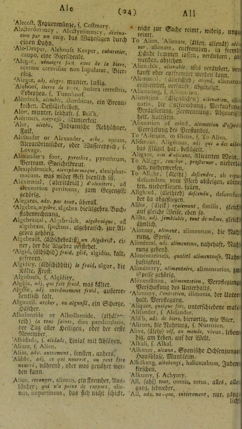 All (*4) 'Alecoft, firouentmtllje, f. Coftmary. A oioiiv.ncy , Alcdyrdmnncy, divine. dtocnJiV' ** ®ac*>f teim^ mibm, ting,; A.e-Drapcr, Alehoufc Keeper, cabamier •caupo, etnc 'Siprfcbenfe. Alcg„r, vinaigre fait avec de la biere acemm cerevifiae non lupulatac, «Bicr; •aJ'PV'!7- alcgy; mun^ lufrig. Alehoot, Iterre de t re, liedera cerreftris, (frbepbeu, f, Timnlioof. Alembick, alembic, alembicus, eilt 55rcilll; foiben, ®c(filitrfolben, Aten, nuintcr, lebtjafr, f. Brifk, Alcnnels, afegrejfe, .ijlUMcrfcit- ASaif “Uthe' 3nt>iflIU|d-)c 3ic6F;nf>ner, Akfander or Alexander, ache, apium Lovagc1^11'^^' ^^nVrt’PPict), I' Alexander’s foot, pyrethre, pyrethruin Bertram, ©peicbelfraut. Alexiphdrmick, alexipharmaque, alexiphar- macum, itjflg roibee ©ift bicnlid) ifr Alexitanal, (alepitdcidl) d'akxitere’ ad ftlex.tenon pertinens, jUm ©cgcngifi gepbrig. Alegares, adv. par tout', uberall 'Algebra,algebre, algebra bie2l(0c6ra,®U(b» Itabcnrccbnung, Algebraical, Algebraick, algebraique, ad algebra in, fpetfans, algcbraifcb, JUl’ 2l(* gebra gef)5rig. Algebrailt, Cdlbfdjebrdifi) un Algebrifi, ci> ncr, ber bie '2Uge&rci ye*r|Icbet, 'Algid, (dlbldjib} froid, gile, algidus, fait, gtfroren. Algidity, (dlbicbibbiti) It froid, algor bie •ft'dlte, Jr oft. Algjdnefs, f. Algidity, Algyk, adj, qhi fait froid, UHlo fdftet. Algole, adj. extrlmement froid, CHIBCfOCs bcntlid) fait. Alguazil, archer, on alguafil, ejn @Cl)crge, j?dfd;er. Alhalontide or Alhollantidc, (albiUc'”' feib) la tons faints, dies pandicularis, ber Sag allcr Jpeifigen, eber ber erfre ^pucinber. Alhidad.i, f. alidade, £inial 111 it Slbfa'Hen, A limit, f. Alien. 'Alias, adv. antrement, fonfJcn, dllbcta. 'Alible, adj. ce qui nonrnt, on pent itrt nourri, ndbrcnb, ober wag gendbrt rocr* ben fann. 'Alien, it ranger, aliepus, Ctnfimnbfr^ftigs (dliber; <i'‘i n'a point de rapport, nlic- nvii, iinpertinens, bflb fid; niefyt To Alien, 'Alienate, (Men, alfouft) alii Z'JlTZK' WfrMiben, til frcmtJ Adnbc icaimen laffeti, yerdupern ai roenben, abjic’ben. ' Alienable, alienable, nfaS uerdllpert, nett fauft ober curfrembet roerbenfann. All ana toil, ((Uientftet)) ahciii, alienatu 1 ciUru’inbet, yeriauft abgcneigt. Alienating, f. Afienatipn. Aiien^tipn f dlieudld/n) alienation, ali.,, natio, bie entfeembung, SSerfaufund jpsrdufcruns, Jertrennung, Sibgeneig beit, kaltjinn. a ] 'Alienation of mind, alienation d’efpri- iu’rrucfung be* Serfranbeg. . To A.legate, to aliene, f. To Alien. Aliferous , Aligeruus, adj qui a des aile 1 ba» glugcl l;at, bcfliigclt. Aligant, vin d ai,cant, taicaiitcn iffiein. To Aliggc, voucher, projterner, niebcrb'’ gen,niebent)crfen. r° Alight, ((Ueibt) defeendre, ab equJ defccndcre, uom 'i'fci'b abftcigen, abtrd ten, meberfltegen, fallen. Alighted, (dicibteb) defeendu, defeenfuJ ber ba nbgeiiiegen. Alike, (dieif) egalement, fimilis, lUeicf ’ auf gleicbe -Seife, eben fo. Alike, adj. Jemblable, tout de we me, gfeicfi dlinlid;. 'Alimcqt, aliment, alimentum, bie 9?afc rung, ©peife. Alimental, adj. alimenteux, |ial)t'f)aft, 5^af rung gebenb. Aliroentarinefs, qualite alimenteufe, 5ftabt baftigfeit. Alimentary, alimentaire, alimentarius, lit tf peife geborig. Alimentation, alimentation, 3JcrpfIegunC ©erfebaffung beg Unterbaltg. 'Alimony, I'entretien, alimonia, ber UlltCt bait, 2Jerp(iegunfl. Aliquot, queique fois, unterfd;icbcne male Aliiander, f. Alefander. Alifh, adj. de biere, bicrartig, luie 53icr. 'Aliture, bie 9labrung, f. Nutrition. Alive, (dieill) vif, an monde, vivus, lebeit big, am Men, auf ber ifflett. Alkali, f. Alkal. 'Alkaner, alcana, ©panifebe Ocbfcnjunge ipaugblafe, SKunbleim. Alkekeng, alkekengi, halicaqabum, Tllben firfeben, 'Alkumy, f. Achy my, 'AH, (obl) tout, omnis, totus, aDcg, aHc oonj, iebmeber, 'All, adv.ne.que, enticement, nill', gdnj litb