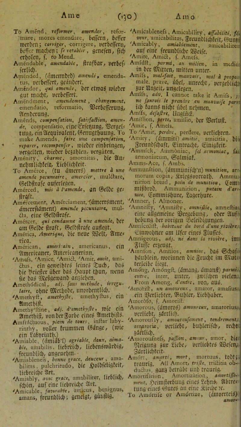 t To Amend, reformer, tmtndir, refor- 'tnare, moves emendare, beffem, bt’ffcr roerben; corriger, corrigere, uetbeffern, beffer madjen; feretabhr, genefen, fid; ctbolcn, f. VO Mend. Amendable, amendable, (ivtlfbav, liftbefs ferticf). Amended, (amctinbcb) amende, emenda- tus, ueibeffcrt, geanbert. Amendor, qui amende, bet? CtrDfl^ IDtebct? gut macbt, ucrbelTert. Amendment, antendement, changement, emendatio, reformatio, 2?Ct6cffcrUtIg, ?ienbctung. Amends, compenfation, fatisfaclion, amen- de, compenfatio, cine ©rfe&ung, 23crgc(j tung, ein 3Icquiualcnt, ©emigfbuung. To make Amends, faire tine compenfation, reparer, recompenfcr, roiebct etnbfingen, nergclten, roieber bcjablen, ucrgutcn. Amenity, charme, amoenitas, bie 2111* nebnitidjfett, £ieb(id)ceit. To Amerce, (tU flmctfS) mettre d nne amende pecutitaire, amercier, mulftare, CSetbfttafe auferlegen. Amerced, mis d l’amende, gn ©flbc ge* firaft. . Amercement, Amerciament, (flmcrrdment, dmctrfidment) amende pecuntaire, rnul- £ta, cine ©elbftrafe. Amercer, qui condamne d une amende, bet am©elbe draft, ©elbftrafe aufiegt. America, Amerique, bie neUC SiMt, 2lme« rica. American, ameriain, amcricanus, citl 21mericaner, Simericanertnn. 'Amefs, 'Amice, 'Amici, 'Amit, amit, ami- cius, ein geroeibted (cined £ud>, bad bie Hrieftcr uber bad fpaupt tbun, menu fie bad iflic&getuanb an.jiebcn. Amethddical, ad), fans nuthode , irregu- la&e, obnc SMbobc, unerbenttid;. 'Amethyft, ametbyfie, amethylhis, fill SImetbift- ‘ , . Amethystine, ad). d’ametbyfle * H)tt* Ctn 2tmett>id, uonbergarbe fined 9iiiictbtftd. AmfViiiiiuous, plein de tours, inltar laby- rinthy, yoHet frummen ©tinge, (rote ctn £abi)tintf;.) 'Amiable, (dmiab’O agreable, donx, amia- ble, amabilis, licbrticb, licbendrotlrbig, freunblid), angenebm- 'Amiablenefs, bonne grace, douceur, ama- bilitas, pulchritudo, bie J^otbieltQfett, liebrcicbc 2rt. 'Amiably, avtc grace, amabiliter, IteoltCI), fd)6n, auf eine (iebreube 2lrt. 'Amicable, favorable> amicus, bemgnus* amans, freunblid;; geneigt, gutffttg. 'AmicaLIenefs, Amicability', affabiliti, f.\ veur,amicabilitas, grcunblicbfeit, ©uni - Amicably, amiabletnent, amicabilice ■ auf cine freunbliebe 2Beife. 'Amite, Amiift, f. Amefs. Amldlt, parmi, an milieu, in medio tn bet Sftittcn, mitten tinrer. Amifs, vml.fait, manvais, mat d propo. male, prave, ubcl, unred;t, yergeblid'.' jut; Unjeit, ungdegen. Amffs, adv. I cannot take it Amifs, j ne fourois le prendre en nmuvaife parti id; fannd niebt tibcl nebmen. Amifs, defaftre, Ullglttcf. ' Atnlfiion, perte, amiilio, bet Sn’t'luft. 'Amit, f. Amcls. To 'Amir, perdre, perdere, yerliebtcn. 'Amity, (dmmitt) amitii, amicitia, bit greunbfebaft, ©intrad;t, (finigfeit. 'Ainmlck, Ammbniac, fel armoniae, fat armoniacum, ©altniaf. Amms-Ace, f. Ambs. Ammunition, (iJmmuni|‘d)’n) munition, art moram copia, dfr-iegdUOttatl;. Ammua nition bread, pain de munition, ©our mifbl’Ob. Ammunition, putain d'an mee, ©ommidbure, £agcti;ufe. 'Amner, f. Almoner. 'Amnclfy, 'Amniliy, avtniftie, amneftia cine allgemeinc iOergcbiing, ober 31 uf bebung bet uotigen ^eleibigungen. Anmlcolilt, habitant du bord iVune riviere. iiinroobnet am Ufcr cined glufTed. Amnlgeous, adj. tie dans la riviire, itlt gluiTe ctseugt. ' 'Amnion, Amnios, amnios, bad @d>af bdtiblein, roorinnen bie gruebt im COiuti teclcibe liegt. Amdiig, Amdngft, (lintailg, dill a 11 |i) parmi., entre, inter, tmtct, iroiftbcn uiclen. From Among, d'entire, non, dUd. 'AmoVill, tin amonretix, amaror, amafius. ctn iBerlicbter, Rubier, 1'iebbuber. Amordfo, f. Amorift. 'Amorous, (dmorod) amonreux, amatorius,-. uerliebt, jdttlicb. 'Amoroufly, amoureufement, tevdrement,- anyttoiie, netliebt, bublerifcb, red)t Idrtlicb. 'Amoroufnefs, paljion, amour, amor, bit 91eigung jut £icbe, ucrltebted 5®efen, Jdrtlicbfcit- Amdrr, amprti, mort, mortuus, tobtj ttautig. All Amort, trifle, trillitia ob- duihis, gaiii betniibt unb ttautig. Amortifirion, Amortization, amortijfe- mmt, Xieimfretbuug cined £cbnd, 3lbtrej tling eined ©uted an eine ^ircbe ie. To Amdrtile or Amortize, (aniotrtcid) amor•