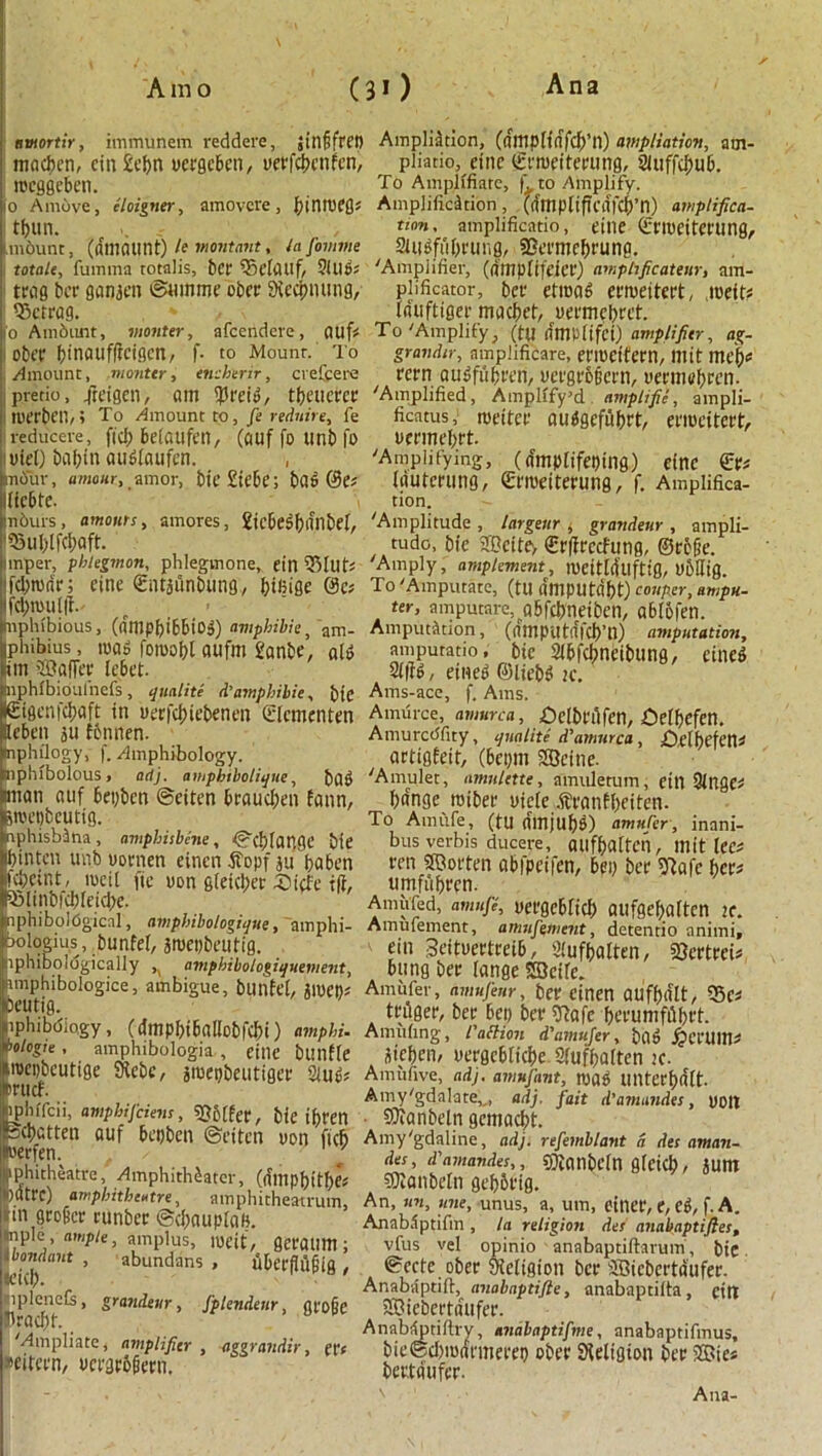 amortir, immunem reddere, jinffret) Ampliation, (flltipHiffcb’n) ampliation, arn- madron, cin £cf>n uergcben, uerfcbctifcn, pliatio, efnc ©troeitepung, Sluffcbub. mcggcbcn. To Amplffiare, | to Amplify, lo Amove, eloigner, amovcre, l)in\V(Qt Amplification, ((fmpltftCii|cl)’n) amplified- ! tljun. »*«». amplificatio, eitie ©rroeitming, tmbunt, (if til (Hint) le montant, la fomme 9Uldfu[)t'Ulig, SBet’tllCbruna. mate, fuinma totalis, bet 95elattf, 5(116: 'Amplifier, (fltnpltfeiet) amphficateur, am- ttag bet ganjen ©ninme obet SXccbmmg, plificator, bet etroad ctroeitett, .roeit: defrag. Wtiftiger mfyet, uetmebtet. 10 Ambunt, monter, afeendere, (Ulf: To 'Amplify} (til rtltlPltfci) amplifier, ag- obt’t binoufffeigen, f- to Mount. To gnwdn-, nmplificare, erroctfern, mit meb: Amount, monter, encherir, crefcere t'Ctn QII £ flip ten, m’gtbfjcttl, m'llltfprcn. ipretio, /teigen, Qltt $reid, tbaictct 'Amplified, Amplffy’d amplific, ampli- roerben,; To Amount to, fe reduire, fe ficatus, roeitet audgefubrt, etrocitett, reducere, fief) belaufen, (auf fo tinb fo uennebrt. iuiet) babitt audlaufen. , 'Amplifying, (a'mplifeping) eirtc €t: mouv, amour, amor, bit £iebe; bad ©e: (flUtetling, gfiueitetung, f. Amplifica- licbte. tion. nburs, amours, amores, 2icbesf)ifnbeL 53ul)(fcbaft. imper, phlegmon, phlegmone, ein 55Itlt: fd;ronr; eine £iit$iinbung, bifiige @c: tliphibious, (nmpbibbiog) amphibie, am- iphibius, mag foroobl aufm I'anbe, aid im Sffiafiet lebet. nphlbioulnefs, qualite d’amphibie, btC etgcnfdjaft in uetfebiebenen (Tlcmenten Heben ju fbtinen. tnphilogy, f. Amphibology, mphlbolous, adj. amphibolique, bad tnian auf bepben ©eiten braudfen fann, iroepbeutig. nphisbSna , amphisbene, ©cbfauge bte binten unb uornen einen 4fopf jupaben fdjetnt, rocil fie iron glekbet 5)i(fe i(f, ®linbicblei(be. mphibolOgicnl, amphibologique, amphi- ibologius, bunfet, jroepbeutig. nphiboldgically ,i amphibologiquement, amphibologice, ambigue, bunfel, amen: oeutig. lphibdio.gy, (dmpf)ibal(cbfd)t) amphi. bologie , amphibologia , eille bunfle .roepbeutige SHebe, jroepbeutiget 2(uP: irucf. iphrfcii, amphifeiem, Golfer, bte tpren ^batten auf bepben ©eiten non fid) toerfenv , / ■ ' iphitheatre, Amphitheater, (dllippitbe: )«trc) amphitheatre, amphitheamun, 111 fltoficr tunber ©dxuiplan. Inplc , ample, amplus, lueit, gctattin ; Idowrfant , abundans , ubcrflufitg , mplenets, grandeur, fplendeur, gro|je ibraclit. 'Ampliate, amplifier , aggrandir, et: wtcen, uccgtbfiecn. 'Amplitude , largeur , grandeur , ampli- tude, bie JBcite, Crlirccfung, ©tc§e. Amply, amplement, roeitllUlftig, Ubllig. To 'Amputate, (tU dmputdbt) conper, ampu- tee, amputate, Qbfcbneiben, ablofen. Amputation, (amputdfcb’n) amputation, ampuratio, bic Sibfcbneibung, cined 5((fd / etneg ©liebd ic. Ams-ace, f. Ams. Amurce, amurca, £>dbfiifcn, £)elbefcn. Amurcdfity, qualite d’amurca, £)clbefen: artigfeit, (bepm SQeine. 'Amulet, amnlctte, amulerum, cill 9tnge: ba'nge roibee uiete .S'fanE^eiten- To Amufe, (tu mnju&g) amufer, inani- bus verbis ducere, ailfbaltcn, lllit lee: ten Shorten abfpeifcn, bep bee fftafe pet: umfubren. Amu'fed, amufe, ueegeblicb aufgebaftcn it. Amulement, amufiwent, detentio animi, ein Seitnettteib, 9(ufbalten, fOerttei: bung bet range Sfflcire. Amiifer, amujeur, bet einen aufbdlt, 55c: tnlger, bet bep bet ftafe bn'uniffibft. Annifing, Caction d'amufer, bad ^ei'tllti: aieben/ ueegebtiebe Sfufbalten k. Amufive, adj. amufant, road UlUerbdlt Amy'gdalate,,, adj. fait d’amandes, poll SJtanbeln gemaebt. Amy'gdaline, adj. refemblant a desaman- des, d'amandes,, 9)innbcln glcicb, aunt ©icnbeln gebbt’ig. An, nn, line, unus, a, urn, einet, e, Cd, f. A. Anab.iptifm , la religion des anabaptifies, vfus vel opinio anabaptiftarum, bte. ©ecte obec Sieligton bee iBicbcrtdufer. Anabaptift, anabaptifte, anabaptiita, citt SBicbcetifufee. Anabilptiftry, anabnptifne, anabaptifmus, bie©d)ro<{t'ineeep ober SHeligion bet 2Bie: beutdufet. Ana-