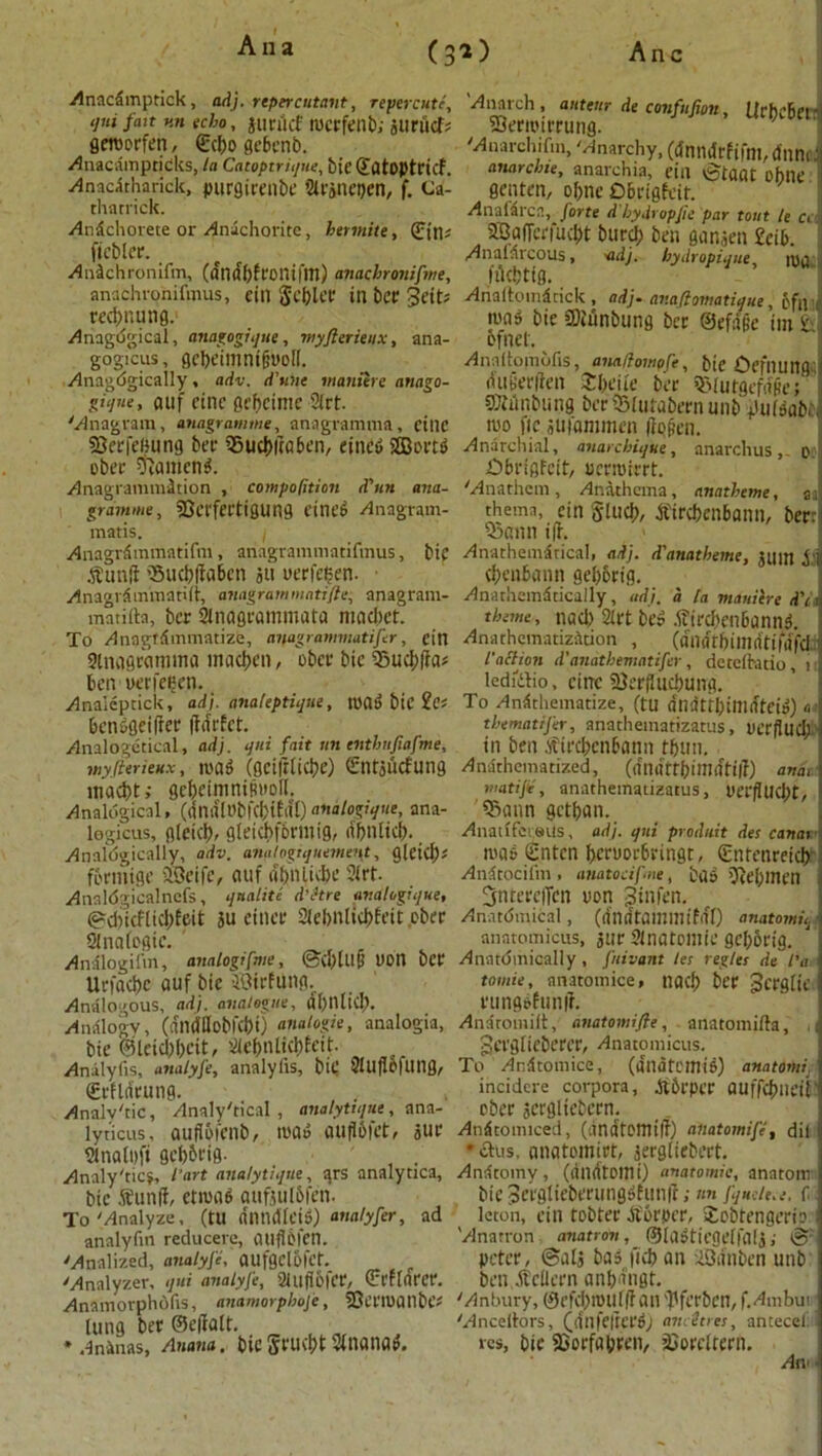 Anacdmptick, adj. repercutant, repercute, <jui fait v.n echo, jurikf rocrfenb; juriicf; gercorfen, ©d>o gcbenb. Anacainpticks, la Catoptrique, bie ©atoptricf. Anacdtharick, purgiceilbe 2U'anet)en, f. Ca- tharrick. Andchorete or Anachorite, hermite, (£tn; ficblcr. Andchronifm, (dndbfeonifm) anacbroiiifme, anachronifmus, ein gcbler ill bet? Seifs Kc&nung. Anagdgical, anagogiqut, myflerieux, ana- gogicus, gcbeimnifitroft. Anagdgically, adv. d'unt maniere attago- gique, auf fine oefjcinte 2lrt. 'Anagram, anagram me, anagramma, fine SJerfeiHing bee ^5ucI»raE>en, eined 233ortd obec ftamend. Anagrammdtion , compaction d'un ana- gramme, SBcrfertigung eined Anagram- matis. i Anagrdmmatifm, anagrammatifmus, bif Abunft 25ucbftabcn jit uerfcfien. • Anagrdmmatilt, anagram mattfie, anagram- matifta, ber 21nagcammata macbet. To Anngtdmmatize, anagrammatifer, ein 9lna&wnima macben, obetr bic ®ud;fta« ben uerfegen. Analcptick, adj. analeptique, road bic ?Cf bendgeifter ftdefet. Analogical, adj. qui fait un entbufiafme, myflerieux, road (geiftliebe) (ftntjucfung inacbt; gcbeininipuoll. Analogical, (ftnalObfcbifal) analogique, ana- legicus, fl(cid), gleid)f6nnig, dbnlid). Analogically, adv. anatogiquemes\t, glei(l); fbrmige SSeife, auf abniicbe 2trf. Analdgicalncfs, qnalite d’etre analogique, ©d)icflid)feit 3U cinee 2lel>n[id)feil cber Slnalcgic. Analogilin, analogsfme, ©d)lll(j UOtl ber Urfacbc auf bie ffiirfung. Analogous, adj. analogue, al)nlid;. Analogy, (dndUobKbi) analogic, analogia, bie @leid;f)eit, 2iebnlid>Ecit. Analyfis, analyfe, analyiis, bif 2!U ft 0 fling, ©cflifeung. Analytic, Analytical, analytique, ana- lyticus, auftofcnb, iuad auftbiet, jur 2inalpfi gcb&rig. Analytic?, I'art analytique, ars analytica, bic Sunft, etiuad aufjulbfen. To'Analyze, (tU (tlltuKeid) analyfer, ad analyfm reducere, auflpfen. 'Analized, analyfe, aufgclofct._ 'Analyzer, qui analyfe, 3lufl6fCC, ©t’flarer. Anamorphofis, anamorphofe, SJerroanbe* lung bee ©eftalt. , „ * AnAnas, Anana, bic Stnana^. *, Urbebertj [rfifm, dnnoJ Anarch, auteur de confufiott Slerroirrung. 'Anarchifm, 'Anarchy, (dnndrfifni, H.„. anarchie, anarchia, eta ©taat obnc Senten, ol>nc Obrigfcit. Anafdrcn, forte d bydropfte par tout le c, 5SafFci'fud;t burd; ben ganjen £cib. Analdrcous, 'adj. hydropique roa filcbttg. Ariaftomdtick, adj. anafiomatique, of a tuad bie SWiinbung bee ©efape im ix ofnel. Anaftomofis, anaCompfe, bie Defining, dub'erften Jbeiie ber S&lutgefd(ie; ffiMnbung beriJMulabernunb itifdabe, roo fie jufammen ftopen. Anarcnial, anarebique, anarch us, o £)bn'flfcit, uerroirrt. 'Anathcin, Anathema, anatbeme, a thema, ein Stud), tfircbenbann, ber: 53ann ift. Anathemdtical, adj. d'anatbeme, jam $ cbenbamt geborig. Anarhemdtically, adj. a la maniere d'a theme, nad> 2lrt bed .i?ircbenbannd. Anathematization , (dndrbillldtifdfd l'act ion d'anatbematifer, dctclhitio, n ledfilio, cine 23erfliicbung, To Andthematize, (fu dndtibimdteid) o- thematifer, anatheinatizatus, Uerftud;/ in ben .fircbcnbann rbun. Anathematized, (dndttbitlldtift) ana, matijic, anatheinatizatus, uerflud;t, 5iann getban. Anaufet«us, adj. qui produit des canat road Entcn beruorbringt, (Enrenreicb Andtocilin , anatocifne, bad '7ie[)incn Sntereffcn non Btttfen. Anatomical, (dndtamillifdl) anatomu. anntomicus, jnr Slnatoniie gebbrig. Anatomically , fnivant les regies de I'a tomie, anatomice, tlOCb ber gerglie rungdfunft. Andtomilt, anatomifie, anatomifta, pcrglieberer, Anatomicus. To Andtomice, (dndtemid) anatomi. incidere corpora, dfbrpcr OUffcbneil' ober jergliebern. Andtonuced, (dndfOllttft) anatomife, dil •clus, anatomiet, jergliebert. Andtomv, (dndtottli) anatomic, anatom bie Serglteberungdfunft;«« fjueie.e. f; leton, ein tobfer Atorper, iEobtengerio I 'Anatron matron, ©ladtiegelfalj; & peter, ©alj bad ficb an iOdnben unb ben Atcilern anbdngt. 'Anbury, 0 c I’d) mill ft an ftlfcrbcn, f. Ambui * 'Ancellrors, (dnfefterd; am Sties, antecel res, bic SGorfabren, SJorcltern. An-1