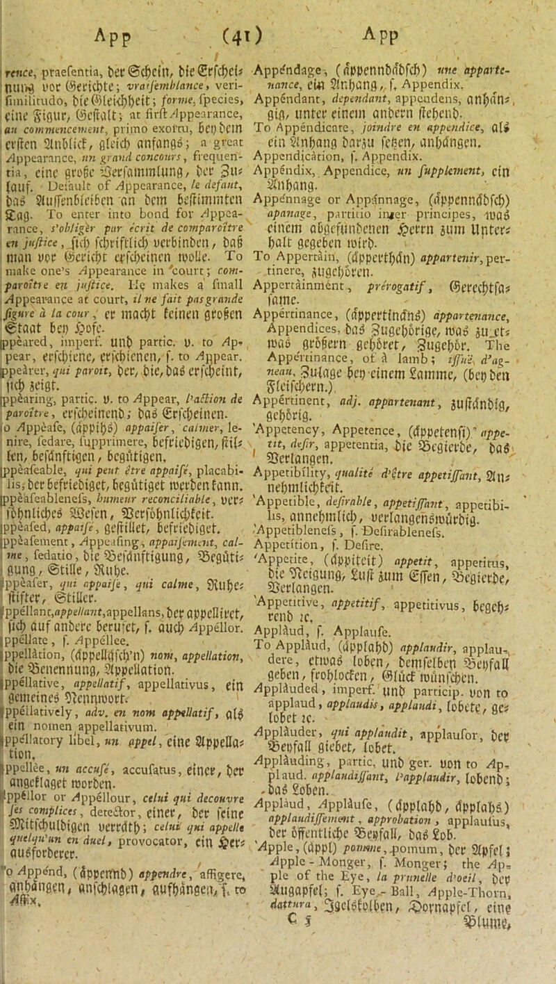 ■rence, praefenda, ber@d)cin, bfe Srfcbcb IJUina i'OC ©f t'id)te; vraifemblance, veri- funilitudo, bie ; ferine, lpecies, cine gigtir, ©eftajt; at firft Appearance, an commencement, primo exoftu, bl'I) t'CIn ictfen SlnMicf, gleicb anfangg; a great ylppearancc, tin grand concours, frequen- 1 tia, cine gvogc iSerfammlung, S>cc 3u* I (atlf. Desault of Appearance, !e defiant, tils Slufjenbtcibcn an bem befrimnitcn i 5£flg. To enter into bond for Appea- rance, s’obligir pur ecrit tie comparoitre en jnftice , fid) fd)rift(icf) UCfbtnbCtl, ba§ man yoe ©ericht epfcbcincn molic. To make one’s Appearance in 'court; c.om- paroitie e\i jnftice. lie makes a fmall Appeai'ance at court, it ne fait pas grande jfigure a la cour, cr moct>t feinen grojicn ©taat bei) ii'Ofc. ppeared, imperf. tint) partic. t). to Ap* pear, erfcljicnc, cricbicncil, f. to Appear, ppelrer, qui paroit, bet, bie,bag crfcpeitlt, jicb jeigt. ippearing, partic. y. to Appear, I’attion de paroitre, erfebeinenb; bag ©rfcbeiitcn. io Appeafe, (appil)^) appaifer, calmer, le- nire, ledare, fupprimere, befriebigen, fiiU ten, befdnftigen, bequtigen. jppeafeable, qui pent etre appaife, placabi- iis, bet befriebiget, begutiget merben farm. ippeafcablenefs, bnmeur reconciliable, uers d'obnlicbcg iScfcn, ?Bccf6bnticJ;feit. ppeafed, appaife, geftillet, bcfl'icbigct. ppeafement, Appe.ifingi dppaifement, cal- me, fedatio, bic 33efdnftigung, Q3cgitb gung, ©title, 2tube. ppeafer, qui appaife, qui calme, StufjC* jtiftcr,. ©titter. ppel!anc,flp/>e//a7;f,appellsns, ber appcHit'Cf, fid) auf anbefe berufet, f. and) Appellor, ppellate, f. Appellee. ppellAtion, (dppdJiifd)’n) nom, appellation, bic tScnennung, Jlppdlation. ppellative, appellatif, appellativus, ein gcmcincg Dtciinmott. ppeilatively, adv. en nom appellatif, fl(g pin nomen appellativum. ppe'llatoi'y libel, un pppcl, cine StppeHa* tipn, ppcllee, un accufe, accufatus, eince, ber angeftaget roorben. ppSUor or Appellour, ctlui qui decouvre Jes complices, dcteilor, eitiet', ber fdnc 9)tit|d)Ulbi0Cn verrdtf); celuil qui appelle quclqn'un en duel, provocator, ein jber* augforbercr. ”0 Append, ( dppcrtnb) appendre, affigere, gnbangeu, anfcblagen, fluffjgngen/f, to Afbx, Appendage, (appcntlbnbfcb) 1 me appurte- nance, ein 2lnbang,, f. Appendix, Appendant, dependant, appendens, atlbdm, gig, tinter etnem anbern ifebenb- To Appendicnte, joindre en appendice, al» ein Stnbang barsii fefien, anbdngen. Appendicadon, f. Appendix. Appendix, Appendice, un fupplcment, cin 2(iibang. Appdnnage or Appannage, (ifppcnndbfcf)) apanage, pardtio in*er principes, mad cinem abgcftinbcncn £crrn sum lip ter; bait gegeben mirb- To Appertain, (uppet'tbdn) appartenir, per- tinere, jugcbbt'cn. AppenAinmcnt, prerogatif, ©erctbtfgs fame. Appertinatice, (appertintfug) appurtenance. Appendices, bad gugebbrige, mag ju ct« mao grbfcrn gebbret, gugebbr. The Appemnance, of A lamb; iffuf d’ag- nean, gu-fage bepdnem £amme, (bcbbeti gteifebem.) Apperdnent, ad), appurtenant, jufninbig, geberig. ’Appetency, Appetence, (dtppctcnfi)' appe- > tit, defir, appetenda, bie Scgicfbe, baS SSerfangcn. Appetibility, qualitc d’etre appetififiant, 21 p; nebmlicbErit. ’Appetible, definable, appetififiant, appedbi- lis, anncbmlid), yertangengmurbig. .’Appetiblenefs, f. Defirablenefs, Appctition, f. Defire. 'Appetite, (dppitcit) appetit, appedtus, b|e ^ctgung, £uft sum ©ffen, Qxgicrbe, 35cr(«ngcn. Appetitive, appetitif, qppetitivus, 6t'ficf)s renb ic. ApplAud, f. Applaufe. To ApplAud, (upp(abb) applaudir, applau-, dere, ctmag loben, bemfelbcn «Aci)faIt geben, froblocfcn, ©tucf munfcbcn. ApplAuded, imperf. unb pardcip. yon to applaud, applaudis, applaudi, (obtfC, gc? (obet ic. ApplAuder, qui app/audit, applaufor, bCC 4iepfall giebet, Cobet. .ApplAuding, panic, unb ger. uon to ^p, plaud. applaiidiffiant, l1 applaudir, (obctlbj - bag £obcn. Applaud, ApplAufe, (dpplabb, cCppCaljS) npplaudijfiemeoit, approbation , applaufus, ber Bffentlicbc 25cpfati, bag fob. Apple, (dppl) poi<W7e,4)omiim, ber 2lpfct J Apple - Monger, f. Monger; the Ap= pie of the Eye, la prunelle d’oeil, ber iSugapfcl; f. Eye.-Ball, Apple-Thorn, riattara , 3gclgfolbcn, ^OfUapfct , Cin? c s mrnt,