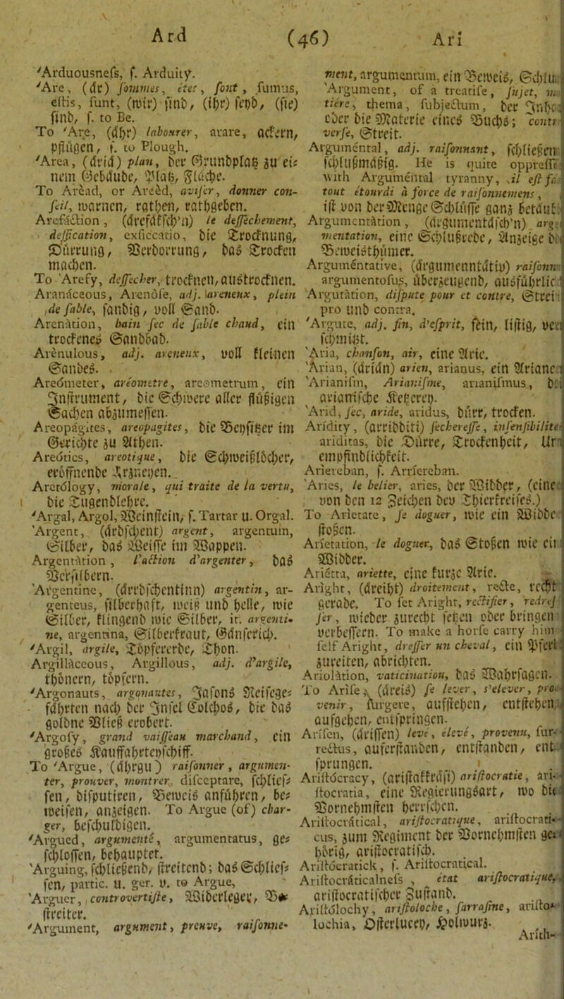 'Arduousnefs, f. Arduity. 'Are, (dr) fornmes, elec, font, fumus, eftis, funt, (nhr) finb, (i$r) fepb, (fie) finb, f. to Be. To 'Are, (dbr) labourer, arare, flcf'em, Pttiiflen, f. to Plough. 'Area, (drill) plan, her (55ninbpld6 JU Cts nem ©ebdube, IJJlalj, Slcivbe. To Arcad, or ArtfSd, avijer, donner con- fal, mcirncn, ratbeft, ratbgebcn. Arcfaction, (drcfdffcb’ll) le defteebement, deification, exficcatio, bit £rocf tiling, ©tirtung, SOcrborrung, bad Srotfcn macben. To Arefy, deffeeber, trocftlCtl, aitdtrocflien. Aranaceous, Aicnofe, adj. \arenenx, pUin fie fable, fattbig, uoll ©anb. Arcnation, bain fee de fable ebaud, ein troefened ©anbbab. Arenulous, adj. arenenx, ooll fletlldl ©anbed. Aredmetcr, arc'ometre, arcometrutn, fill 3n|tuiment, bie ©cbioere ader flfijtigen ©acben abjitmeiTeti- AreopSgites, areopagites, btf S5ct.)fifiCf tilt ©eriebte ju 2Uf>en. Aredtics, areotique, bie ©CblPeifHbcber, ecoffncnbc ^rjnepen.. Arctdlogy, morale, qui traite de la vertu, 1 bie Sugenblebre. 'Algal, Algol, JQrinfrein, f. Tartar u. Orgal. ’Argent, (drbfci;nU) ardent, argentum, ©ilbet, bag iOeiffe im SBappeu. Argent^tion , faction d'nrgenter, J)Qg §cVfi(6ern. ’Argentine, (dri’bfcbcntinn) argentin, ar- genteus, ftJ&ecfjoft, ilU'iB Utlb belle, luie ©fiber, flingenb mic ©tlber, it. argemi. we, argennna, ©Uberfrotlt, ©dllfcrid,). 'Argil, argile, Jopfererbe, £()on. Argillaceous, Argillous, adj. d’argile, tbbncrn, tbpfern. 'Argonauts, argon antes, jai'otld Sleifcges fdbttcn naci) ber 3nfcl (folcbod, bie bad eolbne 53iie(? crobcrt. 'Argofy, grand vaijjeast m arch and, cill grafted tfauffabrtepfcbiff- To 'Argue, (dbfgu) raifanner , argumtn- ter, prouver, montrer. difeeptare, fcljliefs fen, bifputiren, ®emcid anfiibrcn, bet toeifen, atljeigen. To Argue (of) char- ger, befcbufbigcn. 'Argued, argumenti, argumentatus, ges febioffen, bebaupter. ’Arguing, fcl)iic6enb, ifrcitcnb; bad @d)lic|* fen, panic. U. get- 0. to Argue, ’Argucr, controvertijle, SBibcrlcdei,’, 35(*e dreiter. 'Argument, argument, preuve, raijonne• mtnt, argumentum, ein QSeiPeid, ©d)lu< : Argument, of a treatife, Jitjet, n. j Here, thema, fubjeftum, ber fjnbci cber bie 5)Ioterie fined ‘Stubs; court verfe, ©treit. Argumental, adj. r ai formant, fd) It efeil KPltlfllidBig. He is tjuite oppreflTj with Argumental tyranny, ,il eftft, tout etourdi a force de raifonnemens, ill uon berSKcngc©cl>iuffe ganj bctdiiri: Argumentation, (drgumentdfcb’n) or go mentation, eitlC ©CblUfttCbe, Silljeige biij Setoeidtbiimer. Argumentative, (drgunmintdtiu) raifornr; argumentofus, fiber jcugcilb, audfubrlicJ Argutation, difpute pour ct contre, ©trei: pro unb contra. 'Argute, adj. fin, d'efprit, fan, lidig, Oeu KbmiJit. ’Aria, ebanfon, air, cine 9triC. ’Avian, (dridn) arien, arianus, ein Sfriancli 'Arianifm, Arianifme, ananUVnus, bit arianifebe dfefcrei). 'Arid, fee, aride, aridus, burr, tfocfeil. Aridity, (arribbiti) fechereffe, infenfibilitt\ ariditas, bie 5)iirre, £rocfenbeit, Un| empdnbiicbfeit Ariereban, f. Arriercban. 'Aries, le belief, arics, bcrSSibbpr, (eillC. non ben 12 Jeicben beu l£bicrfreifed.) To Atiecate, Je doguer, it'ie ein 2£ibbc i do§cn. Arietation, le doguer, bad ©tofien ll'ie Cil 1 SCibber. Aridtta, ariette, cine flltJC 2lric. Aright, (dreibt) droitement, refte, t'C<$t'i gcrabc. To fet Aright, rectifier, redrtj , j'er, luieber jurccbt fefcen ober bringen - yerbeffern. To make a horfe carry him felf Aright, drejfer un cheval, fill aureiren, abrid)ten. Ariolition, vaticination, bad HBabtfagcil. To Arife (dreid) ft lever, s' eleven, pro- -< venir, Airgere, aufdeben, Clltdebri) ■ Qufgeben, entfpringen. Arffcn, (driffen) !eve, elevc, provenn, fur- reitus, auferdanben, entdanben, enM fprungen. • Ariitdcracy, (atidaffrdfi) arifiocratie, art-j ftocratia, einc Svegierungdart, niobiii ffiornebmden berrfeben. ■ AridocvAticnl, ariftocravque, anltocrati- cus, aunt Siegiincnt ber 53orncbmdcn gn i bbrig, aridocratifvb. ArilMcratick, f. Ariltocratical. I Ariftocrdticalneis , etat ariftocratique. i aridocratifcber Suftanb. Ariltdlochy, anfloloche , farrafine, anlto* lochia, bdcrlucep, ^oliuurj. Arith- I \