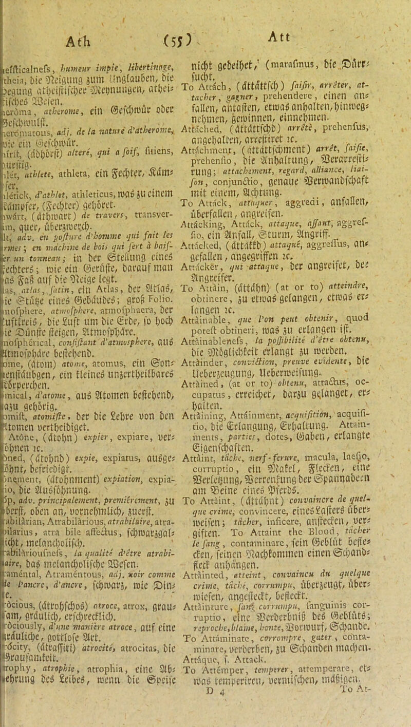 tefflicalncfs, humeur impie, libevtinoge, theia, bie sjfetgung juw iingtauben, bie x eating a ti)eift:I'd)ee'v)iei)n u i;3en, acbei* inched 2Se»en. , . lti'oina, atberome, fill @efq)10UP obct lelpniacous, ndi, dc In iintUTC d'nthero7ii6v bie ein ®efd;t*uit\ . r-r r ■ uni:, (dbbiufr) altere, qui a Jot}, linens, xuctilO- _ , let, athlete, athleta, till Setter, Otatm llericlt, d'athUt, athleticus, tuadJliCinem ttimpfee, (Septet) Qetjoret- lWiSvt, (dtbmart) de travers, transver- im, quec, ubecjiuer.d). It, adv. en pofture d’homme qui fait les 1 rmes; era machine de hois qui Jert d baif- tr un tonneau; ill bCt’ ©tellUtlg Ctncd |ed)tcrd; rate ein ©ecitffe, bcu'fluf man ad §a§ auf bie 91etge feat. las, ,atlas,.Jatitt, clll Atlas, t)CC 5ltiCl^/ bie ©tube lines ©ebdubed; groii folio. mofphere, atmnfphert, atmol.phacra, bet luftteeid, bie £11 ft urn bie £rbe, fo bod) tie XDtmfic freigen, Sitmofpbd'ee. nofphcvic.il, confiftant d'atmosphere, atld iltmofpMre beftebenb. ime, (litDltl) atome, atomus, cill ©Ott*' enfMubgen, ein Heines unscrt&eUbaeco iSrpeecbcn. mical, d’atome, atld SltOltlcn beftcbctlb, iaju gebbt'ig. omift, atomiite, bee bie £ef)t*e uon ben Uornen yertbeibiget. Atbnc, (dtoljn) expier, expiare, yet'* &bnen ic. lined, ((l'fo!)tlb) expie, expiatus, allege* 5bnf, befeiebigf. in^inent, (dfopniltcnt) expiation, expia- iio, bie 2iudf6bntmg. 5p, adv. principalement, premiSrement, ju >ber(J, oben an, aornebmlid), juerjf. ibiMrian, Atrabildrious, atrabilaire, atra- oilarius, atva bile affeclus, fd)tyat'jgal* id)t, inelandhnifd;. ■abikrioufncfs, la qualite d’etre atrnbi- * “ire, bad mcfancf;oIifii)c SOBefcn. amental, Atramcntous, adj. voir comme )Ue L’ancre, d'aitcre, fd>iaafo, mie £)in* C. _v liocious, (dtt'obfd)od) o.troce, atrox, gran* I'am, grdulid;, erfebeeeflid). rcjcioujly, d'line manijere atroce, atlf line Rrnulidx, gottlofe 2tft. ■deity, (difafTiti) atrocitl, atrocitas, bie Ibeaufamfcit. trophy, atrophie, atrophia, eillC 2lb* nebeung bed £eibed, nienn bie ©pcife niebt gebeibet/ (marafmus, bie fudit. To Attach, (dttattfcf; ) ftifir, arreter, at- tacher, gagner, pvehendere, cilicn illlf fallen, ahtaffen, etroad anbalten/btmccg* nebmen, geminnen, einnebmen. Attached, (dttdttf^b) arrlti, prehenfus, angebatfen, areefttvet ic. Attachment, (attdtt|dj>mcnt) arret, fatfie, prehen 110, bie 2fnbaltung, SSeearrefrU I'Ulig; attachsment, regard, alliance, Jiai- jbn, conjun&io, geiiaue fCeemanbldiaft mit einem, 8Ubtung. To Attaclt, attliquer, aggreai, anfauetl, ubeefallen, angreifen. Attacking, Attack, attaque, ajaiit, aggref- fio, cin Sinfall, @turm, I’lngiitT- Attacked, (dttdtfi)) attaqnt, aggrellus, gefallen, angegviffen :c. . Attacker, qui attaque, bep angt'Clfet, bee fir.gmfee. . , To Attain, (ifttcffltt) (at or to) attemdre, obtincre, ju etiuad gclangcn, ctiuad tv langen k. Attainable, que l'on pent obtenir, quod poteft obtineri, road ju crlangcn t|r. Attiinablenefs, la pojjibiiite d’etre obtenu, bie 2)i&gltcbfeit erlangt ju merben. Attainder, conviction, prenve evidente, biC Uebeejettgung, ilebcrmeifung. Attained, (at or to) obtenu, attaints, oc- cupants, ermebet, baeju gt;langet, tv - bfiiten. ' Attaining, Attainment, acquifitton, acqum- tio, tie €riangung, €vl)aUung. Attain- ments, parties, dotes, (Sobeu, eelongte Stgenfcboften. Attaint, tdche, verf-ferure, macula, laeyo, corruptio, clu ?)(afcl, Slccfen, etne SSevleijung, 2Serrcn|ung bee ©pannabecn am ?8eine cined i)3fet'bd. To Attaint, (ctftdbnt) convaivcre de quel- que crime, convincere, einedHalfCl'd llbces lCeifen; tdcher, inficere, aUltCCfCll, tlCC^ giftetl. To Attaint the Blood, tdcher lefang, contaminarc, fcill ©ebflit bejk’5 efen, feinen ?facbfommcn einen ©d;anb? fieef anbdngen. Attainted, etceint, covvaincu dn quelque crime, tdchc, corrumpu, ubCl'Jlligt/ llbCCt miefen, angciiedl, befieeft. . Attlinture, fang corrumpu, langumis cor- ruptio, cine ©eebcrbnid bed Weblutd; reproche, blame, boratf^Uet'UHU'f, ©d)atlbc. To Attaminate, corrompre, gater , conta- minare, ucebcvben, ju ©d^anben madden- Attdque, f. Attack. To Attemper, temperer, attempernre, CV mafi tempeeieen, ua'iuijcben, imJpigcn. D 4 To At-