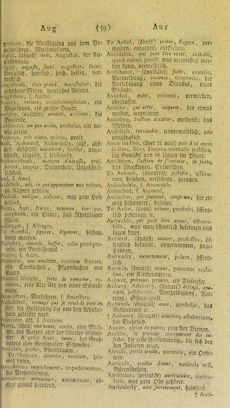 I Aug (59) Aur ° V I ' gurium, tic ^cijTagUtig (Ills bftn 23c; gejgekbvei), sOiutDmflGunfl. ugult, Cat>0O<l) Aoiit, Auguftus, ber SiU^ flujlmonajt. .ugult, angufte, facrc , auguftus, facer, fbnigticb/ bcrrlicb, \)dX), oor; ! tvcfltd). iuguftnefs, l'air grand, majcftuVitx, big i erbabenc-Sftienc, beerlicbed Slnfebn. aigitftine, f. Auftin. Vviary, voliere, ornithotrephium, ctn iSogel&atid, tin gro&er 'Bauer, ivvulity, (d'uibbiti) avidite, aviditas, bic 95egierbe. Ividulous, un pen avide, avidulus, tin iut'- nig fieijig. \vitous, tris vieux, avmis, Ut'Clft. Urk, 'Aukwavd, Aukwardly, (af;f, a\)U (Sl'b. dl)fdt'b(i) maladroit, finifter, tinge; febieft, tolpikb, f. Unbandy, kukwafdnefs, manque d'adreffe, grof- Jiereti, ineptia, fDuinmf?eit, licbfcit. Mil, f. Awel. ruletick, adj. ce qui appartient anx tiiiaux, •oil 9v&&ren geberig. ^ulick, antique, aulicus, mad glim jpoft Vum, Aun , Awne, tonneau, ban 'que, ampbork, dn (timer, SflB Si&efniKbcr i SBein. dilriager, f. Alnager. Po Aumlil, fgurer, ligairtr, bilbeil. Bunt mcidjcn. Aumbry, depatfe, buffet, cclla promptu- aria, ein Srobfcbranf. \uiTie, f, Auln. Aumelet, une omelette, ovorum frixura, cin £i)erfaci)cn, <pfannfuc^en non €eern. Auncel-Weight, forte de romahie, ro- mana, cine 2(fte'2lrt uon eincr ©(bncfl; ■ mage. > Aunceftors, 23orfaI)rei1, f. Anccftors. j^unctltrcl, homage qui fe rend de pere cn fiir, bic fpulbigung bie uon ben Mnfeft gem ffrfcifffcf rotrb. Uincienr, a(t, f. Ancient. ^unt, (dbnt) nne tante, ainita, ei'T SV)?i’T>,# me, bed SBaterd ober ber Gutter ©cfjmea fter. A gte.lt Aunt, tante, bed @ro§J vaterd ober (SroBmuttcr ©cbmcfier. JU'ocido, pieher,. <Pprf(b6flUtll.'. To 'Avocate, divertir, avocare, hint itseg rufen. KvocStion > empicbement, impedimentum, bie 23erbinbcrung. fevoc-Jtory, avocatoire, avocatorius, flbs ober flUriicf Oerufenb. To Avbid, (duflib) eviter, fugere, vci'i meifcen, entgebeny entfltefjen. Avoidable, qui pent etre evite, evitable, quod evitari poteft, mad uermicben mer* ben fann, ocrmeibdcb, Avoidance, (dUflibwlld) fnite, evitatio, SStrinctbling; vacance, evacuatio, bit* 33ec(cbigting cined Sicnffcd, finer $frtinbe. Avoided, evite, evitntus, UCl'tttiebcn, abgejafjen. A voider, qni evite, emporte, ber CtlUfld mcibet, roegnimmf. Avoiding, faction d'eviter, mcibenb; bad SOteiben. Avoidlcfs, inevitable, linUCl'lliCibfkb/ lin* timgdnglkb. ' ... Avoir du Phis, (duet bt paid) pois a 16 onces lalivre, libra Trojana.mercalis publics, cin (%micbt uon 16 Utijeti tm $)funb. AvnlStion, faction de f’envoier, la fnite, bad Segfitcgen, Cnhotfcben. To Avduch, (duatltfcp) juftifier, aftevc- rare, 6ejui)en, uer|'icl)erti, gerupeu. Avbuchable, f. Avowable. Avbuched, f. Avowed, Avoucher, qui foutient, confnme, bet' Ct' mad bepauptet, bejabet . To Av6w, (tfuan) avouer, profite'ri, offenf# .Iicb befennen tc, Avowable, qni pent etre avouc, affirma- biiis, mad man offentiicb befennen unb fagen fann. Avowed, (duaub) on vert, profeffus, bfi fentlieb befannt, angenommen, suges iranben. Avowedly, ouvevtcment, pakm, Mfenti fid). Avowee, (liuauib) avoue, patronus eccfe- fiae, cin .fttrebenpatron. Avbwer, proneur, praeco, ein Stndrnfer. Avowry, Advowiy, (duaUt'O defmfe, ape. legie, juftificatto, ^crtbcibigung. atet* tung, ©ebumebrift. Avdwsnl, ((fuaufdl) aveu, confeffio, bu« 55efdn:Unt§ ic. . t Avoavtry, (duantri.) adnltere, adulterium, ber €bebrncb- Aurate, efpke depoires, cincJirt iBintm, Aurelia, /e premier cbnngement dcs in- fectes, bie crfic'iOerifnberung,, tic ficb ben ben 5nfecten seigt, Auricle, petite oreitle, auricula, ein Oebl'a (ein. Auricula, creilles d’ours, auricula urfi SdrenbbrTetn, Auricular, (avicu(dr) auriculaire, auricu- laris. mad sum £bt’ gebbret, Auricularly, adv. fecretement, beimficb. f A uni-