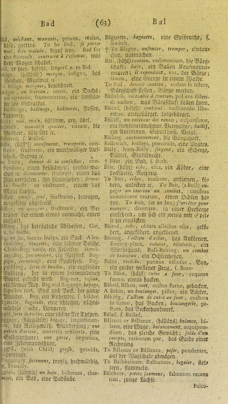 ad, me cl-ant, mauvnis, pravus, malus, Kmc, QDttlO*. To be Bad, ft porter mat, Hue malitde , front Bad for the llumach, contratre a Peftomac, lUOy betn SDiafien febobet. ad, er I;icii, befof)l Inlperf. 1). to Bid ,1dge, (bdbbfcb) imrqut, infigne, b03 : ^elcbeu, SWetftinil k. _ '0 BSdge- jnaiijHtr, bejCicfniett. jji.-er , tin bureau, taxus, till iD'OCllS; nn regratitr, frumemarius, tin ‘ StlftOU* fee be3 ©ebratbeci. Bddin'.ge, badinage, badiuerie, ipoffetl, Sapperei;. Sd 1 y, mat, male, org,,ubel. Sdnels, Ulan uaife tjmiiite, vitiuill, btC ISvdheir, able Sift if. iftetted, f. Baffled. iffle, (idifO aniufemiiit, 'trompcric, con- fuiio, frulh-atio, dll niUtbluUiiger Sluf* KOUb, 'bSctfUQ if. ♦ ' 0 Bailie, dormer de la confuftoji, con- fundere, etnen befcWmen, conftfflmo* Ct)cn if. diconcerter. rrutfrari, ci ill'll bflo; j giel uerruefen , if>n binteefleben; /«•»»<»• la touch: os obftruevd, filU'lll bfl^ 15Di(iul Ifbpfej}, ' idled, avmje, jc.ve, fruftratus, bt’trogcn, j uergebftcl) abgcfpeifr. iffkr, Ml aiwjtnr, frulirator, eitl Se* trugcr, bee cittern etrvo.5 vorntaebt, einen aufbath ifiling, bod betrugtici)e 3X&fpeifen, Ger, ! y. to Baffle. ig, at! Jac, faccus, b'ulga,' cilt ©ad'. Alea- ther-Bag, bougette, fine tcbClTtf ?Q|’cl)e. Cloak-Bag, valijt, dll, Selldfcil. Hawk- ing-Bag. faiiconniere, fin Steitfiicf. Bag- pipe, cornemufe , etilC ©flCfl'feife. Bag- pudding,. forte de bornlin, citl Ctigiffciiee Tubbing, bee in cinem kinmanbener) Alltel gctodjt tuirb. Bag-net, rsj'cau, I ctn Heine 3 tfteg. Bag and Baggage, bagage, fupeilcx tort, So cl unb 'Pact, bee ganje 'plutibee. Bag, cin ffubeutee, f. i/ddet*. igatciie, bagatelle, cine fcbleciitc, niebt»; UBuebifle ■ ache, Sumpeeei). {gctjoife det’tiipe, cine }ct)6ne2trt Xttlpen. ggage, (bdggtibfch) bagage, impedimen- tta, bo» 91ei|egen',tf)/ Sianberjcug,- «»e putnin d’anuee, meretrix nrHitaris, cille ©Qtbntenbuee i nne garce, impudica, Heine 3ebettnannd(>_iiee. ggJd, (with Child) grajfe, gravida, fci?)oonger. IBtgguigiy fierement, tfOlMfl, f)OCf)mutl;ig, |. Proudly. gnio, (hifnnio) mi bain, balneum, ther- *nae, eitl Sob, cine Sabftube. Baguette, baguette, cine ©pifirUtfie, f. Switch. f To Biigne, enfoncer, tremper, cintOUi . d)cn, mif'macben. Bdil,(6«bl) caution, vadimonium, bie'Buegs fehoft; babe, cin Soiien dtoufmonn^ nniaeen; iirepondart, vas, bee ‘’Surge; /imite, eine ©retire in cinem SGalbe. To Bail, dontier caution, vadem fe liltere, Surgfcf'oft ftdien, Surge tucebcu. Bailable, reenable a caution, pollens fiiten- di vadem, mag Surgfc&qft fa’ffen tonn. Bailed, (biiblb) cautions, vadimonio libe- ratus; auggeburget, toggebiirget. Bailiff, tin reciveur des rentes •, clifpenlator, era J-ientencinnebmce, SJeeroortee; baiiiif, ejn Simcmonn. ©cptutbeif;, sQoigt. Bailing, cavtionnement, btC Suegfcpaff. Bailiwick, bailtage, proviucia, etr.C cb'ogtei). Baiiy, hum-Baily, Jet gent, fill ©chcegc, Suttci, ©lobtfnccl)!'. f BOin. ctn Sab, f. Bath. Bair, (6d!)t) nbe, eica, cin ilobce, Cille £octfpctfe, Keijtmg. To'Bair, kher, mefcare, Ollfyeneil, fc* been, unioefen 1C. To Bait, (a Bull)I t?i- gager mi taureau an combat, canibus committere taurum, einen Odu'ctl \)C> Pen. To Bait, (at an Inn) parreter pour manger, divertere. til Citier /peebeege einfebi'en, urn fief) cin menig mit tipcu fe^u.eequtcten. Baited, kbf, oblara alleiSus efca, getbi beet, ongrtobeit, angctoenct. Baiting, Paction decker, ba» ?lnfceiictl. Baiting-place, cabaret, botelerie, ctll Tl3it'tb?baUa. Bull-Baiting, un combat de taurcaux, cttt X)cl)fcnl)elien. ' Baize, reveche, pannus viliofus , Sol), ein grobee roollenee Seug, f. Baze- To Bike, (bdbt; cuire a four, ccquere furno, ctivab bocfen. Baked, Bdken, cuit, Coftus furno, gcbacfctT. A Baker, un boulanger, pi (lor, cin SOcfcr. Bdliing, raction de cube ait four , codlura in furno, b0» Socfctl; boulangerie, pi- ftura, bag Sccteebanbmeet. Bdlad, f. Ballad, Bdlancc or Ballance, (bdlldtlB) balance, bi- lanx, cillcSQogC; balancement, acquipon- dium, ba3 glciclie ©civicbt; Jalde d’un compte, rationum par, bag ©Olbo einCC Stecbnung. To Balance or Ballance, pej'er, ponderare, auf bee 5®ogfcf)ate abtvdgen. To Balbucinate, Balbutiate, begaier, (fot^ teen, (tommetn- Bdlchers, petite J'aumons, falmones recens nati, junge £acl)fe. Balco-