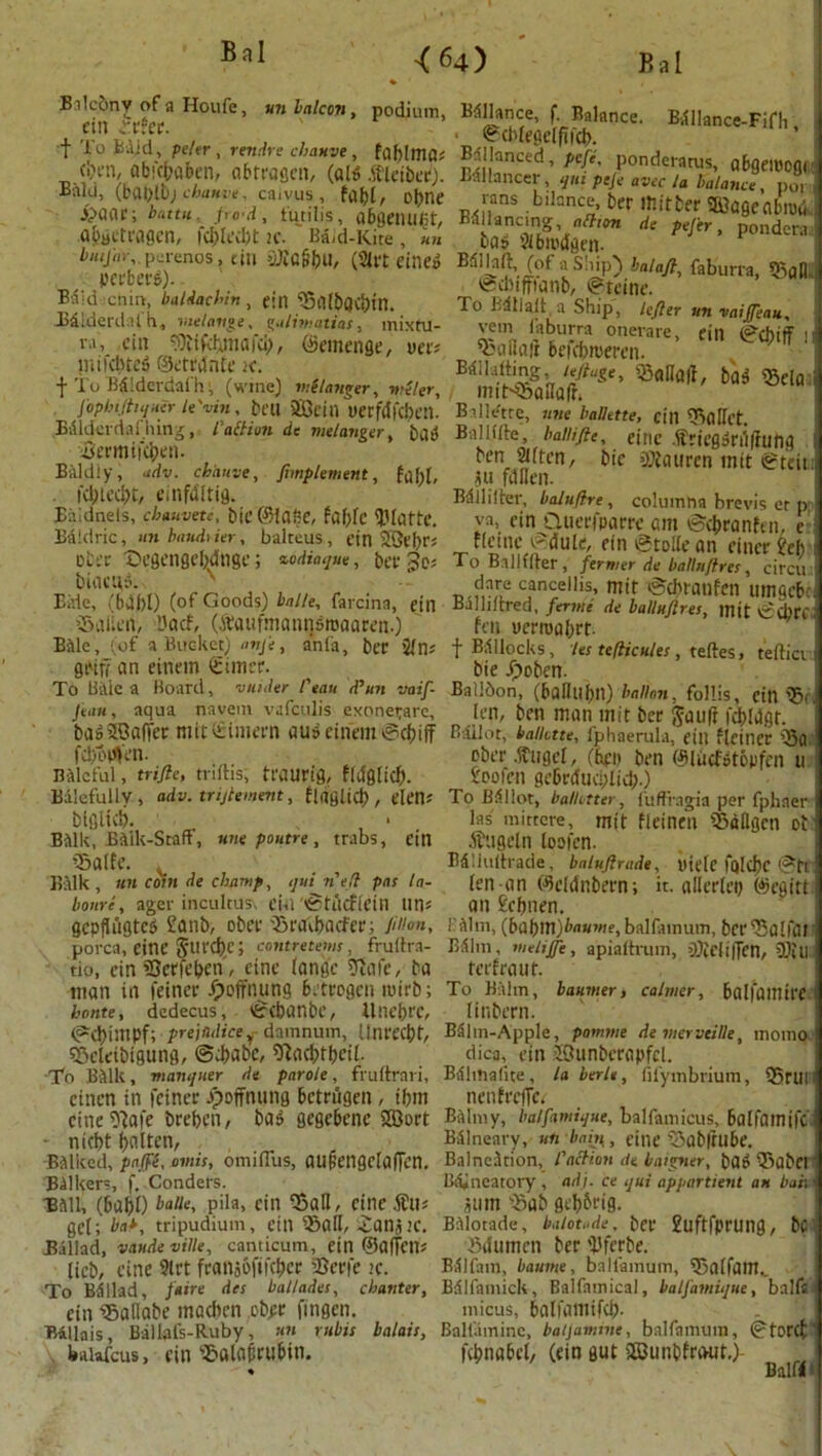 <64) * Ml balcon, podium, Balcony of a Houfe, ein trtet. t Bo ii'.Ud, peter, rertrlre chauve, faf)lma* (•xn, abfcbaben, abrrascn, (aid .ftieiber). Bald, chanve. caivus , fabt, obne jpaat; buttu po d, tutilis, abgemmt, a&gctragen, 2c. Ba<d-Kite, un £’«</«>,.pcrenos, tin (2lrt eine» perberS). Bald :cnin, baldachin , ein fSillbgibin. Biiderdafh, melange, galimatias, mixru- va, ein Titfaynafci), ©emenge, nee? milcbteS ©etrctnfe 2c. f To Bdlderdafh; (wine) melavger, weler, jophiftiquer le'vin, beu SBcin uerfdfcben. Edlderdaf hing, faction de melanges, bu$ itermlfcben. Baldly, adv. chauve, Jimplement, fa fit, Kljted)t, einfdltifl. Biildnels, chauvete, bic 6HafiC, fable Platte. Baldric, un baudrier, balteus, ein 2Qt()r; ofcec iDegengeMnge; %odiaque, bet biacu,! Bide, (64f>[) (of Goods) balle, favcina, ein iSaUfiV, L'acf, (.ftaufmatinsroaaren.) Bdle, (of a Bucket) anfe, anfa, ber 'itns griff. an eitiem £uncr. To Bi\lc a Board, vuider feau ddun vaif- Jean, aqua navem vafeulis exonerare, bag Staffer mit ©intern aur einem igcbiff fdio^en. Baleful, trifle, triftis; tfelUrig, fidg(icf). Balefullv , adv. trijlement, flagUcb, elen* btglicb. ■ Bilik, Balk-Staff, une poutre, trabs, ein -Salfe. , Balk, un coin de champ, qui n'eft pas la- bonri, ager incultus, CUi 'StAcflein tin* gcDflugtcd £atib, obce iBraibacfer; fltion, porca, cine Stirdjc; contretems, frultra- do, ein iQerfeben', cine lange 9Me, ba man in feiner Coffining betrogen roirb; honte, dedecus, ©h'banbe, Unebrc, (?d)impf; prejudicey damnum, Unrecbt, sBelctbigung, @4)abc, iftacbfbcil. To Bilk, manqner de parole, fruftrari, einen in feiner Jpoffnung bctriigen , font cine iftafe breben, bag gegebenc SQort - niebt (jalten, Balked, pajfe, amis, omiflus, aufiengclafTen. Bdlkers, f. Conders. Biill, (babO baiie, pila, ein 33aH, cinedfiu gel; ba*, tripudium, ein 93all, iatlS’C. Ballad, vaudeville, canticum, ein ©aflat? [icb, cine 9lrt fratijofmbcr aBcrfc ;c. To Bd Had, fa ire des ballades, chanter, ein 95aflabe macbcn ebgr fingen. Billais, Ballafs-Ruby, un rubis balais, feaWcus, ein 9&alo&rubin. Bn I Bdllance-Fifh, Edllance, f. Balance. ©cbfegelflfcb. Bnllanced, peje, ponderatus, obgciocgi Lallancer, qui peje avec la balance, po, ^ilance, ber mitter SJageflbiUii de pejer, pondera Edllancing, nttion til S Jibipdgcn- Bdlhft, (of a Ship) balafl, faburra, 95pH. ediifft'anb, igdcine. To Bdllaft, a Ship, lefler un vaiffeau, vem faburra onerare, ein (?cbiff II kalian bcicbiueren. BTirafting, teflage, iBa|Ja|f, ba$ <5ela mit-$baHa|h Ballette, live ballette, ein TiaKct. BalUfte, baiiifte, einc dfricgpniffung ben SUten, bic Tiaurcn mit @teit; filllen. Bdllilter, baluflre, coluintia brevis er p va, cin Querfparrc ant ©ebranfen, e fieme c?dule, cin Stollean eincr ?el) To Ballffter , former de balluflres, circu dare canceiiis, mit igcbratifen uingcbc Balliftred, ferine de balluflres. 111 it v£cl)re fen uerroabrt- f BSUocks, ies teflicules, teftes, teftici bie Jpoben. Ballbon, (baflufyn) ballon, follis, cin 95f, len, ben man mit ber Jauft fdbldgr. Bffllot, ballette, fphaerula, ein ficincr ©a ober Tugel, (beg ben ©luefstbpfen u 1'pofen gebrdueblieb-) To Bdllot, ballotter, fuffragia per fphaer las mittcre, mit fleinen iSaUgcn ot .ibiigeln loofcn. Edliultrade, baluftrade, lliete ftjIC^C i?tl len-an ©eldnbern; it. alierley ©egitt an £cbnen. f dim, (bdt)m)baume, balfamum, ber95a[faj Bdlm, meliffe, apialtruni, OJicli|Tcn, ’Till terfraut. To Balm, baumer, calmer, balfamire linbern. Bdlin-Apple, pomme de vterveille, moino dica, ein UBunberapfcl. Bdlmafite, la berle, fifymbrium, Q5rUH nenfreflet Balmy, balfamique, balfamicus, Balfamifc Bdlneary, un ban,, cine iSab|rube. Balncition, faction de baigner, bap TaatCI Bddneatory , ad), ce qui appartient an baht Sinn iSab geb&rig. Bdlotade, balotade. ber £uftfprun0/ bC Bitumen ber 'Bferbe. Bilfain, baume, ballamum, 53atfam.„ Edifamick, Balfamical, balfamique, balfs micus, boli’antifcb- Balfaminc, batjamme, balfamum, 0tor(f febnabet/ (ein gut 2Cunbfri>ut,)- Balffi