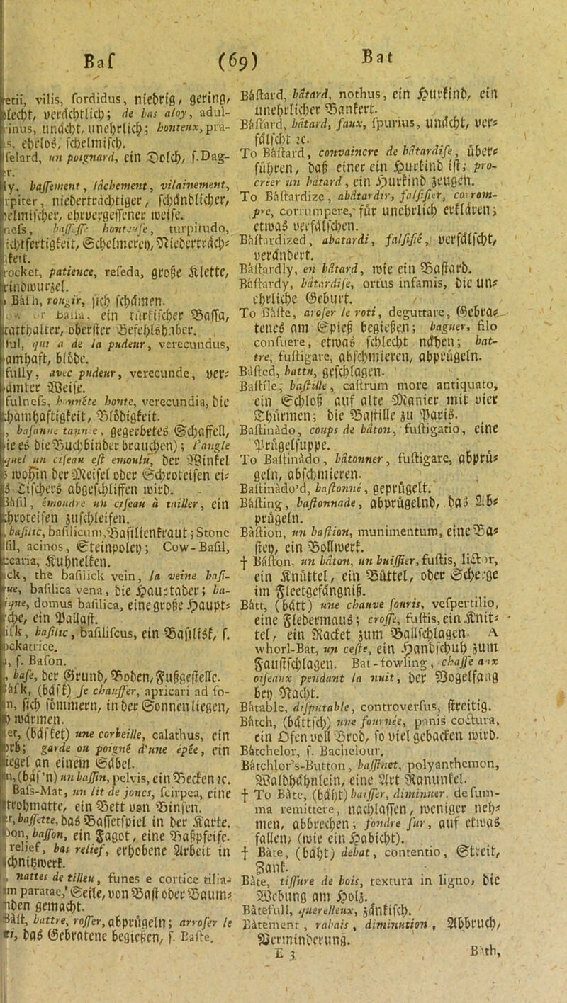 Bat ' / fetii, vilis, fordidus, tlicbriQ / gcriltg, Jlectjr, ua'dcbllid); de bas atoy, adul- i-inus, undd)t, UtU’bdicI); honteux, pra- ts, ebriog, fcbelmifcb. ifelard, tin poignard, cttl Qotcb, f.Dag- cr. ly, bajfewent, Incitement, vilaiitement, vpiter, tiiebertrdcbtfger, fcbdnbiidjcr, ictmifcbcr, ebruergeffener tueife. ncfs, baJ/:/r.' honteufe, turpitude, i id/tfertiflfeit, ©cbcfmcrct), Sftiebcrtrdcb* <feit. rocket, patience, refeda, gro[je .ftlcttc, rinbumrjel. 1 nil'll, t oiler, |'i(b fcbdmen. ■ Jsaiia, cin tiicfifcber Sbaffa, tattbalter, oberfier 'ftefebi6b.iber. !lul, </«! a de la pttdeur, verecundus, ■ambaft, bibbc. Ifully, .me pndenr, verecunde, uet'- fdmter ©eifd ifulnefs, h unite haute, verecundia, bit pambaftiflfeit, S3f6bigfeit. j, bajiinue taun e, gegerbCtClJ ©cbflffcll, ie d bit 53ucl:6inba brand) en); t'angle •jael an aleciH eft emoulti, bcr ©illf el 5 rocl)in berSKeifet obcr ©cbroteifen ei* TEifcbers abgefcbliffcn icifb. 3blil, emoudre tiu ctfeau a tailler, till ibroteifen jufcbletfen. , bujiiic, bafiiicum,^aftlicntraut; Stone 111, acinos, igleinpolci); Cow-Bafil, -caria, .ftubuelfcn. tell, the bafiiick vein, !a vehie baft- rue, baftlica vena, bit ^>au?tabt’r; ba- ■iUit domus baiilica, eine grope ipaupt; rd)C, cin 'JJailafi lil'k, bafttic, bafilifcus, cin 95afi(i$f, f. ockatiice. ,i, f. Bafon. , H'e, bcr ©runb, Sboben, Suggefbcllc. Wit, (bdff) fe chauffer, apricari ad fo- il, ficb fommern, inbcr©onncnliegcn, b rodrmcn. let, (bd| 6et) une corbeille, calathus, cin torb; garde oh poign( d'uue epee, cin lueget an cittern ©dbet. Hn,(bdf’n) unbaffm, pelvis, cin35ecfcn 2C. Bals-Mat, tin lit de joncs, feirpea, cine trobmattc, cin $Sctt uen ’-Binfcn. ■t, bnffette, bab iBafFctfpiel in bcr .ftartc. won, bajfon, ein $agot, cine STaafpfeifc. relief, has relief, efl)0t>cnc Slrbctt in cbntbrocrt. , nattes de tilleu, funes e corticc ti!ia-> :«m paratae,’ cgeite, turn 3$a(f obcr SSaum* nben gemaebt. Mlt, battre, lo/ftr, abptiigelti; arrofer le *’> bab ©ebratene begicficn, f. Eafte. Ebftard, bdtard, nothus, cin £tll'finb, eilt tincbrlicbcr ^Banfert. Bbftard, bdtard, faux, fpurius, unitcf)t, 1>CI‘* fdtfcbt ie. To Bbftard, canvaincrc de bdtardife, ubctf fiibrcn, tag cincr cin £>urtinb i|f; p>o- creer tin bdtard, dll -fHlcflUb JCUgCtl. To Bfiftardizc, abdtardtr, falftfier, co rom- pre, cortumpere,' fur lincbrltcb Ctfldt'Cll; ctiuag uerfdlfdJen. Btift.irdized, abatardi, falftfte, UCffdllCf)t/ uerdnbert. Bliftardly, en bdtard, Itjie cill SSaffarb. Bnftardy, bdtardife, ortus infamis, bic Utt* ebriicbe ©eburt. To BAftc, arofer le roti, deguttarc, ©ebra* teneb am ©pie|? bcgicficn; baguer, filo confueve, ctma» fcblcd)t nd’bcn; bat- tre, fufligave, abfcbmicrcn, abprtigein. Bailed, battit, gefebfagen. BalHle, bafhlle, caltrum more antiquato, cin @cbta^ auf altc 5)ianicr mit Diet SSbut'men; bic SaittBe ju 'Vari». Ballinado, coups de baton, fuftigatio, cine 'i'rfigeli'uppe. To BaltinAdo , bdtonner , fuftigare, abpru* getn, abfcbmicrcn. Baltinado’d, baftonne, gcpt'UgClt. BAfting, baftonnade, abprugelnb/ bda Sib* pnlgetn. Baliion, tin baftion, munimentum, eitieSSia* ftep, cin iBoBmerf. ■J- Ballon, tin baton, tin btdffter, fuftis, lift >r, cin Snuttci, cin Silttct, DbcnScbc.'ge tin ^Icetsefdinsnig. Batt, (bdtt) une chative four is, vefpertiho, cine Slebcrmatto i crojfe, fuftis, ein .Snit* tel, ein fXacfet sum S5aitfd;lagcn- a whorl-Bat, tin cefte, ein Jpan£)|ct)Ut> JUllt 8<n!|}fd)lagei1. Bat -fowling , ckajfe a tx oijeanx pendant la mat, bl’C 33ogCifa>lg bet) SRacbt. Batable, disputable, controverfus, fitcitig. Bficch, (bdttKb) 1im font-nee, panis coftura, cin Dfen udU Brob, fo uiclgcbacfcn ipit'b. BAtchelov, f. Bachclour. BAtchlor’s-Button, bajftnet, polyanthemon, ©albbdbnlein, cine Sirt 9tanunfcl. f To bite, (bdbf) batffer, dimintier. defum- ma remittcre, nacblaffcn, mcitigcr neb* men, abbrccbeti; fondre fur, auf etmaS falien; (mic cini?abid)t). | Bate, (bdbt) debat, contentio, ©tl'Cit, Bite, tiffnre de hois, textura in ligno, btC ©ebung am fpolj. Batefull, ijuerelleux, jdnfifd). BAtement , rabais, diminution , Slbbt’licb, aScrminbcrung. E 3. Bath,