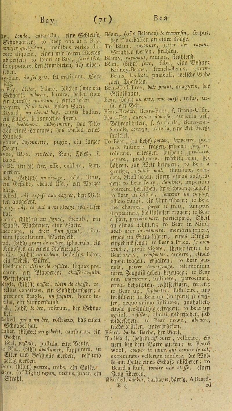 B ay (70 iy, Ionite, catarafla, cine ©cf)ICUfC, @cf)U(;3flttCf 5 to keep one at a Bay, aviufier qite'qn'nn, inanibus verbis du- cere aliquem, einen mit Icecen ©orfen ftbl’peifcni to ftaiul at Bay, fiaire tete, le opponere, ben Pvopf bictcn, fid) IBibCC# fcftctl. . iy-Salr, du ficl gris, fal mannum, .©Cd ' fa (5. wBay, beeler, balare, ['locfcit (wic cfil (gcbflilf)abboytr, latrare, bdlcn (IOtC Cin J)unb); environnpr, einfcbiicjicn. y-yarn, fit de laine, raoHcil ©I'ltil- Bayard, mi cheval bay, equns bndius, cin Stubs, f.duncoti)c3 Werb. ling, bcelement, abboyement, bag ©[6; rfen ctnc» fiammeS; bnS ©clfcn duo? i? imbed iybnet, bayonnette, pugio, eitl furjCP ©egen. lyze, BAze, 'rtviehe, ©01), / f. Baize. , b Be,, (tu bt) ft) e, elTe, exiftcrc, feyil, n'crben. inch, (bilftfcb) tmrivage, ntta, litnts, cin ©effabc, eknc» lifee, cin ©opges bucgc. •ached, adj. expofie aux vogues, bCll SEOcfs ten auSgefdn. achy, adj. ce qv.i a un rivags, 1PC15 llfct* bat. aeon, (Bill’ll) «« figval, fpecula, cill ©dafe, SS3ac^fcuer, eine iraconage, le droit d'un fignal, tribu- tum fpeculavium, SBavtCgclb. ad, (bi()b) gram de collier, fphaerula, cin .ftn&pfgen an cincm iKofcnfranj. :adlc, (bibb’i) nn bedeait, bedellus, li£lor, cin ©ebcil, ©iUtel. 'Beadsman, difieur de rofaire, loquax pre- cator, cin Iplappcfei’; ebajji - coquin, ©ettelvoigt. eagle, (biipb’t) bajfiet, cbien de chafife, ca- tellus venaticus, cin ©piibt'bunbgcn; a precious Beagle, mi fiaquin, homo fu- tilis, cin Sumpenbunb. dak, (bibf) U bee, voftrum, bep ©d)na* bet. naked, qni a nn btc, roftratus, ba$ CilU'tl ©cbnabd bat. eaker, (bibfer) »» gobclet, cantharus, cill ©ed)cr. Beal, pnfhile, puftula, cittC ^Seule. 0 Beal, (6ibl) apoflmr.er, fuppurare, 511 €(tcr unb @cfd)milr merben, Pdf unb jcitig merben. Cain, (bibm) poutre, trabs, cin ©Qtfc, Bam, (ot Light) rayon, radius, jubar, cin ©ttabl. Beam, (of a Balance).le traverfin, fcapus, bet* fnutbalfcn an eincr Sffiagc. To Beam, rayor.ner, fitter des rayons, ©trabft’n merfen, llrabtcn. Beamy, ray unant, radians, (rvcibldtlsi. Be in, (bibn) 'five, foba, cine ©obne; Kidney-Beans', french, Bea ns, ginny- Beans,' haricots, phaleoli, njdfd;e ©ob* (Ucib 'Pbafoien. . Bean-Cdd-Tree, bois pnant, ariagyns, beP ©tiiiHSaum. Bear, (bd;P) un 9urs> H,,e 0Hrfe > urfus, ur- fa, cin ©dr. , r . Bears-Breech, Bears-Foot, f, Brank-Urhn. Beavs-Ear, aureilles d’ourje, auricula urfi, ©l1()l'cn6bv(ein, f. Auricula,, Bcavs-Ear- Sailicle, cortufa, mitClia, cine SSt't ©CPg# fantcM. To Bear,. (tU b.ebP) porter, [importer, por- tare, fuftinere, tragetl, friftcn; /'■•*.(/ tr, tolerate, CPtrflBCll, bUibCH! prodmre, pavere, producere, tr(id)tp0 Kpn, QC* bdbPcn, stir dSdt bdngen; to Bear a grudge,. vouloir mat, flmulrat'es cxer, cere, ©poll bcsen, cincm ct'iujag micbtfas ecu; to Bear fway, dominer, impcriuin exercere,- bd'cfdicn, im ©cbiuangc geben; to Bear an Office, jontenir nn employ, officio fungi , cill Sllllt fubPCli; to Bear the charges, payer le firais, fumptus fuppeditare, bicUrtfoffcn tvogen; to Bear a part, prendre part, participare, Sbcit an ctivaS nebr.ien; to Bear in Mind, avoir dans iamevioire, memoria tenere, ctmab im ©inn fdbt'cn, cineP ®)tnflc5 citlgcbcnf fepn; to Bear a Price, fie hen vendre, pretio vigere, tbc’UCP ftljn ? to Bear away, remporter , auferre, ctll'ad bauon troflen, erbatten; to Bear wit- nefs, porter temoignage, tellimonium ferre, Scugnifi gcbcn, bejeusen; to Bear out, maintain, fuftinere, patrocinari, ctiua^ bebaupten, reebtfertigen, retten; to Bear up, finpporter, fuffiilcire, un# tcdtltlicn; to Bear up (in fpirit) Je banfi- ficr, aequo animo fuftinere, au6l)a(l'CtV dmac gcofimutbig ertragen; to Bear up againft, refifter, obniii, it)ibevflcf>cn, fid) UlibCPfdjcn>' to Bear down, abbatre, niebct'bnkfcn, untccbnkfen. Beard, barbe, Barba, bl’t’ ©ait. To Beard, (bd)l'b) afifironter , vellicare, cU nem bet) ban ©attc smfen; to Beard wool, conptr la laine, qni' canvre le col, extremitates vellcrum. tondere, bic 5Bol# te am fpnlfe cine^ ©d)af5 a6fcl)erer»; to Beard a ftuff, tondre une etojfie, eint'n Seufl fcbccccn. Bearded, barbus, barbatus, bifl'tifl. ABeard-