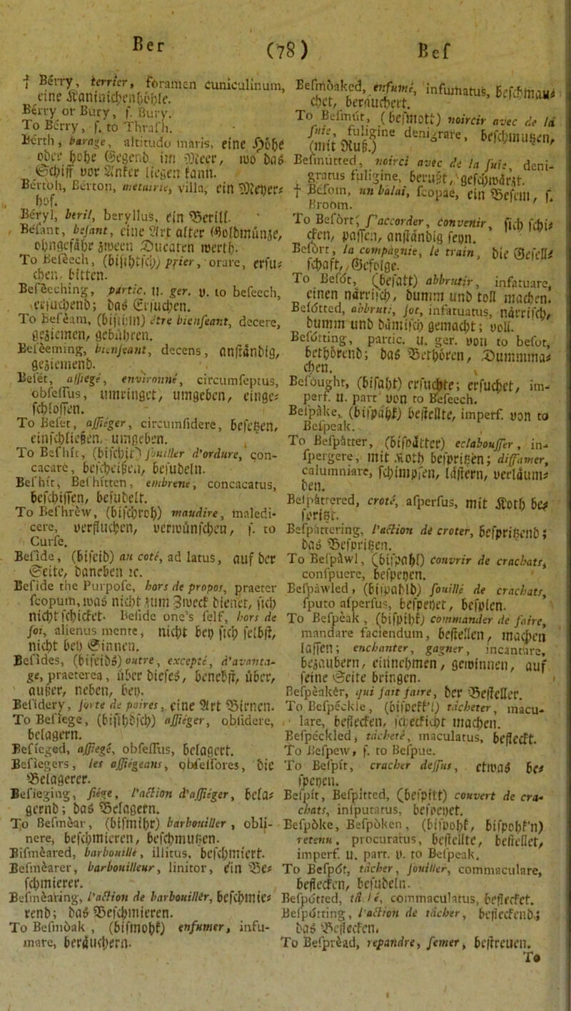 f Be'n7’ terrier, foramen Cuniculinum, cine tfeminicbenbobie. Kerry or Bury, f. Bru y. To Berry, f. to Thraf it. Berth , Parage, altitudo tnaris, einc .f)obe obee be be (Scgenb im tOieee, mo bug ©cbijf oov 2,’nfcr liegen fanh. Bertolt, Berton, metairie, villa, eitl iOieber* bof. Beryl, btrit, beryllus, tin 95ertlb Belant, bejant, cine 2irt alter ©OibOtunjC, obngefibr sroeen Sbtieaten mertb- To Beleech, (6iji()t|Ci); pi'ier, orare, erfu; then, bitten. BefScching, panic. u. ger. y. to befecch, ef|Ud;enb; baf Ct iucbcn. To Bef earn, (bi|!t;in) etre bienfeant, decere, gesiemen, gebdbmt. Be teeming, bienjeant, decens, Ctnfranblg, flejiemenb. Beiet, atfiege, envimnne, circumfeptus, obfcifus, umrtngct, umgeben, einaes febtofien. To Beiet, ajffieger, circumfidere, Beft'ben, einfcblic§t'n, umgeben. To Bef lift, (bifciuO Jbuiller d’ordure, con- cacarc, beKbeipen, beiubeln. Bel hit, Bet bitten; embrene, concacatus, befebtfien, befubelt. To Befhrew, (bifeijref)) maudire, maledi* cere, yerflueben, vermunfd^n, f. to Curfe. Belide, (bifeib) an cote, ad latuS, nilf ber ©cite, baneben k. Bcfide the Purpofc, bors de propos, praeter feopum,ma» niebt unit 3mecf bienct, fid; niebt febiefet. Betide one’s lelf, hors de Jot, alienus menre, niebt bet) ft dp leibft, niebt beh @innen. Bet ides, (bifeibd) outre , except!, d’avavta- ge, praeterca, liber bicfe$, bencbft, uber, a u per, ncbcti, Dei). Bendery, jo>te de poires, cine 91 rt 95irnen. ToBeliege, (biflbbl’cb) affitger, oblidere, bciagern. Beficged, ajjiege, obfelfus, bciagcrt. Befiegers, let affiegeam, 9 Welfares, bic 23eiagerer. Befieging, Jiege, I'aclion d'ajjiiger, bciflf gernb; baS Seiogetn. To Befinear, (bifmibr) barboniller , obli- nere, befd;micren, bef(bmut;cn. Bifmiared, barbonilh, illitus, befcbmtert. Ecfmearer, barbonilleur, linitor, fin fd;micrer. Befinbaring, l’allion de barbouiUir, bcfd>mie* renb; ba$ fBcfcbmieren. To Befmbak , (bifmobf) tnfnmtr, infu- mate, bertfiKbern- Befnibakcd, infinite, infmtiatus, befiftnoiU cbet, bernuebert. ' ^ To Befmiit , ( befinott) noircir avec de Id (mit 9tu§ )'ne deni°raie ’ **&&>»«**«>/ Befimitted, noire: avec de la Jui- deni- grants fuiigine, Defii&t, QefcI)maV,U. f Bclom, tm balai, faopae, till iScfem, f Broom. To Befbrt; f'atcorder, convenir, fid) I'd)i* efen, poiTcn, aniidnbig fei)n. BelOrt, la compagnie, te train, bie Sefelli fdwft,,©efo(gc. To Ee(<jt, (befatt) ablmtir, infatuare, cinen narriicb, bunim unb toll madten. Beldtted, aobrut;, jot, infatuams, navrtfeb/ bumm unb biimifcb gemaebt; ooli. Befdtting, partic. u. ger. you to befot, betporenb; bat; iSetborcn, iStumnima* cbeti. x BefOught, (bifabt) erfuebte; erfuebet, im- part U. part yon to Befeech. Befpake,. (btipabf) be|teflte, imperf. yon to Bctpeak. To BefpStter, (oifOiitter) eclaboufer, in- fpergere, mit .ViOtb befyrifien; diff-.nmr, calumniate, r^impfen, l if fie tn, yerlaum# ben. Bel pattered, crotl, afperfus, mit jlotl) hit I'oriSf. Befpattering, l'all ion de croter, befpriljenb» Da a ©cfprifien. To BefpAwl, (btl'pabf) Convrir de cracbatr, confpuere, befpnjcn. Befpawled, (biipaMb; fonille de crachatr, fputo afperfus, befpeOet, befplen. To Befpcak , (bifpil)f; commander de faire, mandare faciendum, bcfieilcn, macbm ItifTen; enchanter, gagner, incantSre, beaaubern, citincbmen, geminnen, auf feine ^cite bringen. Befpenkir, qni fait fane, bet Beiielicf. To Befpeckle , (bi)PiH't) tdcheter, macu- lare, befiecfen, fd;etficbt macben. Eefpe'ckled, tdchetl, maculatus, befieeft. To Befpew, f. to Bcfpue. To Befpit, cracher dejftts, ctlt'atf h(i fpcpcti. Befpit, Befplttcd, (beipilt) convert de cra- ebats, infputatus, befoepet. Befpbkc, Befpbken, (bifpobk bifpobf’n) retina, procuratus, bcliclltc, beIreilet, imperf. U. part. y. to Befpeak, To Befpdt, tdcher, jbniiler, commaculare, beffeefen/ befubeln. Befpdtted, tS.lt, commaculatus, brflftfct. BelptStting, I'aclion de tdcher, bi'lfccfeilb.5 ba» ifiepeefen. To Befprbad, repandre, [enter, bciircuen. T*