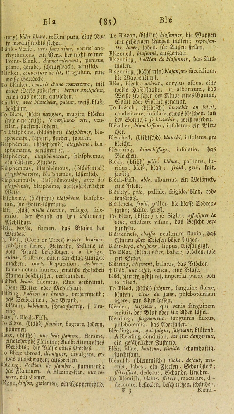 tery) billet llanc, teflera pura, eittC TOc* tc moeauf ntci>t& tfebct. BMnk - Verle, vers Jans rime, verfus ana- rhychmicus, citt 23eed, ber nicljt ecimct. Point-Blank, diametrnlement, penitus, plane, geeabe, fcfinucftrfltfd, gdnjlici?. Bllnket, couverture tie lit, ftragulum, cine tueifie ifiettbccfe. Co Blanket, couvrir d'ttne couverture, mit t’ttiet* Secfe jubecfen; burner qnelqu’nn, cinen audfpotren, aufjieben. Blankly, avcc blancheur, paleur, tuetf), blflfi > To Blare, (bide) mestgler, mugirc, btbcfcn (ID1C eine .ft’ub); fe confumer vite, ven- tilari, fidcfern, lobecn. To Bhfpheme, (bidden) blafpbSmer, bla- fphemare, (bjattl, fWl)Cn, fpotteii. Elafphemfcd, (bldgfibmb) blajpbcme, bla- fphematus, oeclttlteet !C. tlalphemer, blafpbemawtr, blafphemus, fin £d|te;ee, gUtcJtee. Elalphemous, Blafphemous, (bldufcmo^) blafphimatoire, bM'phemus, ld|teilicl). 8I5fphemously, Elafpiiemously, avec des blafphemis, blafpheme, Q0ttC6ldftCl'flcl>CC Sfictfe. fldfphemy, (bldfFfi’nu) blafpheme, blafphe- mia, bie ©ottcdldfreeung. (b(d|t) nielle brouine, rubigo, fide- ratio, bee 33canb an ben Sdumen; lldit, boufie, flamen, bad 5Mafcn bed SBinbcd.' p Bl^lt, (Corn or Trees) brotiir, bruiner, rubigine ferire, ©CtCflibe, Qjdlimt’ 2C. uom S5eanb befebdbigen ; a Deilgn, miner, fruftrare, cincn Slnfcfclag juntebte Uiacben ; one’s Reputation, deebirtr, famae notam inurere, jematlbd Ci)r[icben 9?amen befcl)n)ifjcn, uecleumbcn. Sidled, broui, lideratus, iilus, DctblTUint, (ttom SSSettee obee SQiebltlicui). Slditing, I’attwn de bronir, OCl'bCCnncnb! bad SSerbeennen, bet; 25canb. fil&tant, babillard, f^mfl(jl;flfti0r f. Pra- ting. Way, f. Bleak-Fifh. io Blaze, (bMb§) flamber, flagrare, (obcen, flommen. , Waze, ( bldf)d) nne belle flamme, flamma, cine lobeenbe glamme; Sludbreitung eined l ©ttjt&tf; bie SBldfTe eined Werbed. o Bl&zp abroad, divulgner, divulgare, ct* wad cugfdmiaijen, audbecitcn. lazing, faction de flamber, fjflfltinenbj bad Sfammen. A Blazing-ftar, tine co- mite, cin ©omet. i%on, blajon, geltamen, cin 2Bflppcttf$Ub. To Blazon, CBleff’n) blafonner, bie SBappetl mit gef)6eigen gaeben mafen; reprefen- ter, loner, {oben, file Siugen fteflen. Blazoned, blajonne, audgematt. Blazoning, Petition de blafonner, bad 21ttd^ itt a ten. Blazoning, (b(df)f’nin) blafon, ars faecialium, bie 2B,appenhm|t • Elea, Bleak,xauhour, corylus albus, cin? tueife jpafelftaube; it. alburnum, bad 2Gcttse jinifeben bee SJtinbc einedOSaumd, ©pint obee ©pttnt genannt. To Bleach, (blii)tfc!)) blanchir an foleil, candefacere, infolare, cttlHld blcicl)cn, (Ott bee ©onne); ft blanchir, ipeiB roceoen- Bleacher, blanchijjenr, infolator, cin ?Blei< dice. Bleached, (btibtfd)b) blanchi, infolatus, ge* bleicbt. Bleaching, blanchJJage, infolatio, bad ifilciclien. Bleak, (bli(;f) pale, blime, pallidus, lu- ridus, biciB, blaB ; froid, gele, fait, feo(iig. Bleak-Fifh, able, alburnus, ein SCciBfircb/ eine S51epe. , Bleakly, pale, pallide, frigide, blO§, tob« tcnfdebig. Bleaknets, froid, pallor, bie btafTe Stobten* farbe; ^Idlte, geofr. To Blear, (blibe) the Sight, cffuftjuer la veue, ofttifcare vifum, bad @C|Kl)t VCis bunfeln. Blearednefs, cbajjie, oculorum fluxio, bad Slinnen obee Seicfcti bofee Siugen. Blear-Eyd, chajjieux , lippus, teicfdligigt. To Bleat, (blibt) bdler, balare, blocfcn, lt)ie cin ©d)af. Bleating, bdlement, balatus, bad 5M6cfen. f Bleb, nne vejjic, vefica, eitlC iSlafc. Bled, bltttCtC, gcbilltCt, imperf.U. pardc. UOtt to bleed. To Bleed, (biil)b) ftigner, fangfiine fluere, btuten; tirer du Jang, phlebotomiam agere, jue 2(bce laiTcn. Bleeder, Jaigneur, qui venis fanguinem emittit, bee 5?tut obee jne 21 bee IdfTct. Bleeding, fargnement, fanguinis fluxus, phiebotomia, bad ?lbcelailen. Bleeding, adj. qui Jaigne, faignant, blutcnb. A Bleeding condition, un etat dangerenx, eitt gefdf>eltci>ee 3u|Banb. Blcit, Blitte, bouteux, wmde, fd)atnf)aftig, furefttfam. Blemifh, (biemmifd)) tdebe, defant, ma- cula , labes, cin glccFcn, ©d)anbflcc£; fletrijjnri, dedecus, ©C^anbC, UtU’bCC. To Blemifh, tilcher, flitrir, maculare, d - decorare, befleefen, bcfd)mt|)cn, fcbdnbe \ F 5 Blemi *