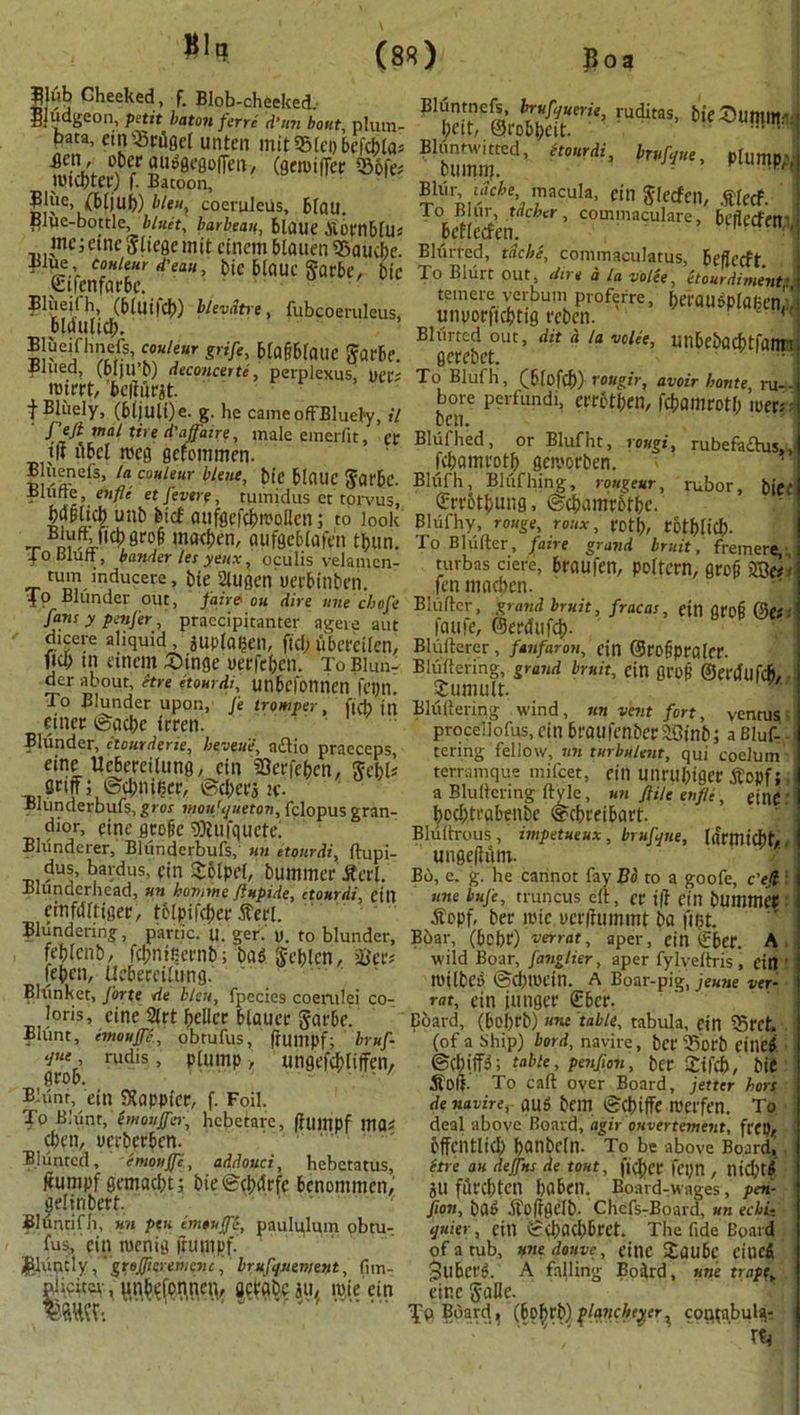 BI, |Kib Cheeked, f. Blob-cheeked, Bludgeon, petit baton ferrt d’un bout, plum- bafa, ein33rilgcl unten mitSBleobefcbla* £cn.' °Kr dUoeeflofTm, (geroiffer 556fes tutcptcr) f. Batoon, W\Wm ^e> coeruleUs, Blau. Blue-bottle, Unit, barbeau, Blaue SornBlUs me i etne Sliege mit cfnem Blauen Gauche, ^iue coHimt d’eau, Die Blaue garbe, t)ic StfenfqrBc. Bluejlh, (Bluifcb) blevdtre, fubcoeruleus, Bldulicb. Blueifhnefs, couteur grife, BlafiBiailC garbe. fined, (Bljll’b) deconceite, perplexus, tiers roirrt, fceiiurjf. f Bluely, (Bljuli)e. g. he cameofFBluel'y, it ' J’eJt mat tire d'affaire, male emerfit, er t|i ilBel meg gcfommen. B uenefs, la couteur blent, bie BIOUC garBc. finite, enfle etfevere, tuinidus ct rorvus, MpM unb fetcf aufgcfcbtt'oilcn; to look B“T>U^flrof ma<ben, gufgc&lafen tbun. To Bluff, bander les yenx, oculis velanien- tum induceve, bie 21ugen uerbinben. To Blunder out, faint on dire une cbofe fans y penfer, praccipitanter ageie aut dicere aliquid, aupfaben, fid; ubereilen, fid; in etnem Singe uerfeben. To Blun- der about, ftre etourdi, unbcfonnen fctjrt. To Blunder upon, J'e iromper, fj(h jp cinec ©acbc frren. Blunder, itourderie, beveue, ndio pracceps eine UcBercilung, cin 93erfebcn, fcbU Stiff i ©dmiljct, ©(bets it. IBIunderbufs, g>os moufqueton, fclopus gran- dlor, cine fltofc 5)Uifquett\ BMnderer, Bliinderbufs, un etourdi, ftupi- dus, bardus, ein Tolpei, bummer Seri. Blunderhead, un bovrne ftupide, etourdi, ein cinfdltiger, tclpifcber Scrl. Blundering, panic, u. ger. it. to blunder, femenb, fcbnicernb; bag geblcn, iier* febcu, UcBercilung. Blunket, forte de bleu, fpecies coenilei co- lons, cine 2frt fjcllcr Blauer gar&e. Blunt, entouffe, obtufus, ffumpf; bruf- ‘jue, rudis, plump , ungefcbliffen, groB. - ' Blunt, ein happier, f. Foil. To Blunt, (moujfcr, hebetare, ffumpf mas cbtn, ucrberBen. Blunted, emqufje, addouci, hebetatus, ffumpf gemaebt; bie©cbdrfe Benommen, ^eliribert. Bluntifli, un pen imtulfi, paulplum obtu- fus, ein rocnig ffumpf. £luudy,' gteffteremenc, brufquement, fnn- piicitev, ^nBcfonnen, setabe au, ipie ein mw-. ‘ ' rUditaS’ tifSunw': Bluntwitted, Itourdi, btufque, plump bumiTf. - K Blilr mci-e macula, cin gfeefen, .flccf. lo Blur, tiicher, commaculare, Beffecfem betleden. Blurred, tdebe, commaculatus, Beffecft. To Blurt out, due a la voice, etourdiment’ temere verbum proferre, btrougplaiien!! unuorficbttg rcben. Blurted out, dit d la voice, UnBebacbtfam! gerebet. To Blufh, CBlofcb) rougir, avoir bonte, ru-- bore perfundi, atBtben, fcbamrotl; liters • ben. Blufhed, or Blufln, rougi, rubefaflus,, fd;amrotb getvorben. Blufh, Bliifhing, rougeur, rubor, biee (ErrBtbung, ©cbamtBfbe. Blufhy, rouge, roux, rot^, r6tf)ficf). To Bluffer, faire grand bruit, fremere, turbas ciere, Braufen, poltern, grof mar fen machcn. Bluffer, grand bruit, fracas, ein grofi (3(0: faufe, ©erdufeb. Bluitercr, fanfaron, ein ©rofipralcr. Bhiitering, grand bruit, cin grof ©erdllfcb, Tumult. Bhiitering wind, Jin vent fort, ventusi proceilofus,cin BraufenbcriSinb; aBluf- tering fellow, un turbulent, qui coelum terramque mifeet, eill U!irul)iger Topf; a Blulfcring ftyle, un ftile enfle, einC bcd;traBenbc ©cbreiBart. Bluitrous , impetueux, brufqne, larmic^t# ungeffrtm. B6, c. g. he cannot fay Bo to a goofe, e'efi une bufe, truncus elf, cr t|f Cin bUllimet ifopf, ber loic ucrffummt ba filit. Boar, (Bebr) verrat, aper, ein €6er. A wild Boar, fanglier, aper fylvelfris , ein ttulbeg ©d;il'Cin. A Boar-pig, jeune ver- rat, ein jutigcc £Ber. Board, (Bel)rb) ««« table, tabula, cin iSrct. (of a Ship) lord, navire, bet 35'otb cincj ©cbiffg; table, penfion, btr Tifcft, bit 5folf. To caff oyer Board, jetter hort de navire, aug belli ©Cbiffe n'Ct'fen. To deal above Board, agir ouvertement, frep, Bffcntlid; banbeln. To be above Board, itre au dejjus de tout, ficl)cr feijn , llid;tg Jtl filrebten baben. Board-wages, pen- fion, bag Sofrgelb. Chefs-Board, un eebi-. quier, Cin ©<bacb6ret. The fide Board of a tub, une donve, einc TauBc cinefi 3ubcrg. A falling Boird, une trnpet einc galle. Tp Board, (6of>r&) flancbeyer% conpibulg-. 1 Xti