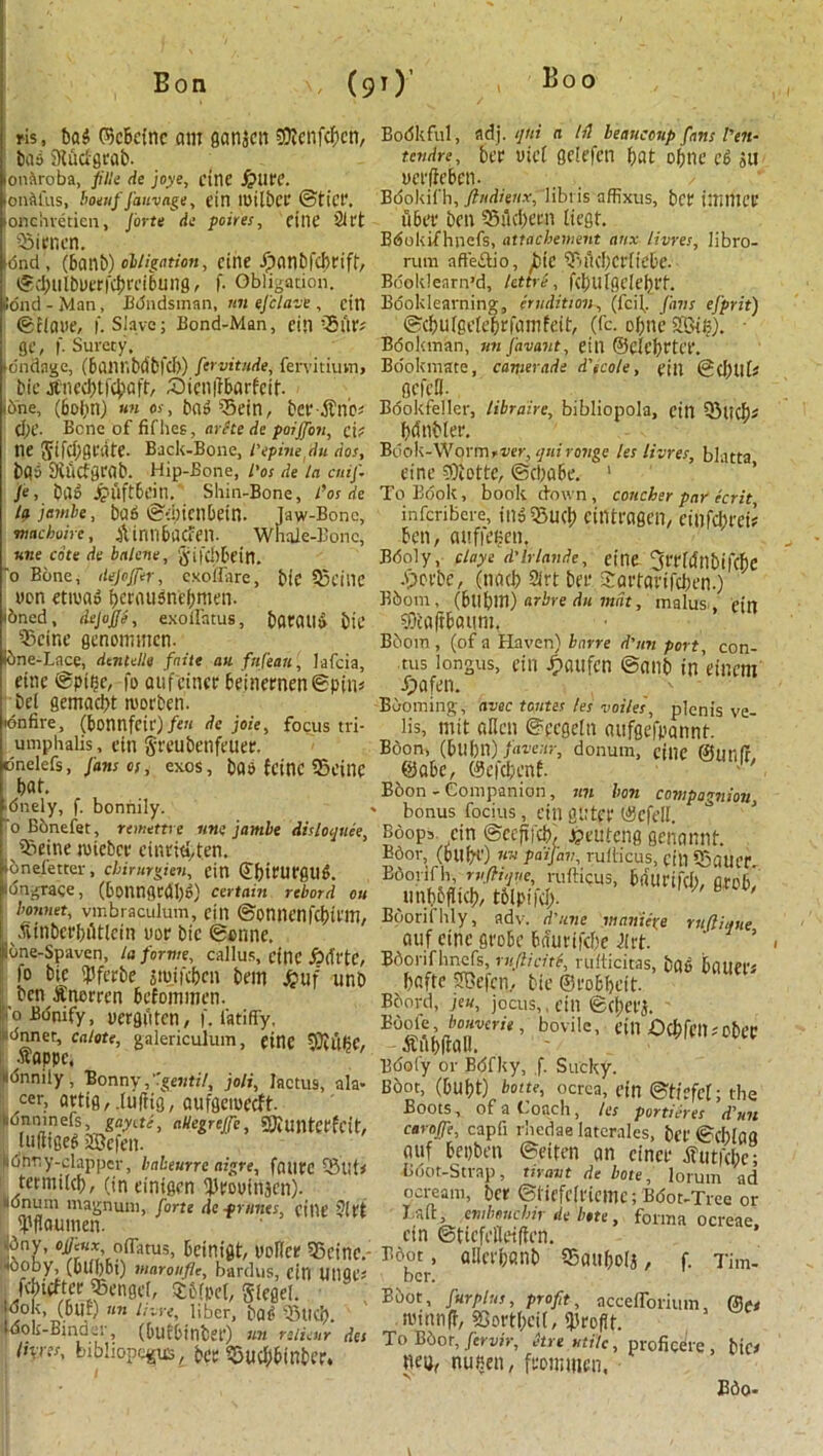 ris, has ©cbcinc am ganieit Sftcnfckn, baa Studgrab- onaroba, fille de joys, cine £>Ut'C. onACas, boetif J'auvage, tin loilber ©tier, onciivetien, forte ds poires, tint ’21 ft 53icr,cn. •6nd, (6anb) obligation, cine Jpanbfckifr, ©dnilbuerfcbrnbuiig, f. Obligation. lond-Man, Bondsman, nn efclave, cin ©clone, f. Slave; Bond-Man, tin ’Silt; gt, f. Surety. andagc, (6ailHbdb|d>) fervitude, fervitiuvn, bit Jtnccbt|'4)aft, £)ien|tbarfeif. ibhe, (6ol,mj nn a, bad ’5ein, ber-,Sfnk (Ijt. Bene of fifhes, arete de poijfon, cif ne Jlfcbgcdte. Back-Bone, I'epinedu do.', bps StfiCfarab. Hip-Bone, I'os de la ouf. fe, bao Jf'llftbcin. Shin-Bone, I'os de la jembe, bad ©-bienbetn. Jaw-Bone, ma chain, Aintlbacfen. Whale-Bone, nne cote de balcne, §ifd)6cin. 'o Bone, dejofer, exoffare, bit 55tine won etmad kniusnebmen. ibned, dejojje, exolfatus, bOtaild bit 53cine genonmten- Ibne-Lace, dentelle fnite an fnfeaii, lafeia, cine ©ptbc, fo oufcincr beinernen©piiu bet gemadpt roorben. idnfire, (bonnftir) feu de joie, focus tri- umphalis, cin grtubettfaicr. dnelefs, Jans os, exoS, bad fetne 53eitie bat. dnely, f. bonnily. fo Bbnefet, remettre nne jambe disloquee, 95eine nneber einrityten. onefetter, cbirurgien, etn ©furttrfltld. dngrace, (6onngcdl)d) certain rebord ou bonnet, vinbraculuin, tin ©onnenfcbifltt, fvinbcrbiUlcin uor bit ©enne, bne-Spaven, la forme, callus, cine fiifftC, fo bit JJferbe jmifeben btin £uf unb ben Snorren befommen. o Bonify, uerguten, f. latifiy, dnnet, calote, galericulum, cine ffiilQC, •nappe, onnily , Bonny,’’geiitil, joli, Jactus, ala- cer, artig, Juftig, aufgetoecft. dnninefs, gayete, nHegrefe, Sftuittcrfcit, (ultiged iffiefen. dhny-clappcr, babeurre aigre, failtc 53uti tetmikb, (in einigen ijlrouinjcii). onum magnum, forte de primes, cine 21ft fjifiaumen. bny, ojjenx oiTatus, beinigt, uoUcr 55cinc.- ooby, (bltbbi) maronfle, bardus, cin Utigt* fcbtrfter 55engel, $t%c(, glegel. dok, (blit) nn here, liber, bad 55ttd). (dok-Binder, (bufbinber) nn relieur des Ih-res, bibliopole, bet 53uckfnber. Bodkful, fldj. ijni a Id beauceup fans l'en- tendre , ber utef gelefcn bat oftne cd su uerffekn. Bdokifh, ftndienx, liblis affixus, bcf titmice fiber ben 55fickm licet. Bdokifhnefs, attacbement anx limes, libro- rum afteitio, fie 55fickr[iebe. Bdoklenrn’d, lettre, fcl)UlgcIcbrt. Booklearning, erudition, (feif. Jans ejprit) 1 ©cbulgcleprfamfeit, (fc. of;ne Sffiii?). • Bookman, unfavant, till @cicl)ftc'f. Bookmate, canierade d'icole, till @cJ)llH gefefl. Bookfeller, libraire, bibliopola, cin 55liC%t knbler. Book-Worm-ver, quironge les limes, blatta cine COtotte, ©ckbc. 1 To Book, book down, concher par ecrit inferibere, ttia53ud; ciiitragcn, cinfcijtet? ben, auffenen, Bdoly, ciaye d'hiande, eine 3rrhfnbtfck ^ .v>ovbe, (tiacb 2irt bee Sartarifckn.) Bbom, (bllbm) arbre du mat, malus . cin OTcaftbaum. Boom , (of a Haven) bnrre d'nn port, con- tus longus, cin ^taiifcn ©anb in’einem Jpafen. Booming, avec tontes les voiles, plenis ve- lis, mit alien ©ecgeln aufgefpannt. Boon, (bllbn) favour, donum, cine ©unit ©abe, ©efcfjenf. Boon - Companion, tin bon compagnion, bonus focius, etn gliter ©efeli. Boops cin ©ccfii'ck jpeuteng genannt. Bdor, (bilk) »w paifav, rullicus, fill 55aiU’r Bdorifh, rvftique, rufticus, brfurifcl), grob, unbbfiKk toipiicl). Boorifhly, adv. d’une manure rtifiiqtie auf eine grobe baurifek 2(rt. Bdorifhncfs, ruflicitb rulticitas, bad bauers bafte SSefcn, bit ©robljeit. Board, jeu, jocus,, cin ©(fieri. . foment, bovile, till £)(|)fcil; cbc’C - Mbftall. Bdoiy or Bbfky, ,f. Sucky. B6ot, (bUl)t) botte, ocrea, tin ©tirfcl; the Boots, of a Coach, les portieres dun carafe, capfi rhedae laterales, bet' ©d)lag auf bepben ©eiten an cincr ifutfebe; Bdot-Strap, tiravt de bote, lorum ad ocream, ber ©ticfdricmc; Bdot-Trce or I.aft, embeuebir de b,te, forma ocreae, etn ©ticfelleiffen. Bdot , allci'knb 55au()D(j, f. Tim- ber. Bbot, fur plus, profit, accelTorium, miltnff, SGortk'if/ profit. To Bdor, fervir, hre utile, proficere, bic/ nuseu/ frommen, Edo-
