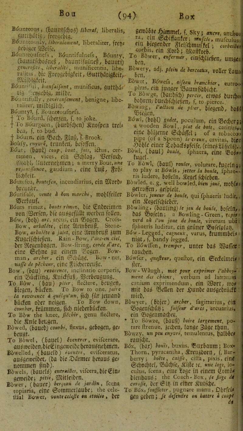 Bounteous 4 (baufllfcfjog) liberal, libcralis, guttbiltig, freogebig. Bounteously, libcralement, liberaliter, gebiger aocife. eembbte f. Sky; aiicn, an die. i ra, Clll fcebiffanfer; rnujete, mufculus 1 fill blCgfnbcr ^leticbmuffcl ; corbetllti BOunteoufncfs , Bduntifulnels, Bdunty, To B 6 w’e i%enfer mer ^$n f*U eg Cn umflff (5nuiufdS)o?ncfi’, 6aunt*fulr.e§, baimti) ben. iqjiuBcn, umge. S^erojitc Itberaliti, munificcntia, libe- Ebwery, adj. plein de berceaux uoDff Pair, raiitai, btc grewebigfdt, (SuttWtiflEcttr 6m. ’ U l 93iilbii)feit. Bbwct, Bdwefs, oifeau hravchier, eutio- • Bounn'ul, Inenfaifant, mumficus, gilttf)(b pluis. eft j Unger StlUlliBcibicbt. ■n,t!^ :t|BH'bfg, mi^e- , . To Bbwge, (baebteb) fiercer, efnjflg tUfCb:: Bountifully, jenereujemtnt, bemgne, libe- _ 6ol>mi; bUrc&fcjjiegen, f. to pierce. ^ raliter, milbiglid) Bounty?, f. Bounteoufnefs. | To Bdurd, f<l;erj£n, f. to joke. t To Bourgeon, (tut'bfcl)cn) tfnofpeu trei 6en, f. to bud.' f Bourn, fin Tiacl), glut’, f. Brook. Boilfy, enyvre, tl’Unfm, 6cfoffCtl Bowing, faction <ie filter, bifgCllb, bflb' Bdvvi, (606O godet, poculum, fin 35cc6t'f ji •a wooden Bowl, plat de bois, catinus,. dnf 661jeme ©cin'lfTd s of a tobacco. pipe (of a Spoon) lecreux, cavitas, bic -V>o61e eincr Xo&acfdpfeife, (cine$£6ficli>).. Euut, (6aut) coup, bout fobs, idus, cer- Bowl, (6aul) boule, fphaera, fine ?5'o tamen, vices, ein ©cbiag, ^OerfucI), fugd. ?.'£0l:l, 'Jntet'nebmen; a merry Bout, »*« To Bowl, (6aul) router, volurare, fufidn} rejos: fence, gaudium , fine Xltff, §r&; to play at Bowls, jitter la boule, fphae-’ ticbfdr. , _ . ris ludere, bogeln, tfegrt fc&icben. Boirttfeu, boutefeii, incendianus, cm SSiorO* Bbwled, e. g. well bowled, bien joue, toobbl brmnte. ' getroffen, gefpielt. Bounfale, vente a bon marche, TOoplfetler Bbwler, joueur de boule, qui fphaeris ludif,. SSerfnuf. ein .ftegelfclncber. Bduts rimez, bouts rimez, bif (Enbrcillim Bbwling, (baUlittg)/* jeu de boule, bofeln, UD11 iSSetfen, bic QUSgcfulIt lOCtben fallen. bas «5ofein ; a Bowling-Green, topis Bow, (bob) ate, arcus, fill 5j0gcn. Crols- verd oh I'ou joue de boule, viretuni ubi Bow, arbalhe, cine 2li'in6eu|i. Stone- fphaeris luditur, ein griiner Sficfalafi. eine @ef;ne ju einmi ^ ’Segen. Bow- taueben. man, archer, ein ©djufie. Bow-net, Bdwfer, qnefteur, queftor, fin ©ecfcillld* najje de pickenr, cine Sucberreufie. free. Bow', (bail) reverence, inclinatio corporis. Bow- Wiugh, mot pour exprimer 1'abbey* cin ^iicfling, •fi'lltcffufi, 93ee6eugung. merit d<s cbiens, verbum ad latratuirt To Bow, (bail) pHer, fleidere, bfUgcn, canium exprimendum, ein 2Bort, ll'O# btegen, buefen. To Bow to one, jane mit bos SSeflen bee £unbe iiutfgcbnuft la reverence a quehjH'un, fi(j) fftr jtTHC!IlD luifb. ‘ buefen obee ncigen. To Eow down, Bbwyer, (bojer) archer, fagittarius, ein cow her, frlimmm, fid) nieberbiiCfen. 55ogenfd)UB; faifeur d'arcs, arcuarius. To B6w the knee, fiichir, genu fledere, ein ’SogfllinadH’.. bie $nie beugen. Bdwed, (6aueb) courbe, flexus, gebogen, gc; bcugt. To B6wel, (bflliel) (ventrer, evifeerare, audoetbeiirbiegingeiucibebcfau^nebmen. Bowelled, (bdUelb) eventre, evifeeratus, au»geioeibet, (bo bic (Ddrmef get nommen finb). Bbwels, (6aucW) entraittes, vifcera,bie£fn? geroeibe; pitie, SJiitleiben. Bowel-, (bfluer) berfeau de jardrn, feena * To Bhwze, (6«UH) boire lar^ement, po- tare llrenue, jccbcn, (Cinge Jdge tbUIl. Bbwzy, un pen enyvre, temulentus, bfllbbc# raufd)t. Box, (bap) bonis, buxtts, ®urbauni; Box* Thorn, pyracantha , ^retiabom, f. Bar- berry; boete , caijje, ciith, pixis, eitlf ®d)tld)td, S5uci)fc, Aifrc 1C. une lo°e, lo- culus, feena, cine ioflc in eiiiem Som5f bienbau^; the Coach-Box, Je fiige d4 enruj/e, bt'f ®tfi in finct' jTutfcbe. topiaria, cine ©OtnniCflaube; the eele- To B6x, fouffktcr, pugnare manu, Dijrffi* liial Bower, voate celejte on etoilee , bCP GCI1 fiebCIl j J* defendre on battre & coupt dt