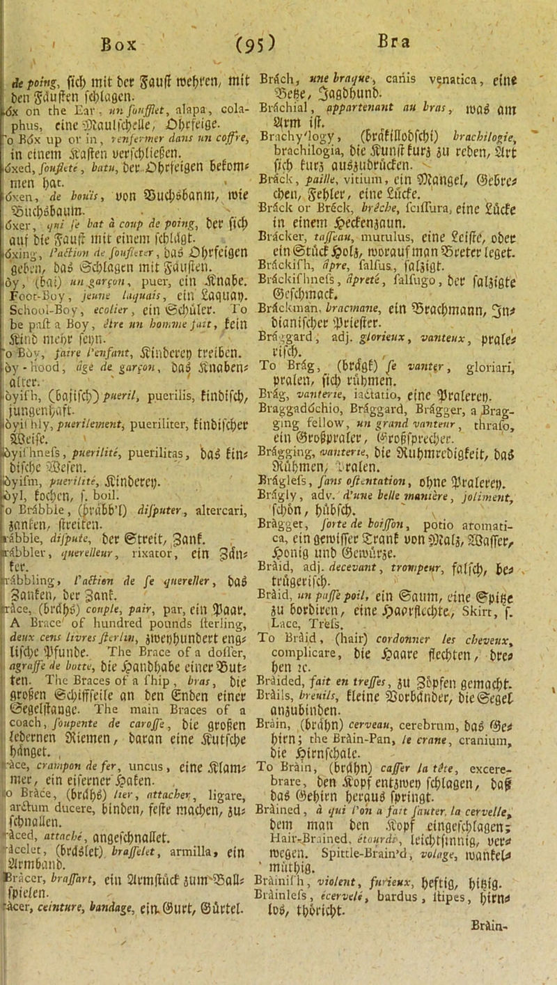 depoing, fid) mit bcr Snuff roebt'en, mit ben Jduffen fcblagen. .<Jx on the Ear ■ unfunfflet, nlapa, cola- phus, einespiaulic^fBe, Dbtfeiee- o Kdx lip or in, tenfermer dans mi c off re, in einem At’affen y«?fct>tfeG’en. dxed, foufiete, bntu, ber-,Obrfetgen become men i;at. idxen, de bows, uon 23ud;dbanm, rote i£ud)dbaiim. ' |i5xer, qni fe bat a coup de poing, bet' ftCp anf bie Snuff mit einem fcbldgt. idxillg, I’attion de foufieter, bad 0fj)l-fctQCn gebai, bad @d)tngen mit gduffen. toy, (bai) un gar fan, puer, cin -itliabe. Foot-Boy, jeime laquais, eiii £aqttap. School-Boy, ecolier , cill tSd)ulcr. To be part a Boy, dirt un homme fait, fcin Sint) moot' fcyn. ‘o Buy, faire l'enfant, Sl'il'ibCl'Ct) tfeibctl. by - hood, age de gar con, bad Jfnflben* niter. toy if la, (bajiftb) pueril, puerilis, finbifd;, jungenl/uft. ioyil lily, puerilement, pueriliter, ftnbi|Ct)er SOt'ifc. Ibyifhnefs, puerilitc, puerilitas, bad fine bifeije SBefen. foyifm, pueriltte, ^inbl'CC!)- Idyl, fod;cn, f. boil. o Brfbbie, (bvqbb’l) difputer, altercari, jnnfen, ffreiten. l-lbble, difpute, bet ©treit, 3nnf. rabbler, querelleur, rixator, ein 3(file fee. hobbling, Patti on de fe qnereller, bad Snufen, ber 3anf. trAce, (&rdf>d) couple, pair, par, ein ffiaar. A Brace' of hundred pounds lterling, deux cens livres ft trim, atuet)!)linbct't ei10e tifd;c iPfunbe. The Brace of a doller, agraffe de butte, bie j?anbbabe finer 35uts ten. The Braces of a l'hip , bras, bte flrofien @d;ifffeile nn ben gnben eincr Oeselffnnge. The main Braces of a coach, Joiipente de caroffe, bie gro§en icbernen SXiemen, bnrnn eine Abutfcbe bdngct. , Ace, crampon de fer, uncus , eine $(atlB mer, ein eifernerTpnfen. :o BrAce, (brdfjg) her, attachesligare, arftum ducere, binbeil, feffe macbcn, JUe fcbnallen. •iced, attache, angefcl>nailct. •icclet, (brddiet) braftelet, armilla, ein armbnnb. tracer, brajfart, cin Sirmfflicf JUUrS5nHe fpieten. rAcer, ceinture, bandage, eillSlirt, ©ffrtel. Brdch, tine braque, caiiis vfnatica, eine 33e6e, 3ngbfiunb. BrAchial, appurtenant an bras, jogg g|jj arm iff. Brachy'logy, (bt'rtftllobfdjt) brachi/ogie, brachilogia, bie Abunff furj ju reben, art ficb furs nusjubrucfeti. B'rfick, paille, vitium, cin SOiahgel, ©ebt'Ca cben, gebler, eine £iicfe. BrSclc or Breck, brSche, fciflura, eine £ucfe in einem jpeefenanun. Blacker, taffeau, mutulus, eine £ciffc, obec ein ©tikf .Spot j, mornufmnniSreterleget. Brflckifh, dpre, falfus., fnljigt. Biickif hnefs, dpret'e, falfugo , ber fnljigte ©efebmaef. BrSckman. bracmane, eitl ^mcfimnnil, (jit* biantfeber iprieffer. BrAggard, adj. glorieux, vanteux, pvakd rifef). . , To Brdg. (brngf) fe vanter, gloriari, praten, fid; rubmen. Brdg, vante-ne, iactatio, eine ^rnleret). Braggaddchio, Braggard, Biigger, a Brag- ging fellow, un grand vanteiir, thrafo, ein ©ro^prnfer, ©ro§fpred;er. Bagging, muterie, bie SKubmrcbigfeit, bad iKilbmen, Tralen. Biiglefs, fans oftentation, of;tte llfalctei). Brdgly, adv. d’une belle mawere, joliment. fd)6n, bnbfcf). ' v Bragget, forte de borjfon, potio aromati- ca, ein gemiffer Srnnf uon iPtnij, SQnffer/. £>onig unb ©enjurje. BrAid, adj. decevant, trowpeur, fa(fd), bco teffgerifd). Bi-Aid, im paffe poll, ein ©atuti, eine ^pjge «u borbiren, eine ^aarffedite, skirt, f. Lace, Tr'efs. To Bi d id, (hair) cordonner les chevesix, complicare, bie £aare ffeebten, brea ben ic. BrAided, fait en treffes, JU gbpfeil gcmad;t- BrAils, breuiis, fteine SJorbdnbee, bie®eget anaubtnben. Brain, (bi'dbn) cerveau, cerebrum, baS ©C# btt'n; the BrAin-Pan, le crane, cranium, bie .birnfcbalc. To BrAin, (bedbn) cafter la tike, excere- brare, ben Alopf entsmet) fcblasen, baff bad ©ebtrn brraud fpringt. BrAined, a qui Pain a fan fauter, la cervoile, ban man ben .ftopf cinge|'d;lagen; Hair-Brained, hour dr, leicbtfinnig, UCl'a fOegen. Spittle-Brain’d, volage, loanfcia ’ miitbig. BrAinifh, violent, fmtieux, [)efttg, l)iBtg. BrAinlefs, ecerveli, bardus , ltipes, {lima tod, tbbt'icbt. BrAin-