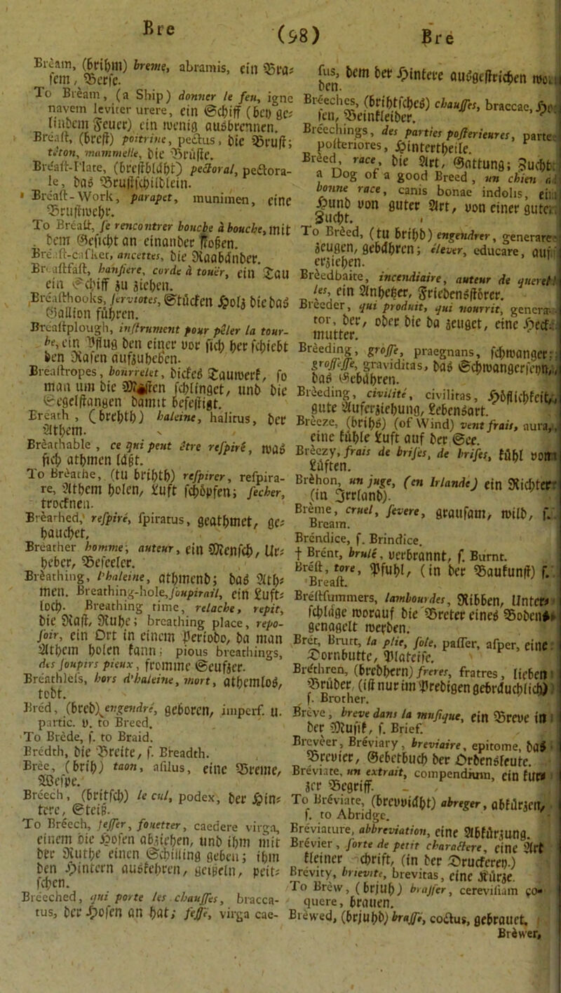 Bream, (bfiblll) brume, abramis, cill 55fa-' _ |cm, %erfe. 1 o Bream , (a Ship ) donner U fen, ignc navein levitcr urere, cin ©cfciff (6ct) gcs uiipem Scuef) cin roentg au&brcnnen. Bread, (bred) poitriut, peilus, bic sgruft; ttton, mammef/e, bit’ 55 Hi ft C. Brdaft-I'late, (breftbldbO pectoral, peftora- le, bag 55ruftfc&ilblein. » Bread-Work, parapet, munimen, cine 55ruftn>ebr. To Bread, J'e rencontrer bonebe d bouebe, mit . ban ©efiebt an cinanbcc ftofien. Bread-c.ifket, ancettes, bic Slaabiinber. Br- .1 (tf'.ilt, banjiere, curde a tou'er, till Tail cin ©cbiff »u aieben. Breaflrhooks, jervmes, ©tdefett Jpofe bicbog ©allion fubren. Breaftplough, inflrument pour peler la tour- be, cin Dfius ben cincf uor fid; berfebiebt ben Dvafen aufiubebcn. Breallropes, bourrelet, biefeg JaUItJCff, fo man urn bie 9)?«|rcn fcblingct, unb bic ©egdftarigen bamtt befeftigt. Breath, (bffbtb) baleine, halitus, bef Sitbcm. Breathable, ce q«i pent itre refpire, m6 ficb atbmcn [atit. To Breathe, (tU bribtb) refpirer, refpira- re, ?ltbcm bolen, iruft fcbbpfen; fecher, troefnen. Breathed,' refpire, fpiratus, gcatbmet, flC; bauebet. Breather bomme, auteur, etn CDicnfd), Ur; beber, 95efccrcr. Bibathing, I’haleiue, atbmenb; bag 21 tf)* mat. Breathing-hole, foupirail, ein £uft; LOCI). Breathing time, relache, repit, bit’ Staff, Slubc; breathing place, repo- foir, cin Oft in eincm I'eriobo, ba man 2ltl;cm boien fann; pious breathings, d,s joupin pieux, fromme ©cufjer. Breathlcis, hors d’baleine, mart, atbcmlog, tobt. Bred, (btei\evgendre, geboren, imperf. U. partic. y. to Breed. To Brcde, f. to Braid. Eredth, bic 55reite, f. Breadth. Brec, (bfib) taon, afilus, eillC SfClllC, SBefpe. Breech, (bfitfeb) le cut, podex, ber £in; tcrc, ©tci§. To Breech, feffer, fouetter, caedere virga, cincm bic ipofen abaicben, unb ibm liiit bfr Siutbc einen ©dulling gcbcti; ibm ben Jpintcrn augfebfen, geipeln, peit; feben. Breeched, ijtti porte let chauffer, bracca- tus, bef Jpofen an but; fejji, virga cae- jus, bem bef Jpintefe auggcffricben mo. Breeches, (bfifftfcbeg) chauffer, braccae, Jhp leu, 5)ctnfleibcf. y Breechings, des parties pofierieurcs, parte poltenores, j? intercede. Breed^ race bie 2lft, ©Ottung; Sucbt: a Dog of a good Breed , un chien c. bonne race, canis bonae indohs, eil.i Ppunb uon guter 2lrt, von cinef gutci. sucbt. i To Lieed, (tU bfii;b) engendrtr, generare’ acugen, gebdbren; clever, educare, ailfit crjicbcn. Brbedbaite, incendiaire, auteur de qnerett let, cin Slnbcber, Sriebengftorer. Biecaer, qui produit, qui nourrit, genera- tor, bef, obff bic ba jeuget, etnc ipeef- mutter. Br*ed‘ns. pofle, praegnans, fdnuatiger; gtoffcjje, graviditas, bag ©cbioangcrfeptv bag ©ebdbren. Breeding, civilite, civilitas, jTpiff icbfcit, gate Wurcrjtebung, £ebcngart. Breeze, (brif)*>) (of Wind) vtutfrait, aura, cine fuble tuft auf ber @ee. Breezy, frais de brijes, de brifes, fubl »01t Eftften. Br^hon un juge, fen lrlandej ein 9Ud)tCf (m Orrlanb). Brine, cruet, Jevere, graufam> tyilb, f. Bream. Brcndice, f. Brindice. f Brent, brule, ucrbrannt, f. Burnt. Bre'd, tore, (in bcc 55aufunff) f. BrefliL Bredfmnmers, tambour des, SKibbcn, llntcr< fcblage rcorauf bic lSretereincg 55obcn*» ficnagclt roefben. Bret, Brutt, la plie, file, pafler, afper, eillC £ornbuttc, IKatcifc. Brethren, (brcbbcrn) freres, fratres , licbcil Mrcther ft nUr  '*'reb'8en S^filucbiich)) ®rsVC ’J??? da-n’la ,nuf,‘it“> cin 55reue in ber 5)tU|lf, f. Brief. Breveer, Breviary, breviaire, epitome, ba$ Srcuicc, ©ebetbueb ber Drbengfcutc. Brevnte, un extrait, coinpendnnu, cin tUf» I jff Scgriff. To Breviate (brcuuidbt) abreger, abfllr.icit, f. to Abridge. Breviature, abbreviation, etnc Slbfffrjung. Brevier, forte de petit char a Here, etnc 0'(ft ^ fleiner cbrift, (in ber 5brucfcrci;.) Brevity, bnevitt, brevitas, cine Jturje. To Brew, (bfjub) brajfer, cerevifiam go*' quere, bfOUCn. Brewed, (bfjubb) braffe, codus, flfbfauct. Brewer,