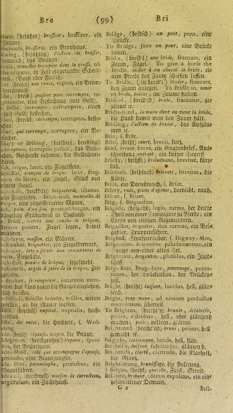 ewer, (Brjttbct) brajjeur, braflitor, citl trailer. „ , , lewhoufe, braferit, CUT 55t\nif)flU<?. Swing, (bljUf)in0) l’c‘thun ,k bro»er’ Ibraucnb; bad ^Srauen. lewis, tranches trenipees dans la grape, or- faeadiparae, in Sett cir.gctunftc @d;ntt* ten, (iBrob ober Sletid;;. . iar. (breier) nne ronce, vepresj ein T roll! ' beetitraucb- jibe (breib) ptijent pour corrompre, re- petundae, etnc i3e|tcd;uiig (mit (Mb). I) Bribe, corrompre , corvumpere , einen i(n;it Oie(b) befteeben. iibed, (breibb; eonompn, corruptus, bcfios d>en. . Jber, qui corrompt, corrupter, em OH’* freebee. , , ,r. Kbery or Bribing, (breibm, bretbttig) tconnptiou, corruptio judicii, bad 53t'|te^ <bcn, @cfd;enfe nebmen-, bie ©elbfd;net5 iberet). Kelt, brique, later, CtU 3te0Cl|fCin. jfck-Bar, tronpon de bisque later, frag- im.n de latere, cin MC0CI, @tlicf DOll cineui 3iegef L'cl.-kiin, (bctcm(n) briqueterse, lrbanus, Kill jliegelofen. Brick-wall, monratlle de vrique, cine fliegelffeinmie flatter. ick, pain d'uu fan, p.inis oblongus, ein Idnglid# tStiiberbeob in Snglanb. j Brick', insure une concise de briquet, Eateres ponere, Jicflt'l leflCtl, b..mit rmauten. iiek-layer, inajfon, ein 5)iCllU'CC. ickmaker, hriqueticr, ctll 3ICflctbt'Cll 11 Cl', lick-clay, late a J'ervir aux couvertures de ttuie, Jiegelicite. Ick-duft, poudre de bisque, tt’flcflliclbf. lick-eartn, argile a Jaire de la bisque, ^tC* gcletbe. 1 Briciten, fe rengnr^jr, incurvarc rncm- itum, bn5 iUiingegeti bieSurgelciniicbcn, |fid; brtijien. / n Brtkeli, Bricole, bricoler, refilire, njibetJ ptelicn, an bie bailee luetfcn. id.-.l, (breibrll) nuptial, nuptialis, ■eitlid). idal, des voces, bie §od)SCit, f. Wed- iding. fide, (6reib) I’epouJ'e, nuptn, bie 03taut. ijidcgroem f'brcibgrubtlO I’eponx, fpon- |us, bee fSctUitigam- fide - Maid, celle qui acdlnpagne t'epoufe, pronuba, cine 'Brautjungfec. ide-Man, paranimphe, pronubus, cill Stautfubtee. idewe f bi'CibnjeH) maifon de correction, fcrgaltulum, ein 3ud;tbau(b Bridge, (bt'i&fcb) font, pons, cine Oirucfc. To Bridge, faire un pout, eine 33tucfe batien. Bridie, (btcib’l) tine bride, fraenum, citt 7?CIUin, giigeb To give a horfe the Bridle, lacber a. sin cheval la bride, eif nem i'fcrbe ben Baum febieien laflen. To Bridle, (tubt'Cib’l) brtder, fraenare, b( 11 Baum aulegen. To Bridle in, tenir en bride, briber , jm BCUIIIC fjaftcn- Bridicd, (bl'Cib’lb; bride, fraenatus, gc? jduuir ic. Bridle-hand , la wain dont on tient la bride, bie £anb bamtt man ben Baum ball- Bridling, faction de briber, bad 2iUfjdU? men Brie, f. Bree. Brief, (6t'il;f) court, brevis, futj. Brief, brevet breve, ctll ©liabcnbticf, 2lU$* fd;teiben; extbait, ein Eutjet Oiegriff. Briefly, (bttbfli) bnevCment, breviter, El5t5* lief?. • Briefnefs (btibfncf?) brievete , brevitas , bie itlll’je. Brier, eill ©OiTifrtaud), f. Briar. Briery, rude, pletn d'epmes, boniid;t, CtlUb. Brieze , f. Bruze. Brig, f. Brigandine. Brigade, (btigdbb; Iegio, turma, bet* btitte £beil»oneiner©ompagntesu'jSferbe; ein ©m*p» yen einigen SHegimentetn. Brigadeer, brigadier, dux turmae, eill 03ti*. gabier, £tuppetifui)tei\ Brigand, BttafeiU'nubet, f. Higway-Man, Brigandine, brigandine paludainentungeiri anjec uon-einet alten Jirt. Brigantine, brigantsn,, phalelus, ein ^00^ febiff. Brig-Bote, Brug-bote, pontenage, ponta- ticum, bet ’iitucfenbau, bet 03tucfen# Soil. Bri ..lit, (brcif)t) luifant, lucidus, l;clt, gldll# ,5cnb. Bright, trap wear, nd nimiam perdudduS maturiratem, ubetteif- To Brighten, 'bl*t*11)tTl) brstnir, eclarrCty, po|ire, cklcidare . bell/ ebet 0ld!15Cllb nuvben; poiii, polieen -, gldtten. Brightened (bteibt’llb) hrsini, politus,beH gein.ubt it Buigiitly, clairement, lucide, bell, flat, Bri -htil'n, Inifant. fub'uoidus, gliimeil b. Bri ■ htnefs, clasti, claritudo, bie itiaebeftr bet ©lanj, Brighthening, bruniffage, bie '1'oltrUllfl. f Briguc, (brtbf; q’“<die, j?anf, ©treit, Brii iant, brillant, damns expolitus, eill city gefdniittenct iDcmant, G s 1 - . Bril-