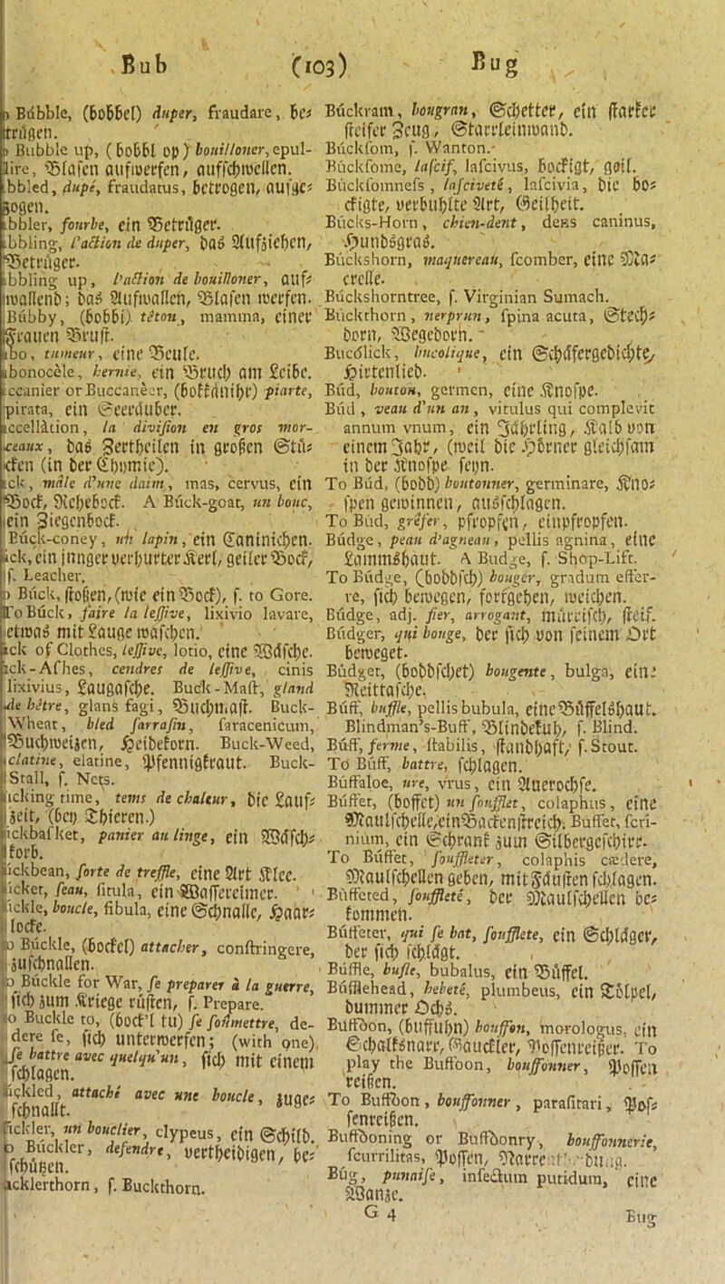 I) Bdbble, (bobbcl) duper, fraudare, be* trilgen. n Bubble up, (bobbl op) bouilloner, epul- llire, ©fafen aufioerfen, auffcbiuellcn. bbled, dupe, fraudatus, bctl'ogcil, ClUfgC* &ogen. bbler, fonrbe, ein ©etcAger. bbling, l'action tie dnper, bad 2(Ufjtef)Cn, !©etrAger. tbbling up, I’attitn de bouilloner, flUfs toallenb; bad SUifmallcn, ©lafen iceefcn. Biibby, (bobbi) thou, mamma, etnev ijffraiien ©ruff. ido, tumour, cine ©elite. jbonocele, heniie, tin ©rud) QI1I £ci6c. tccanier or Buccaneer, (boffflllibr) pinrte, pirata, etn ©eerduber. iccellition, In divifion en gros mor- \coaux, bag Sertbcilcn in groficn ©tA* <fen (in bee (Sbumic). tek, male d’uvc daim, mas, cervus, etn ©ocf, 9icl)c6ccf. A Buck-goat, nn bone, ■ein Siegcnbocf. Euck-coney, nh lapin,t in (Xaniliul)cn. ack, tin jnngee uerburter .fieri, geiiec ©ocf, if. Leacher. :> Buck, fcofien, (it'ic ein©ocf), f. to Gore. IL'oBuck, faire la tejjive, lixivio lavare, letiuag mit £auge roafetjen. ick of Clothes, tejfive, lotio, cine 5Gdfd)C. :ck-Afhes, cendres de leffive, cinis lixivius, £augafd)e. Budk-Maft, gland •debhre, glansfagi, ©UCi)Il>aft. Buck- Wheat, bled farrafiu, faracenicum, l©Ud)tt)eiScu, fjetbeforn. Buck-Weed, Iclatine, elatine, 'BfenitigEeailt. Buck- l Stall, f. Nets. licking time, terns dechaltur, bic SdUft Seit, (bey Srfjieren.) ickbaf ket, punier an Huge, till 2GdfcI> Iforb. iickbean, forte de treffle, cine Sift Jf tec. jcker, feau, fitula, cm ffiafferctmer. hckie, boude, fibula, eine ©dmallc, £aar; Ilocre. a Buckle, (borfcl) attneher, conftringere, jufcbnaHen. s 3 Buckle for War, fe preparer a la guerre, fid) sum Allege rulicn, f. Prepare, lo Buckle to, (6ocf’l tu) fe fofimettre, de- dere fe, fid) unterroerfen; (with one) Je battre avec qudquun, fjd) mit Cineill fcblagcn. Kckled, attache avec ane boncle, iuact fdmaltf. 6 H Rclder nn bouclier clypeus, tin ©fbilb. b Buckler, defendrt, ueetbeibigeil, be*' 'febuyen. ' acklerthorn, f. Buckthorn. Buckram, imgrnn, @d)ettce, ein (farfee ffeifer jcug, ©tarrteinmemb. Biickfom, f. Wanton. Buckfome, lafeif, lafeivus, bocFiflt, flOtf. Buckfomnefs , laj'civete, lafcivia, btC bO- efigte, yeebubtte 9lrt, ©eitbeit. Bucks-Horn, chien-dent, dens caninus, Xpunbggrag. Biickshorn, maquereau, fcomber, CillC SCiCt? crclle. Biickshorntree, f. Virginian Sumach. Buckthorn, nerprun, fpina acuta, ©ted)* born, Segcborh. - Bucdlick, imcoiique, tin ©d)dfergebid)te> jpietenlieb. Bud, bouton, germcn, cine .finofpe. Bud , veau d'un an, vitulus qui complevit annum vnum, cin 3df)fting, fikllbuort cincmfjabr, Ovett bic .pbrner gteicbfam in bee .finofpe feyn. To Bud, (bobb) buutonner, germinare, A'llOJ fpen geiotnnen, miSfcbtagcn. To Bud, grefer, pfropftn, Ctlipfropfetl. Budge , peau d’agneau, pellis agnina, t’ilie £ammgbdt!t- A Budge, f. Shop-Lift. To Budge, (bobbfd)) bouger, gndutn eft’er- re, fid) besvegen, forfgcben, meicben. Budge, adj. fier, arrogant, mufl'ifcb, flctf. Btidger, qui bouge, bee fid) yon feinem JDefc beroeget. Budget, (bobbfd)et) bougente, bulga, eine ?leittafd)e. Buff, baffle, pellis bubula, einc^AffelgbflUt. Blindman’s-Buff, ©linbelul)/ f- Blind. Buff, ferine, ttabilis, ffcinbl>aft/ f. Stout. TO Buff, battre, fd)lagen. Buffaloe, ure, vrus, cin 2iUCl'od)[e. Buffet, (boffet) nnfonfflet, colaphus, cine ^autfcbelie/CiniSacfenirectd). Buffet, feri- nium, Cin ©(brant sum ©itbeegefebiee- To Buffet, fonffleter, colaphis caul ere, ?Oiaulfd)ctIen geben, mitSdufren fd).(agen. Buffeted, jouffhtii, bee 9)iau(fd)ellcn bet Eommeii. Biiff'eter, qui fe bat, fonfflete, cin ©d)U1gciV bee fid) icb.ldgt. Buffle, bufle, bubalus, cin ©llffel. Bhfflehead, hebete, plumbeus, cin 5tbtpcl/ bummee Ocbd. Buffoon, (buffubn) houffon, morologus, till ©cbatEsnaeiv^aucfier, Tcffcni'ciija'. To play the Buffoon, bonffonner, SBoffen reifien. To Buffbon , bonffonner , parafitari, tyeSt fenecigcn. Buffboning or Buftbonry, bouffbnnerie, feurrilitas, <Po(Tbn, ^aeeent'-.-bUng. punnife, infection puridum, ciliC SSanse. G 4 Eug