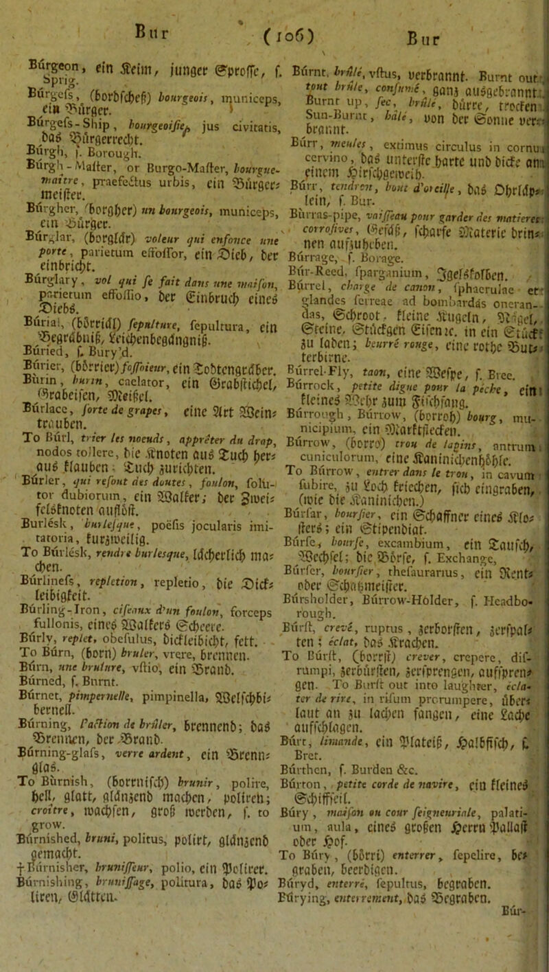 B u Burgeon, cin jfctin, jungcr ©proffc, f. Sprig. Burgcfs, (borbfcbef!) bourgeois, municeps, eiH burger. Biirgefs- Ship, bourgeoijie^, jus civitatis, oa^ Q5urgerrcd)t. Burgh, Borough. Burgh - Matter, or Burgo-Matter, bourgue- viaitre, praefedtus urbis, cin 33firgcrs meiltec. Btirghcr, 'bofflfjct*) mi bourgeois, municeps, cm burger. Burglar, (borgldr) volcur qui enfonce une forte, parietum eftoffor, etn&ieb, bet einbrid;t. Burglary , vol qui ft fait dans une viaifon, parietum efFottio, ber gitlbrucb ciliei, £hebd. __ Burial, (bbreidl) fepstltuxe, fepultura, ein '’•Segrdbnifi, £eicbenbegdngni|i. Buried, f. Bury’d. Buner, {bfcxia) foffoieur, cin SobtcngtlSber. Burin, burnt, caelator, cin ®rab|ticbel, /%abcifen, sflteifol. Biirlacc, forte de grapes, CtllC $(rt 23cins tenu ben. To Burl, trier Us noeuds, appreter du drop, nodos toilere, hie ft'notcn aug £ucb bets aug Haubcn; £ud) auriebtett. Burler, qui refout des doutes, foulon, foltl- tor dubiorum, cin SSSalfer; bee Sroeis fclstnoten auflbft. Burlesk, bmUfqut, poelis jocularis imi- taroria, ftirjmdlig. To Burlesk, rendrt burlesque, tdcf)eiTid? Ilia* d>en. Biirlinefs, repletion, repletio, bie £)icfs leibigfeit. Burling-Iron, cifeaux d'un foulon, forceps fullonis, ctnc& ©alters ©ebeere. Burly, rep let, obefulus, bicfleibicbt, fett. To Burn, (been) bruler, vrere, brennen. Burn, une brulnre, vftio, cin ®railb. Burned, f. Burnt. Burnet, pimpcrnel/e, pimpinella, ©clfcbbi* berneil. Burning, faction dt bruler, brcntienb; bfl3 jiSreimen, bee .’$ranb. Burning-glafs, verre ardent, cin QSccntl; 0ta$. To Burnish, (borrnifdj) brunir, polne, fecll, slatt, gldnacnb macben, polireh; croitre, macbfen, gro(j roerben, f. to grow. Burnished, bruni, politus, polirt, gtdnjcnb aemaebt. f Burnisher, bruniffeur, polio, cill ^U'liece. Burnishing, bruuijfage, politura, bflo *}Jos liren, (Sldttcn. Burnt, brtoe, vttus, uerbrannt- Burnt our-,1 tout brn/e, confnme, ganj au$gebrannttj Burnt up, fee, brtile, burcc, trpcfcn Sun-Burnt, bale, yon ber ©onue uer.--! beannr. Biirr, mtales, extimus circulus in cornu i cemno, bag unterlte bartc unb biefe am fincm ^tefcbgerocib- Bfirr, tendren, bout d'oteille, bas DbrldPs Icin, f. Bur. ' Burrns-pipe, ■vnifeau pour garder des matieres corrofives, (Mefdf;, febarfe SOiateric brins nen minubcben. Burrage, f. Borage. Bur-Reed, fparganium, ^flefiifofbcn. i Burrel, charge de canon, fphaerulae cf glandes fcrreae ad bombardas oneran- das, ©ebroot. Heine .tfugeln, SiigeL. ©rcine, ©tficfgen (gifcntc. in cin ©tuef- JU labenj beurre rouge, title fothc i5ut# terbirne. Burrel-Fly, tacm, cine ©efpe, f. Brec. Burrock, petite digue pour la piche, cin' Heines ©el;r iuin ftuebrang. Bui-rough , Burrow, (berreb) bourg, mu-- nicipium, cin €Oiarftflecfen. Burrow, (bceec) trou de logins, antrum i cuniculorum, cine •ftaninidjcnb&ble. To Burrow, entrer dans le trou, in cavum • fubire, 311 £od> trlccben, ficb etngraben, (rote btc ibaninicben.) Burfar, bourjier, cill ©cbflffncr CltlCd tf(p* |fce»; Cill ©tipenbiuf. Biirfc, bottrfe, excambium, cin Sflufcb, ©ccbfel; bie ®6rfe, f. Exchange, Burl'cr, bourjier, rheiauranus, cin Kents pber ©cbcdiinciftee. Biirsholder, Biirrow-Holder, f. I-Icadbo- rough. Biirft, crevi, rupms, jerbotfren, jcefpaH ten ; eclat, bas> dfracbcn. To Built, (borrjij crever, crepere, dif- l-rnnpi, jeebiirftcn, jeefprengen, auffprens gen- To Bum our into laughter, sc/a- terderire, in rifum prerumpere, fibers ' lout an 311 lodyen fangen, cine £ad;c atiffcbtagen. Burt, limande, cill ^'latciji, ^albflfcb, C Bret. Burthen, f. Burden &c. Burton,, petite corde de navire, cill fleitlCa ©cbifffcil. Bury , maifon on cour feigneuriale, palati- um, aula, cinc5 gcogen ^»erru 'Jlallalt obee ftof. To Bury , (bberi) enterrer, fepelire, be# geabcii, beeebtgcn. Biiryd, enterri, fepultus, begrabcn. Btirying, enters uncut, ba» 35egeabcn. Biir-