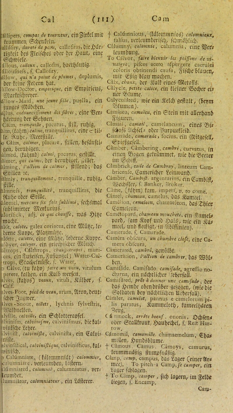 '{Miners, compas de tturnvtr, eiltSiffdmit f Calumnious, (Mlcinmnios) calonmieux, feummen, ©cpenfdti. ‘ fatfus, oedcumbcrifcl), fcpmpicp. alldlity, durerc de pinto, callofiras, bic j?aV Calumny, calomnie, calumnia, tine 2}efr leumbuug. - tigfeit bcS SlcifcpeS oboe ber £aut, tune ©cproiclc. pilous, cnileux, callofus, fyCtftfyCUltifl- itiloufnefs, f. Callofiry. allow, qni 7i a point de flumes, deplumis, bee Ecinc ftebern pat. allow-Dodor, empirique, cin ©mpidCUS, 5Dbar£t?c!;fei)ef- Sliow-Maid, une jeune f ile, puella, dll jifnflCD 9)tt?bcf)cn. djlus, endourcijjiment des fibres, ctllC ffitt’; framing bet: ©efrnen, Ca.m, trqiiqutllc , pacatllS, |M, ftlfrig. Mm, (cafrm) calme, tranquillitas, cine vrtil* (e. tkufrC/ DKccrfiilie. V o Cdlm, calmer, placate, ftiui’U, btflUiftb gen, berufrigen. aimed, (fafrtnb) talme, pacatus, gciiiUf. dimer, qni cuime, bee berufriget, niiiet- filming,' l'action de calmer, ftiltenD; baS ©ttUen K. , (dimly, tranquillement, tranquille, nifrig, pc. ^ Slmnefs, tranquillity, tranquillitas, bie 9tufrc ober ©title. alomel, wet cure fix fois Juhlimc, fctfrSmal fublimirtee 93?er£ucut6. llOnfick, adj. ce qni chauffe, toaS JpiljC maefri. aide, calote, galea coriacea, cine DM Be, fe? ibcene $appe, iplaljmufrc., alotte, calotte, cine iWtiiije, lebernc ppe. dbyer, caivyer, etn gviecfrififree liltrops, Cfllthrops, cbaujjetrapes, muri- ices, cin^U^dfen,Su§flIlflet.j Water-Cal- 'trops, ©tacbclniiffc, f. Water. D Clive,(tU fafrO) faire.utt veau, viutlum jparere, fqlbcil, eill ibal& nierfetl. elves, (fafrl>0 veaux, vituli, jidlbet, f. 'Calf. alves-Foot, pied de veau, arum, 21C011, bcl! U : I'diev 3ugroec. lives-Snout, oillets, lychnis fylveftris, S&klbnelfen. ilvfile, calville, cin ©cfrlotterapfel. tlvinifm, catvimfme, calvinifmus, bicfal* luintfcfre £cpre. ilviiiift, calvinifte, calvinilla, ein (Jatui* niitc. tlvinlftical, calvinifiique, calvinifticus, fob otnifcfr. ) Calumniate, ( fdtominnirtt) calomnier, calumniate, oevleumben, Idftcrn. lumniated, calamine, calumniatus, tier; [cum bet. lumniator, calomniateur, cin tdftci'ec. To Ciilvor, fain bleuvir la poiffons de vf- ttaigre, pifees aceto nfpfergere caerulei colons obtinendi caufit, §i|'cl)C Blaucri/ mit (£f?ig blau maefrett. Cdlx, ebaux, bee .ffatf cities SRctolfS. ' i Cdlycle, petite calice, cttl tlciliet' 93«fRT (is nee ‘Qntume. Caiycuidted, i«ie cin didefr gc|ialt, (beum SSfumcn). Camaieu, camaien, cin ©tcitl mit aUct'frlinb ftiguren. Cintail, email, camelancum, eillcS‘35t? fefrofo Sicfrfd? obcc ^urpticflcib. Camarade, cumarade, focius, cin DliitgcfclT, ©piejjgcfdl. Cdmber, Cambering, enmbre, curvams, ift cincn SSogen gefenmmet, tuie bie'Srctec im ©cpiff. Cdmbrick, toile de Cambray, linteum Cam- bricenfe, gfltneeicpee £einroanb. Camber, Cambift■ argentarius, tin dumb iff, Hl'CCpSlet', f. Banker, Broker. Came, (Mpm) Efim, impert. u. to come. Camel, ebamean, camelus, bfly dbomccl. Camelion, cameleon, cliamaeleon, bflS -JbtCC Samclcon. Cameiopard, ebamean mouchete, cin iTiimck pneb, (am .ftocf unb SpalS, rote cin jpgi med, unb fleefigt, in 'Kbiffinien). Camerade, f. Camarade. 1 Camera oblcura, «« cbamine clofe, cine Ca- mera obfeura. Camerated, cambre, gCR'oIbt- Cameration, I’attioti de cambrer, bfl» 5B6[« ben. Camihide, Camifddo camifade, agreffio no- ^ a-urna, etn tntcptlicbcf icbccfalt. Cmitifdrcd, pret a donner nne camifade, bCC baS ipembe obcnbrubec gcspgcn, (mfebie ©olbatcn bep ndcptlicpen llcbecfaU). ' Camlet, canklot, pannus e camelorum pi- lis paratus, tfammelotp, fameelbdcctx 9cug. C & nmock, arrite boenf, ononis, Ocprettsf Obcc ©talifraut, jpaupccpcl, f. Rett Har- row. Cftmomil, camomille. chamaemelum, mitlcn, JpunbSblumc. t editions Camus. Camoys, camurus, ffummndBig litimpfudpig. Cdtnp, camp, campus, ba6 Eager (cittccOIr# mce). To pitch a Camp,/e camper, citt Eagcc fdilagen. i To Camp, camper, ficp laflcm, im gelbe iiegen, f. Encamp, Catfl-