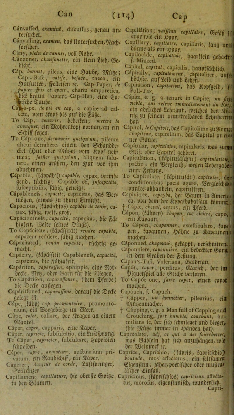 C114) CdnvafTed, examine, difcuflus, gcuatt tin; tcn'uctjct. Cdnvafling, examen, Dflo Unterfud;cn,0?ncb; foricben. Ony, plein de Cannes, uo!( SXofjr. Canzonet, chanfonette, cin fletn 2teb, @C; ' bicht. Clip, bonnet, pileus, fine i>au6e, $iufie; Cap - Bale , vahfe, be face, theca, ein Jptttfutter, gcileifen >C. Cap-Paper, de papier grjs et epats , charts emporetica, beaun ‘apicr; Cap-Hen, eine 4'a; 'Sttbe iaube. Caj^ii-pe, de pie en cap, a capite ad cal- cero, 00m dtopf bid ouf bie gufie. To Cap, convnr, bebccfett; mettre le cbouifsiet, dn SDiobrcnfopf woman, on ein ©cl)ift fecen. To Cap one, deconvrir quelqu’un, pilcum alicui detrahere, einem ben @d>anbbe; cfd (j?nt obee 0M<h\> worn .vtopf nefc men; J'aliier quelqu'un, aliquem falu- tave, cinen grilficn, ben £ut uer i^m abnebmen. Cdp Die, (fdppdb’O capable, capax, Dermb; gctib, tucbtig; Capable of, fufceptible, lufceptibilis, fdbig, geneigt. Cdpablenefs, capacite, capacitas, bod 33et'; tnogcn, (etmad au tf;un) ©inffcbt. Capacious, (fdpdfcbiod) capable de tenir, ca- pax, fdbig, meit, gfD§, Capdcioufnefs, capacite, capacitas, bie $d; bigfeit, iOeitc (cine^ tango). To Capacitate , (fdpdffifdt) rcndre capable, capacem reddere, fdbig mocbcn. Capacitated, rendu capable, tlicbttg ge; niaebr. Capdcity, (Mpdffiti) Capablenefs, capacite, capacitas, bie ,tdbigfeif. Capdrifon, caparafi'tm, ephippia, cillC 5Ko0' beefe, t>efj, obee Warn fur bie .vliegen. To Capdrilbn, caparajfoner, (belli ipfecbe) bie beefe oujlegcn- Caparifloned, caparaffone, bflrfltlf bie (Decfe gdegt ift. CJpe, ;fdbP) cnP promontoire, promonto- riuin, ein 25orge6irge ini CDJeer. Cdpe, co/et, collarc, bee dteogen on einem Mantel. Cdpcr, capre, capparis, cine -it'oper. Cdper, capriole, l'ubfultatio, cin Xllftfpetlttg- To Cdper ,-taprioler, fubfultare, (iaprioieil febneiben. Cdpcr, capre , armaUur, audhtavium pri- vatum, ein 3kinb|cbiff, ein tfaper. Capetcr, danjenr de corde, tuffiptillflCt', ©eilrefnjer. Cflpillainent, capillature, bte obct'lte ©pifie in ben iSlumen. Capillition, vaiffeau capillaire, f engc mie ein jbaar. CapUlaiy ra^V/iinc, capillaris, (flng tin; Dunne o(g cm Jpooe. Capilotdde capiiotade, bOOrflcin Qcbacft |. Minced. Capital capital, capitalis, I;atipt|dcblicb. . Capitally, cnpitalement, capitaliter, fluff bocl;|ic, ouf £db unb 2eben. Cafu^don, capitation, bdd tfopfgdb, f roll- Tax. Cdpite, c. g. a tenure in Capite, mi fit}} noble, qni releve immediatemeut du Roi ein abdicbed 2ebngut, melcbed ben did mg ju femem unmitteiboeen 2ebnbecrn boc Capitol, /eCa/u'fo/e, bad Capitolium jl! 9iCllU ebapiteau, capitcllum, bad Capital ail tit tier ©dule. Capitular, capitulaire, capitularis, mad jutlll ©tift obee gapitd gebbret. Capitulation, (fdpitulitfcb’n) capitulation^ pactio, ein iBergleicb/ loegen Ucbergobe einee iyefrutig. To Capitulate, (fdpittUldt) capitv.Ur, dee condi.ionious pads agere, 5)erflleichd*< punfte abbanbeln, capitulircn. Capivuree, copayba, ber «5aum in SlmcrU*. ca, non bem bee Sopaibabalfam tbmmr. f Cdple, cbeval, equus, citl 'J'feeb. Cdpon, (fd'bpen) ebapon, coc chdtre, capoi ein bfapaun. To Capon , chaponner, extefticularc, fnp< pen, fapaunen, /pdbne ju bt'apaunen macben. Cdponned, chap omit, gefappt, uce|(bnittcn. Caponniere, capownire, eill bt’bccftcr 0ang in bem (Seaben bee Seftung. Capan’s-Tail, Valeriana, iBalOrion. Capdt, caput, perditus, 9}iat|'d), bee ilB 'biguctipid aUc ©ttebe oeeloren. To Capdt one, j'aire caput, eilien capot macben. Capouch, f. Capucli. f * dp per, un bonnetier, pilearius, eill 9)£ni?enmacber. f Cdpping, e. g. a Man full of Capping and Crouching, fort humble, coucbunt, hu- milinns fe, bee ficb fcbmiegetunb bieger, (bie COiUbe immee in Jpdnben bat). Caprdolatc, adj. ce qui a des fourcbettes, mad ©dblcin but ficb anjubdngen, mie bee iCeinftocf :e. Caprice, Caprfohio, (fd'peid, fapeit|'cf>ic> boutade, 1110s affeilatus, cin feltfOOteS (tigenfinn; jdbee,poetifcbee obee mufifa* lifcpee itinfail. Capricious, (fdptifdliod) capricieux, aficcla- tus, morofus, eigcnfinnifcb, munbeelicb-. Capri- v..