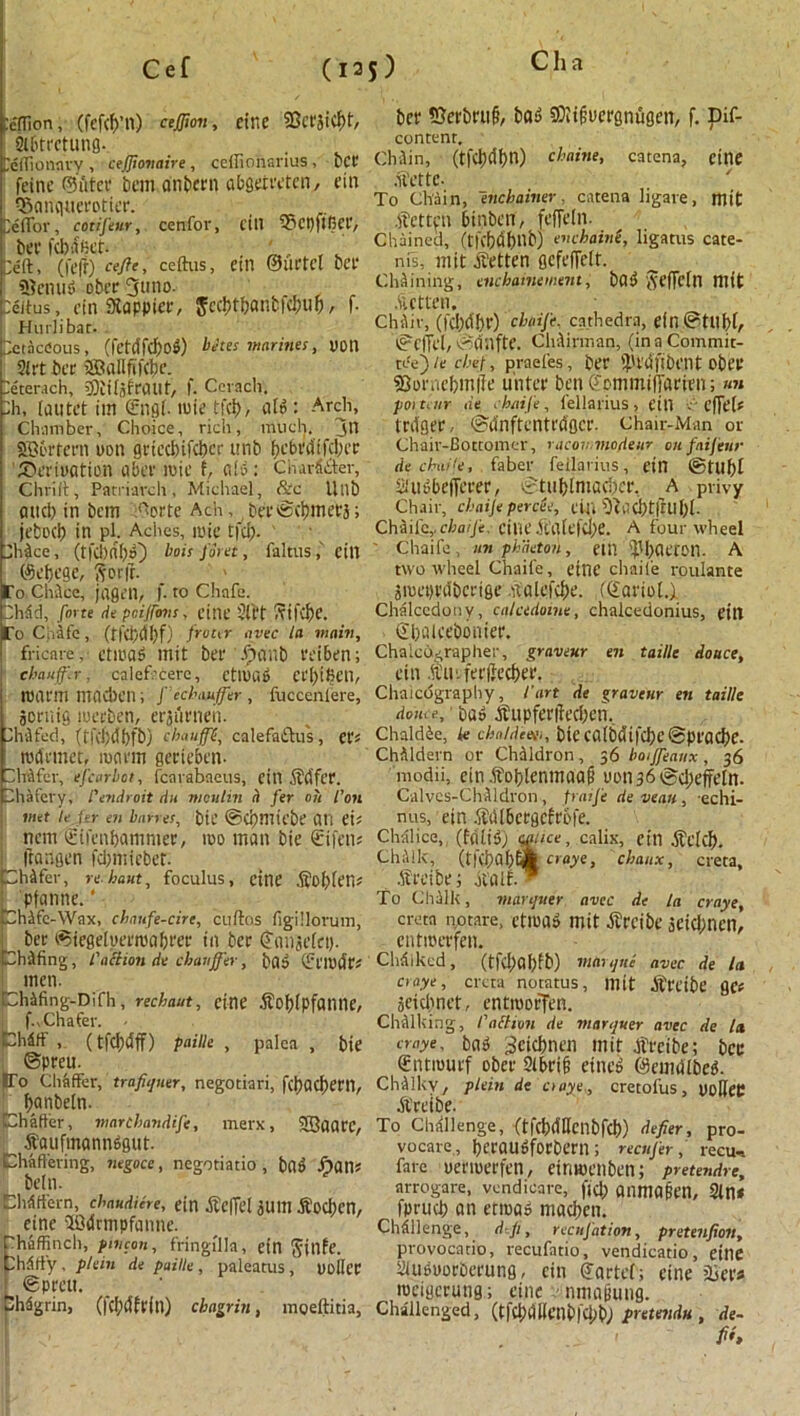 ' • • f ' ■ ; ' . Cef (ns) tcITion, (fcfcf)’n) cejfion, Ct'llC 9Sct'3iCf>t, Si6ttctung- CefTionnvy, cefiionaire, celfionanus, PCI' feinc ©utcc beimanbern abgareten, ein ©anqtieroticr. peffor, cotij'eur, cenfor, fill 58ct)fifier, bCC fcbdfict. . ' ^ peft, (|'cfr) eefie, ceftus, CUT ©lirtcl bee 5?cnud ober 3uno. Delius, cin Sappier, $ccl)tbanbfcbii&, f- Hurlibat. Petacdous, (fetdfdfod) betes marines, 0011 91 ft bee iffiallfifcbe. Deterach, sffiifomuit, f. Ccvach. :h, lautet tm <£ng[. mie tfd), aid : Arch, Chamber, Choice, rich, much, jtl SB&rtern uon grtccl)ifd?cr itnb bebi'difd;cr '55eri»ation a bee mie f, aid: Cii adder, Chrilt, Patriarch, Michael, &c Unb and) in bem i^orte Ach, bevScbmeej; jebod) in pi. Aches, mie tfd). JhAce, (tfcbdbO l,0‘s /#''«, faltus, ein ©djege, ft or ft. To ChAcc, jagen, f. to Chafe, flv.id, forte tie pcijfovs, cine Sli't ftifd)C. To Chafe, (tfCbdbf) froM <Jvec tfl main, fricare, etmad mit bee .f)nnb eeiben; chauffer, calefrcerc, ctllkd Cei)i6en, ID arm macben; fechauffer , fucceniere, joriiig meeben, erjiirnen. DhAfed, (rfd)dbfb) chauffC, calefadus, cr* rodrmet, rocirm gcrieben- Phifer, efcarbot, fcarabaeus, ein Safer. Phafcry, I'endroit tin menlin a fer oh I’on wet le Ur en barret, bit @Ci)miebe Oil eU nem ©ifenftatnmer, mo man bie €ifcn* llortgen fd;niieber. ChAfer, rehaut, foculus, cine So()Ien« ! pfanne. ‘ jChAfc-Wax, chnufe-circ, cuftos figillorum, ^ ber (Siegelueeroabeer in bee Coiijefei). ChAfing, faction de chauffer, bad (£pmdP* men. fchAfing-Difh, rechaut, cine Soblpfatllie, f.vChafer. - Phdtf , (tfcljdff) paille , palca , bie ©peeu. Co Chaffer, trafiquer, negotiari, fetjaefjem,  f)«nbeln. Chaffer, marchandife, merx, 5Qaare, Saufmonndgut. Chaffering, negoce, negotiatio , bad Sans belli. thdffern, chaudiere, ein Seffel alllTl SocJjen, cine 30dcmpfanne. haffinch, pivcon, fringilla, ein ftillfe. hdfiy, plein de paille, paleams, uoilcc ! ©prett. ShAgrin, (fc^cffpfn) chagrin, mgeftitia. bee SJerbruf?, bob Sftiflucrgnugen, f. Dif- content. ChJin, (tfd)dl)n) chaine, catena, cine Sette- To Chain, enchainer. catena ligare, mit fatten binben, feffeln. Chained, (tfcbdbtlb) enchaini, ligatus cate- nis, mit fatten gcfeflelt. Chaining, cue haute mem, bod fteffcln niit .fatten. ChAir, (fcl)d!)e) chaife, cathedra, dll ©till)!, ©cffel,©dnfte. ClvAirman, (ina Commit- tee)/e chef, praefes, bee ib'rdfibent obee SBorncbmffe uiitee ben O'cmmifiaeien; poitcnr de chaife, i'ellarius, eill , effeh ledger, ©dnftentrdgce. Chair-Map or Chair-Boctomer, racov.viodeur on faij'eur de chaife, faber feilarius, ein ®tllf)i aiBbefferer, ©tublntad)ce, A privy Chair, chaije percee, eili f)fad)tftUl)l. ChAiley chaife, eilic S’a(efd)e. A four wheel Chaife, an phaeton, etil ^Jl)aetOn. A two wheel Chaife, etnc chaife roulante jmepedbeeige Salefd)e. ((iaviol.) Chalcedony, calcedoine, chalcedonius, eitl Sbaleeboniee. ChaicOj;raplier, graveur en taille douce, ein i’U'.fee(ied)ee. Chalcography, /’art de graveur en taille dom e, • ba» Supfenfecben, ChaldAe, u chnidcee,, bie ca(bdifcl)c@peac{)e. ChAldern or ChAldron, 56 boijfeanx , 36 modii, cin.fol)lenmaa§ uon 36 @cl)eftctn. Calvcs-ChAl dron , praij'e de vean , echi- nus, ein .SiU6ecgcfebfe. Chalice,, (fdliS) W‘ce, calix, ein Sclcf). ChAllc, (tftbal)®' craye, chaitx, creta, Seeibe; jtalf. - To Chalk, manpier avec de la craye, creta notare, cttwB mit Srcibe aeiclinen, entmeefen. Chdikcd, (tfd)Ql)fb) maujni avec. de la ciaye, creta notatus, mit Srcibe geo 3eid)net, entmoffen. ChAlking, tattain de marquer avec de la craye, bad 3cid)nen mit Srctbe; bee (Entmurf obee 2tt>ei§ etned ©emdlbed. ChAlkv, plein de ciaye,, cretofus, uoffeC Sreibe. To Challenge, (tfcl)dllcnbfcf)) defier, pro- vocate, bteaudfoebeen; recujer, recu-. fare ueemeefeii, einmenben; pretendre, arrogare, vendicare, fid) anmopen, Sin* fprucb an etmad macben. Challenge, d p, reenjation, pretenfion, provocatio, recufatio, vendicatio, eilie Sludooebeeung, ein Cartel; cine ’ice* mcigerung; cine nmofeung. Challenged, (t|d;aKctlb|Cl;bj pretendu , de- ft*