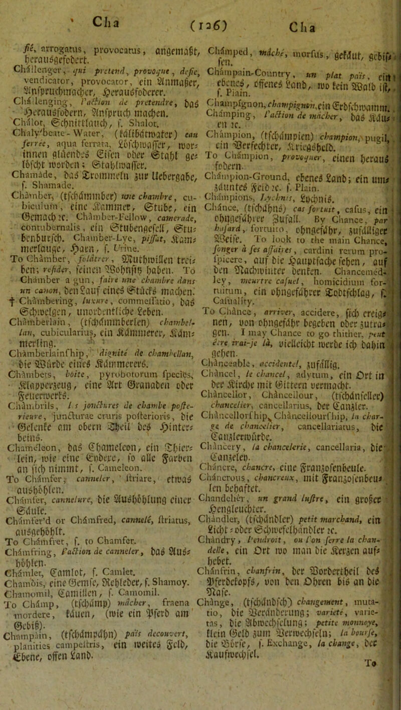 Ch; (ra6) C ha fmSS. p,'ov“aMi’ «*•»*> c“7“*; ■**. ««», stfJot, Challenger, </«* pretend, provoke, defie, Champain-Country, nn plat pah ,irt, vendicator, provocator fin ainmaper, e6cncd, iJffenedfiont), mo feinWlb iff Sjifpru((flnac{)cr, £eraudfobcrcr. f. Piain. •iuni° I,{' Challenging, 1'attion de pretendre, bad Champignon,champigntn,,^ffrbfdtroamm fteraugfotem, Sfafi>ruc& maetjen. Champing, roaim it uLim \ |J?3S; CMlot, (fccbntUhUKl)/ I. Shalor. eit if. Chalybeate- Water, (MEtDdtlMfcr) can Champion, (tfcbrfmpien) champion pueil. Jar'c, aqua ferrata, ^Kbronffer, roor* citl -SSfrfec^tfc, Alriegdbclb. }<■ innfii glilenbed <Etlcn ober ©taf;l ges To Chfimpion, provoauer cmen heroins tbfdjt roorben©tabfroafler. fobern. 9 uu® Chamide, bad Strommefti jur llcbergabc, Chdmpion-Ground, cbened £anb; ein inn* \. Shamadc id tin ted SfiO if. f. Plain. Chdvnber, (tfu)uttt1ttDer) we chambre, cu- Champions, Lychnis, £pc&ni$. hiculum, cine A'ammft, ©tubs, ein Ch5nce, (tfcbdbnd) car fo>tmt, cafuSj. ettt i i ©fmach’f. Cham her-Fellow, camerade, cl)l]ilf|ul)u'f Sufall. By Chance, pari I contubernahs , fill ©tUbcnfiffell, ©tu* bafard, fortuuo, obngefdbr, iUfdfligeC hcnbUl'fct). Chamber-Lye, piffiit, .ft am; mcrlaugc, Jparn, f. (-Vine. To Chamber, fuldtrer, 5]itifbiutllfil trei; ben; r#r, frinen ^Gobnfts baben. To Chamber a gun, fairi mu chambre dans sm canon, beil SdUf filled ©tlicfd mad)fn. f Chambering, hixurt, commelTatio, bad ©dnoclgen, unorbentficbe £ebcn. Chamberlain, (tfdXfmmbecEen) cbambeU Ian, cubicularius, ein .ftdnimercr, jfdm* merling. . : Clvamberlainf hip, 'dignite de chtmbtUan, bie ®urbc fined .ftdmmcrerd. SOeiie. To look to the main Chance, finder d fes affaires, cardini return pro* lpicere, auf bie £auptfacbe fcfjcn, auf ben sftacbnmiter Dcnfen. Chancemed* ley, meurtre cafuel, homicidium for-‘: ruirum, fin obngefdbrcr SobtfcbEag, f; Caluality. To Chdhce, arrives, accidere, fid) freigrf neh, yon obngefdbr begeben oberjutra*., gen. I may Chance to go thither, pent t • esre rrai-je Id, yjeltcicbt lUftbC ici) bflbitX gefjen. ChJnceable, accidental, jufifllig. Chambers, boite, pyrobotorum fpecits, Chvtnccl, It chancel, adytum, fin Oft ill | .ftlappcrieug, eine Slrt ©rctnabeu ober bee dbirdK init ©ittern uermaebt- Seiicrtocrfd. Chancellor, Chancciiour, (tfcIjdnfcHec) ■ Chan.brils, I s jonfinres de ebambe pofte- chancelier, cancellarius, bCC (failalcr. rienre, 'junflurae cruris poiterioris, bif ChAuccIlorfhip,, Chanceilourfhip, la char- ©ctcnfe am obern Sbeil bed Jointers .e« fte cbancelter, cancellariatus, bie beind. ©aiiilcrim'irbe. Chameleon, bad ©bCWteEcott, fill XfyiCVs Chancery, la chancelerie, cancellaria, bie-.. (ein, roie cine (Snbejre, fo aUc Jarben ©anjelep. an ficb nimmt, f. Cameleon. Chancre, chancre, cine iyranjofenbeuEe. To Chdmfer,- canneler, ' ,ftriare, clioad Chancrous., chancreux, mit 5ranaO|enbcUi audb6f)(en. Jen bebaftet. Chamfer, cannelure, bie StUdl)Cl;Iang filter Chandelier, an grand luftre, ein groftCC ©dufe. Jpenglcucbter. Chamfer’d or Chdmfred, cannele, flriatus, Chandler, (t|’d)dnbler) petit mareband, citt 2ici;t * ober @d;mefelbnnbter ic. ChAndry, I’endroit, OH I on ferre la chav- ddie, ein Drt too man bie dferjen auf« bebet. Chdnfrin, ebanfrin, ber Saorbcrtbcil bed iPferbciopfd, yon ben £)brcn bid an bie tfiafe. MMH (tfcbdmp) tndcher, frnena Change, (tfcbdllbKb) ebangement, muta- fduen, (mie ein ijlferb am tio, bie 33cninberung; variete, varie- tas, bie Slbroccbfeiung; petite vtomioye, Elan (Mb jum ufermecbfeln; la bourje, bie’•Boric, ('.Exchange, la change, bfC dVaufmecbfel. audgebobtf. To Chdmfret, f. to Chamfer. Chdmfring, fattion de canneler, bad Silldr boblen. Chdmlet, (?am!ot, f. Camlet. Chamois, cine@emfc, Kcblebcr, f. Shamoy. Chamomtl, gamillcil, f. Camomil. To Chdtnp, mordere, 0ebib). Champ.iin, (tfd)dmpd'bn) pnis decouvert, planitics campeltris, ein melted gflb, €bcne, offen 2anb- To