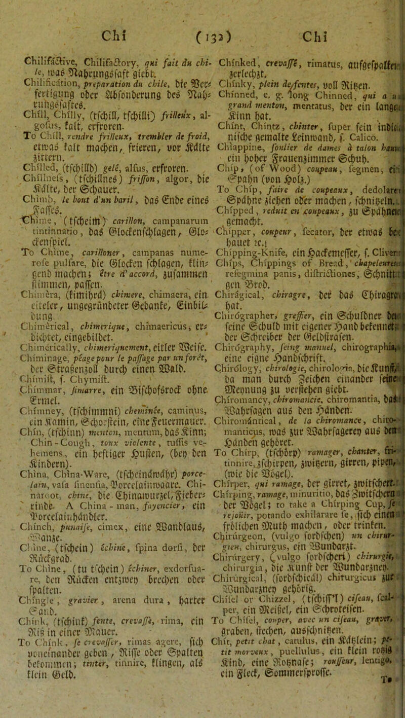 :/ Chilifti&ive, Chilifaftory, qni fait dn chi- ie, road 93abrungdiaft gicbt. Chilification, preparation dn chile, bte SJcgs fertigtmg ober Slbfbnberung bed 9lab* t-unflefaftreg. Chill, Chilly, (tfcbiH, tfd)t!li) frilleux, al- gofus, fait, erfroren. To Chill, rendre frilleux, trembler de froid, etroad fait macben, frieren, yotr Jjdlte jittern. Chilled, (tfcbiHb) gele, alfus, Ctfl'Orcn. Chillnefs, (tfd>illne^) friffon, algor, bie tfdlte, ber ©cbaucr. Chimb, le bout d'nn baril, bad €tlbe eilied JvafTed. 'Chime, ( tfcbetltl f carillon, campanarum tincinnatjo, bad GHodenfcblagen, ©le* denfpiel. To Chime, carilloner, campanas nume- rofe pulfare, bie ©loden fcblagen, fltn* genb fhacben; itre d' accord, aufammen flimmen, paffen. Chimera, (filttibrd) chimere, clumaera, cill citelcr, ungegrunbeter ©ebanfe, (Einbil* bung . , Chimerical, chimerique, chimaericus, cr* biebtet, cingcbilbct. Chimerically, chimeriquement, eitlet SPBeifc. Chiminage, pease pour le pajfage par unforet, ber ©trafenaoll burcb elnen Sffialb. Chimift, f. Chymift. Chlmmar, Jimarre, gill SifcfjofiH'OCf of; tie €rmel. Chimney, (tfcbimmni) chtminee, caminus, gin .Mamin, ©cborffein, cine Jeuermauer. Chin, (tichtnn) mmton, mentum, badJfinn; Chin - Cough , toux viclente , tulfis ve- hemens, ctn beftiger ipuften, (bet) ben ^inherit). China, China-Ware, (tfchdndmdbr) porce- lain, vafa lineniia, 1'orcdainmaarc. Chi- naroot, chine, bie ©binarourael,5ieber* rtlibfe- A China - man, fayeiicier, ein 'l'orce(aiuf)dnblcr. Chinch, p'unaife, cimex, CtllC SBonblaUd, •^anje. Chine, (tl'cbein) (chine, fpina dorfi, bci* SKdcfgrab. To Chine, (tU t'c^jcin ) ecfc/aier, exdorfua- rc, ben SRucfcn cntjroet) breeben ober fpQltCtl. Chingle , gravier , arena dura , barter ©anb. Chink, (tfcbiuf) feme, crevajj'e, lima, ein SKip in ciner planer. To Chink, fe crevaffer, rimas agere, ficb yonefnanbcc geben , 91 i lie ober ©pallet! befommen; tinter, tinnire, flingctt, al» flein ©clb. Chinked, crevoffi, rimatus, (Utfgefpalfei :| acrleebat. Chink y, pie in de/fentes, yoH SRifien. Chinned, e, g. long Chinned, qui a »,| grand menton, inentatus, ber ein langt; tfinn bat. Chint, Chintz, chinter, fuper fein inbiC nifebe gemalte geinroanb, f. Calico. Chiappine, fonlier de dames h talon ham., ein beber Srauenjimmer ©ebub. Ciupj (of Wood) coupeau, fegmen, ei: ©pafm (yon £olj.) To Chip, faire de coupeaux, dedolarei ©pdbne aieben ober madron, fcbnitseln. Chipped, reduit ai coupeaux, au ©pdbneifi gemaebt. * < , Chipper, coupeur, fecator, ber etlPOd be; bauet 2C.i Chipping-Knife, ein £ademciTer, f. Cliver- Chips, Chippings of Bread,1 cbapeleuresis refegmina panis, diftriiliones, ©cbnitt: gen hSrcb. Chirdgical, chiragre, bet bad (Tbiragrpi bat. Chiidgrapher, greffier, fin ©cbulbner bet 1 fcinc ©cbulb tnit cigener .vtanb befenueti ber ©ebreiber ber ©elbffrafen. Chirdgraphy, Jeing viantiel, chirographia,* cine eigne Jpanbfcbrift. Chirdlogy, chirologie, chiroloyin, bicjfunfr, ba man burcb Jeicben cinanbcr feine t SRepnung au yetfteben giebt. Chiromancy, chiromancie, chiromantia, bai : j ®abefagcn and ben Jhdnben. Chiromdntical, de la chiromance, chiro- 1 manticjis, road sur 33abrfagerep aud bett fpanben gebbret. j-j, J To Chirp, (tlci)Dt'P) ramager, chanter, fn- tinnirejfcbirpen, amiBern, girren, pi pen, (rote bie SQbgel). Chirper, qui ra wage, ber giri'Ct, aroitK'hfff.t | Chirping, ramage, minuritio, bad ^roitfcbcrB8 j ber 5)bgCl; to take a Chirping Cup, ft • lejoiiir, potando exhilarare fe, ficb cinetl t frblicben ®lutb macben, ober tritifen. Chirurgeon, (vulgo forbfd)Cn) «» chnur- j gieu, chirurgus, cin IQuilbarat- Chiriirgery, (vulgo forbfcbcri) chirurgkt, j chirurgia, bie Jtunfh ber -hGunbaranep. Chirurgical, (forbfcbiedl) chiturgicu* jUt ^unbarancp gebbrig. Chile! or Chizzel, (t|cl)tfT’I) cifeau, fcah per, ctn Sleifiel, dn ©ebroteifen. To Chifel, copper, avec un cifeau, grttvtr, 1 graben, ibcd^en, audfebnifien. Chit, pent chat, catulus, ein Sdftfetn; pi- tit morveux, puellulus, ein flein rofiig .ftinb, cine iKoBnaie; rouU'enr, lentigo, cin ©oramcrfproiTc.