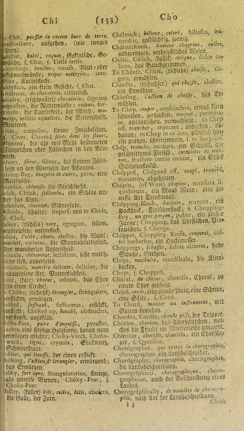 Ch o 1 Chit,' ponjjer la tactile hors He terre, -adicefcerc, aufgeben, (mie jungcd utchtit, bahil, caquet, ©cflatfcbe, @C; tt'dHOC, f. Chat, f. Tittle tattle, (ittcrlings, bouHins, omaia, Suit ;D0Ct' @d)llietfin)ur|Te; tripes nettoyees, inte- llirja, ituttelflecfe. uttyface, t’ill flcttl ©cfk!)t, f- Chit. lvall'OUS, de clievalerie, littCl'licf). ivalry, (tfcl)h)U(iit'i) chevalerie, digmtns Dqueftris, bic StitteUDUl'be 1 valeur, for- :itudo, bicSopfcrfcit, bCl' t tiia- tenge, militia equeltris, t*ic SRUtCtj^Oft’/ ’sKcutcfci). , ^ . , ,, Ives, caepulac, Heine pivieoclct'cn, J. Cives, Chives} filets dans lcs ftturs, (lamina', bic a(d mit $0ie&l bcfircuctcn 3ttngeld)en obee S'dfet*d?cn in ben Situ ncn. Divers, fibres, fibrnc , bic fldnetl pflicr* lein an ben SBurjetn bet .HJflanjen. dving-Bag, bougettc de-cuire, pera, citlC 9veittafcl;e. dorofis, chlorofis btC 5)feicl)fud)t. lock, Chticlt, foiibarbe, fill ©Cj)lag UtU :ct bad ^linn. idcolate, cbocolat, ©chocolate. KJhdde , fd}altc; imperf. DOtl to Chide, jf. Chid, noice, (tfebdid) rare, egregius, fdten, taudetlefen; uortcefiicb. ioice, I'elite, cboix, eleftio, btC tvariete, varictas, btC 5RaVUUd)faltigfcit, |bet maneberlep Unfcrfcbetb- poicely, cherement, le£tiffnne, fe()t IDCCtb, jfebr lieb, auierlcfen. (rbicenefs, mamere delicate, deliciac, b 1C lauderlelene Sirt, 93ortccflid)feit. loir, (fdir) cboeur, odeum, bad ©l)0r (in einer $ird>e). 1 ) Choke, (tfd>ef>f) etr angler,, ftrangulare, letflicfen, errouegen. -rbked, fnfoqui, fuffocatus, er(?cWt, icrjiicft; Chdked up, bouche, obltructus, ii'erftopft, angefullt. Mike-Pear, poire d'attgoijfe, py rafter, .achra, cine firengcJpoljbirnc, baran man (erit'urgen mocbfc; Choke-Vetch, Choke- weed, tigne, cryonia, ©tid'tMtCS, '©cbmecrfraut- , -rbker, qui etouffe, ber einen erftieft. Ihdking, Pactionfi' etr angler, eriDurgenb; bad griourgen. iibky, fort apre, ftrangtilatorius, ftrenge, aid unreife SBijcnen; Chbky-Pear, f. Choke-Pear. hdlcr, (falter) bile, colire, bilis, cholera, bic ©alle, ber 3ovn. Chdlcrick; biliertx, colere, biliofus, ira- cundus, gallfiicbtig, sornig. 1, Chdlcricknefs, humour chagrme, colire, gdl)3orhtgcd, uerbrieliltcbcd SBcfen. Cholic, Cdlick, (falliC-) coltqne, dolor Co- licus, bad S5aucl)grimmen. To Chbofe, Clnife, (tfC&UW) thoifir, eli- gere, ClMUdHfcn- . Cliooter, (tfd>Uf)feV) qm chotfit, eleaoi, cin €rmd$ler. . ~ Choofing, l'a ft ion de choifir, bad U- Tcfcbdp,' confer , confcindere, Cttisad flcitl febneiben, ierfacfeh; troqner, penmuar re, audtaufeben, nei’mcclifctn; to Chop off, trailcher, truncare , abbacvcn, OB- ftauen; to Chop in or into, pibhlii1/ tin piahcn, Werru'mpein, f. to’ s^Tn^; Chdp, tranche, incifura, cm @CI).nttt, u.« ceiebnittened S(eifd), conuietu. «#»*> ton , fruftum carms ovinae, Ctn ©tUCf ©cbbpfenfleiFd), , <u , Chopped, Chdpped off, coupe, tranche, ■ truncatus, abgcbailCVl- Chopin, (of Wine) ch opine, mentura li- quidorum, cin 3)iaaf! SBcin j CtllC 0C« roiffe SKrt £rinfmaa§. Chdpping-Block, hachoir, truncus, Cltt A&, glcifcberliocf; a chopping- Boy,. un gros garcort, pubev, CtU 6Vbdcl- 3'ungc i chopping, bad iUcv(icci)cn/5J3ct» taufeben, f- change. Chopper, Chopping-Knife, conperct, cul- ter herbarius, ctn ijacfcmcfTcr. . Choppings, echaffes, lolcae altiores, vCt)C ©d)ube, ©teljcti. , , , Chops, machoire, mandibula, biC oUtlU- baefen. Chopt, f. Chopped. -t Clrural, dnehaeur, choralis, ©b»Cal, JU citicitt £f)or gebbrig. ,> ^ . Chord, corde, cine gmibegtntc, cine ©dmur, cine ©elite, f. Cord. To Chb.rd, monter un infirument, Ula Chordle” Cordischaudt pifie, bet St'ippcr. Chorion, chorion, bad 2lbCCl)(lUtCbcn , mCU ebed bic Srucbt im ^uttcrlcibcnm^cbt Choriiier, cborifte, chonfta, Cltt Sbor|illV fler, f. Querifter. Chordgraphcr, qui exerce la chorographu, chorographns cut Satlbbcfcprciocr. Chordgraphy, chorographie, chorpgraphiu, bic Sdanbd6cfcbt'ci6img. ’ Chorographical, chorographique, C9L0T graphicus', tlticb bc’C SScfCbCCiblinfi1 ClliCd lanbel ■ Chorogrfpliically, de manure de cho 1 . pw*T nacb 9lrt bev 2att§l>cf<b«vbunflh .fc