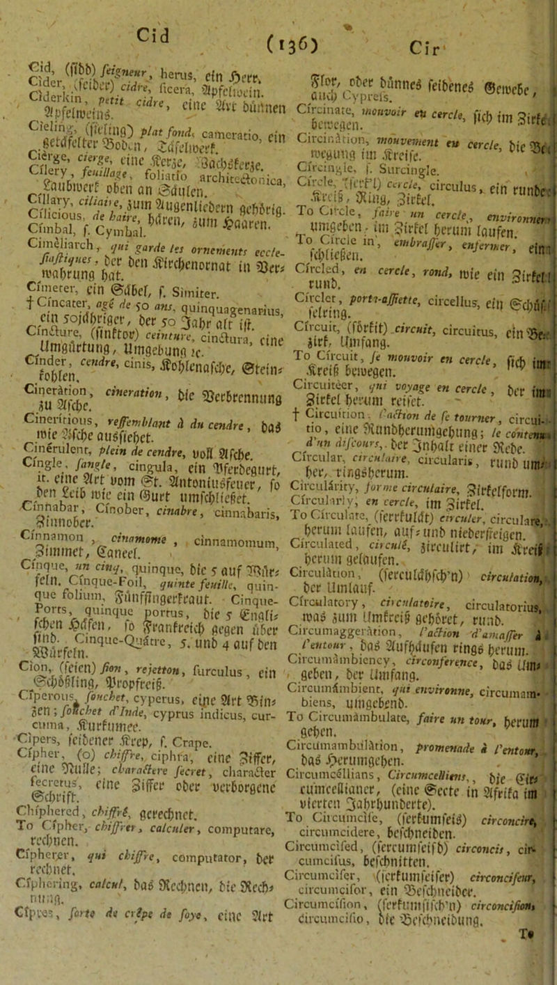 Cid '**• ^pint fond, camcrado cin 8eMfelter<Sob.n, Jcifelroerf rnerv Tgn e,nc *«W' Gaobdfeeae. CrZ;J^ t' f0]^I° archite&onica, Laubrom- o6en an ©didcn. U lary, ethane, 5mn 2iUgenliebern gcbSrfa STf/c/,&.Mrc' Cimeliarch, qni garde ta ornements ecc/e- HHS^mrnm, m9m Cunetev, fin ©dbe!, f. Simiter. f Gincater, age de yo ans. quinquagenarius cin sojifbrtgcr, ber 50 3abr air itr Cinfiure, (ft lift or) ceinture, cinftura' cine Urngilrtung, tlmgebung Jc. ' ’  hm“ndre'Cin,s’®6i>knaW*' ©ton* CiiTS’ Cineratim’ tic Ecrbrcnnitng Cinenrious, refemb/ant h du cendre, bad rote Jifd)c audftcbct. Cineriilenr, plein de cendre, uoB 3lfcBe. Cingle , Jangle, cingula, cin Ufecbcgurt, n. cmc9(rt uom @t. 21ntoniudfeucr, fo ben letb rote ein C9urt umfcbiie&et. Cinnabar, Cinober, timbre, cinnabaris, fftnnoocr. Cinnamon timmome , cinnamomum 3iminet, Caned. Cinque, an cinq, quinquo, bic 5 auf T^iir; fCM. Cinque-Foil, quinte feuillc, quin- que folium, Sunffittgerfrauf. Cinque- M?Tv^qrUmqu-c; £ortus’ bte s €ngft; j w ^tffen, fo frranfreicb gegen u&cr 5BdrfclninqUC'Q^^tl6 ’ 5'11 nb 4 flUf ^ Cion, (fcicn) firm , rtjetton, furculus , ein jSd;S§hng, IJJropfrci§. Cfperous, (bucket, cyperus, eipe Sil't 5iin« Jen; foncbet delude, Cyprus milieus, cur- cuma, .ffurftitnee. Cipers, fctbener tfrcp, f. Crape. Cipher (o) chifre, ciphra, cine differ, eilic vitlile; cbaraSttre Jecret, character (ecretus, cine gifcr ober verborgcnc ©cbnft. Chip he red, chiffrt, gcredmct. To Cipher, chijfrtr y calcnler, computare, rabnen. Cipherer, qui chijfre, computator, bet recb net. Ciphering, calc*/, bad SKcdmcn, bie SXccf» ruing. Ctpves, forte de crips de foye, cine ?(rt fS'c?, mtl »«*. • Cte«cn.''“”r im3‘rfcti CircinJtion, mouvement en cercle, bic^nl rocgmig tm Sfreifc. u OCl Circingle, |. Surcingle. ,4 5 j Cteisi®r»trcu'u’'tir,u*t! To Cifcle, fane an cercley environnem\ ... wntfiefcn.- tm Strict berum laufen. | fcSSen.1’ ewbraJ1‘r' '“S'™*, ein; Circled, cercle, rond, ivie ein girf J C*fetrTn torU'a^ette> circellus, ein <®cMf:i[ Circuit, (f6rfit) circuit, circuitus, dniJW jtrf, Umfang. ^ To Circuit, Je monvoir en cercle, firh im' bemegen. v Circuitecr, qni voyage en cercle , bet' img Strtci heatni reifct. t Circuition. i action de fc tourner, circui do, einc fiUmbberumgebting; le content d m dijcours ber 3nbait einer SRcbe. : Circular, ctrculane, circularis , ritlib um- bee, ringdbermn. Circularity, fur me circulaire, 3it'feiform Circui li'lv, en cercle, im 3irfei To Circulate, (ferrfultft) eirculer, circulare berutit laufen, auf; ttnb ttieberfreigcn ’ Circulated, circuit, jieculirt, im At-etlr bcrum geltuifen. Circulation, (ferculdbfcb’n) circulation, ber Utnlauf.  Circulatory, circulattire, circularoriuj, road 511111 Umfrci» geborct, runb. Circumaggeratton, raction d’amaffer b fentour bod 2fufbdufen ringd bmtm.. 1 Circumambiency, circonference, bad (Jiltt geben, ber Uittfang. Circumambient, qni environne, circumam- biens, uittgcbenb. To Circumambulate, faire un tour, bet'um gebett. Circumambulation, promenade i fentoitr bad X^erumgebcn. Circumcdllians, Circumctiims,, bie fU'mceBiancr, (cine ©ccte in Sifrifa’im vferten 3af)rl>unbcrte). To Circumcile, (icrfttmfeid) circontiri . circumculere, befcbneiben. Circumcifed, (fercumfcifb) circoncit, ciN cumcifus, befcbnitten. Circumcifer, (jcrfumieifer) encmcifim circumcifor, ein 35efd>ncibCf. Circumcifion, (fetfflUttfifcb’n) circoncifion. eircumcifio, oie ’Sefcbneibung. T*