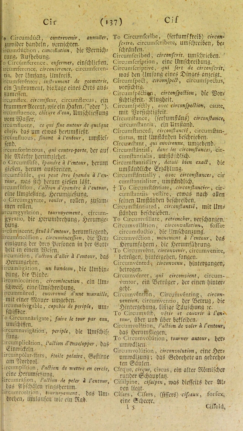 C if annnller. o Circumduct, covtrevenir, iuroibee banbeln, uecnicbten. ircuinduftion , cancellation, bic 5Sct'tU(I); tttng, SUifI)e&uno- o Circumference, enfermer, CtnfcIjticf’Ctl. ircumfercnce, circonference, circumferen- riti, bet ifmfang, U nitre if?, ircumferenror, inftrument de geometrie, cin ^njrrutm'nf, bidiage eine^ Oft» and# jumefTen. ire um flex. circoriflexe, circumflexus, fill frummer Accent, mie ctn Xpnfcn,(~obci‘A). ircumfiuence, cloture d’ean, Ulllfcf)[ic)Tung font Sffiafier. ircumfluent, ce qui flue autour de qnelque choje, bad um etmad benuufiiefjt. ircurafluous, fluant d I'enfour, It inflict fenb. ircumfordneous, qui contrc-porte, bet* flllf bie SBtdrite {)cniifi3ie!)et. o Circumfufe, epandre a I'entonr, f)Ct'Uttl gic§en, berum audbrciten. ircumfufile, qui pent itre (pandit d fen- tour, tu ad ftcf; berum giefett ldf?f. ircumfilfton, Paction d'epandre d i’entonr, cine Umgitftfng, #crumgiefiung. o Circumgyrute, router, robed, SUfflm# men rollen. ircum gyration, tournoyement, circum- gyrario, bic ftcrumbrcbung, dperumge# bung. kcumjncent, fltne d rentonr, betlimlicgenb, ircumincdfRon , circumincejjion, bie 2Bet# etntgung bee beet) 'Uetfoncn in bee ©ott# beit in einem SSkfett. iveumkion , Paction d'alter d I'entonr, bad Jpcrumgeben. ircinnligation, un bandeau, bie Umbin# bung, bie Sinbe. ircumlocution , cir contention , cin Um# .febroeif/ eine Umfcbreibung. ircummnred, environne d’nne vinraille, mit eincr scatter umgeben. ircumntivigablc ,' capable deperiple, mil; ! febiffbar. o Circumnavigate I faire le tour par eau, umfebiffen. •lrcumnavigitidn, pcriple, bie Umfcbif# .fang. , ircumplicdtion, faction d'tnvelopper, bad (Einrakfeln.- , ■ ircuvnpblar-ltars, ttoile polaire, @e|ltrnc am 9Rorbpol. ' .ircumphtion, faff ion de wettre ev cercle, ; fine £mtmfe?wng. lircumrAfion, Paction de peter a i’entonr, bad Slbfcbdtcn ringdbertim. ‘iraunrotatipn, toitruoyemerit, bfld Uni; breben, imilaufcn wic eiit Stab- To Circumfcribe, (fcrfumffrctb) circon- ferire, circumfcribere, Uinfcl)l'ei6cU, 6c; fcbWnfen. Circumfcrlbcd , circonfcrit, tintfcipt'icbcn. ' Circumfcnption, eine Umfcbreibung. Circumfcriptive, qui fert de circonfcrit, mad ben Umfetng cined £)tnged angeigt. Circumfpeft, circonfpect, circumfpedus, oorfiebtig. Circumfpeftian, circonfpeStion, bie 2}ot'# ftcbtigfeit, dtlugbeit. Cii'cuinfjiedtly, avec circonfpeStion, caute, mit iBoejicbtigfeit. x Circumftance, (fetfumffdnd) circonflance, civcumftantia, ctn Um(tanb. Cncumftanced, circonftancie , circumftan- tiatus, mit Umfidttbcn Befcbrieben. Circumftant, qui environne, umgebenb. Circumftdntial, darn let circonftancts, cir- cumftantialis, um|M:lblicb. Circumftanriality, detail bien exaSt, bit* umfMnbiidte Sf^btung. Circumii-Sntially , avec circonjiances, cir cumftantialiter, ttm|Mnb[icb. f To Circumftilntiate, circonftancier, cir- cumitantiis veftire, ctttutl nacb alien feinen Umftdnben befebeeiben. CircumfMntiated , circonftantie, mit Um# Ifdnbcn Befcimebcn. x To Circumvdllare, .retrencher, nci'Kban.tett. CircumvalMtion, circonvallation, foflae circumduftio, bie 'litikbanjung'. Circumvection, menement a I'entonr, bad £erumfabrcn, bic jberumfitbeung. To Circumvent, circonvevir, circumvenive, ! betrugen, bintergeben, fangcti. Circumvented circonvenu, ()intefgangcn, betrogen. Circumvcnrer, qui circonvient, circum-. bentor, etn 55ett'ugcf, bee einett bintet# gebt- g Circumvention, Circuinventing, cir con- vention, circumventio, bt't ‘Sett'Ug, bie .fjintetgebung, liftige Sdufcburtg ic. To Circumveit, vitir et cauvrir d I'en- tonr, iSbet unb tibcr beffetben. Circumvolution, I’uStivn de voler d I'entonr, bad Jjet'umfJiegen. To Circumvolution, tourner autour, bet# ummdisen. Circumvolution, circonvolution, Ctnc JpCt# umrodljung; bad ©cbecbctc an gebrebc# ten @dnlen. , Cfrque, cirque, circus, cin alter Sibimfcbcc tmtbct ©cbauplaij. Citilpine, cifalpin, mad biefTeitd bet' 9U# ten liegt. Citars, Ctfers, (fiffet'd) cifaux, forfex, eine ®cbcetc. I 5. . CiiTold,