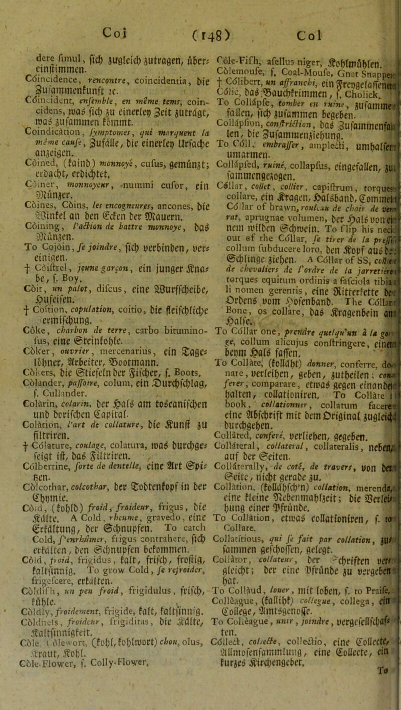 dere firnul, ftcf) JUfilcid) Jlltragen, fibers cmitimmcn. Cdincidence, rencontre, coincidentia, tie Summmcnfunft k. Cdin.tdent, enfemble, en mime terns, coin- cides, mats fid) $u cinerlei) 3eit jutrdgt, »q3 aufommen fbinmt. Coindication, fymptomes, ijui marquent la viJme cauje, Jufriile, biC CtnCt'(CI) UrfdCi}C antigen. Cdined, (faint)) monnoye, cufus, gemunjt; erbaebt, erbiebtft. Coiner, monnoyeur, nuinmi cufor, ein punier. Coines, Cdins, les encogneurgs, ancones, bie ©Into an ben Scfcn bee dftauern. Coining, I’aftion de battre monnoye, bail ■?)ianjcn. To Cojdin, Je joindre, fid) verbinben, net's etnigen. f Cdiihel, jeune garcon, ein jutiger .ftnas be, f. Boy. edit, un paiot, difeus, cine 2Btirffcbeibe, jpufeifen. f Coition, copulation, coitio, bit fleif(l)ficl;t' •ermifebung. Coke, ebarbon de terre, carbo bitumino- fus, einc ©teinfobfe- Coker, omritr, mercenarius, ein Sages Ic-bncr, Wrbeifcr, 5>ootmann. Cdi-ers, bte ©tiefeln bee Stfcber, f. Boots. Colander, paffoire, coluni, ein £)urcbfeblag, f. Cullander. ColArin, coiarin, ber #aB am toscantfcben unb bertfeben Sapiral. Colarion, I’art de collature, btC $Un|i jtl ftltrircn. f Colature, coulage, colatura, mad bUfC^)0es feigt iff, bad Siltriren. , Cdlbertine, forte de dentelle, etne Sift ©pis fien. Cdicothar, coicothar, ber £obtcnfopf in ber Sbvmie. Cd;d, (foblb) froid, froidcur, frigus, bte .ft'dfte. A Cold, r bat me, gravedo, cine igrfdltung, ber ©cbnupfen. To catch Cold, f'enrhhna, fi igus contrahere, fid) erfditen, ben ©cbnupfen befommen. C6id, paid, frigidus, fait, frifeb, frofrig, faltftnnig. To grow Cold, Je refroider, frigefeere, erfalten. Cdldifh, un peu froid, frigidulus, frifd), fflblC. Cdldly,/rotWcr«ewt, frigide, felft, faltjintt!0. Cdldhels, froidcur, frigiditas, bte ocdltc, .ftaltfinrtigfeit. Cdle. i dlewort, (fobb fofytlXJort) chou, olus, .ftraut, .ftcfcl. Cole-Flower, f. Colly-Flower, rdle-Fifh, afellus niger, .ftoblmiibfen. \ C6lemoufe, f, Coal-Moufe, Gnat Snapper f Cdlibcrt, an agranchi, ein Srepgelaffenet a Cdhc, bad,®aucbfrtmmen, f. Cholick. 1 To Colldpfe, tomber tn mint, jwfammeff fallen, ftcb aufammen begeben CoiUpfion, conduction, bad Sufammcnfai len, bie Sufammenjiebung. To Cdll, embrajfer, amplecli, umbaffm umarmen- Coildpfed, mine, collapfus, eingefallen, jm lammcngeijogen. Cellar, collet, collier, capidrum, torque< collare, ein Jfragen, fcaldbanb, Somme! i Cdilar of brawn, rouh..iu tie ebait de vert rat, aprugnae volumen, ber fjfllduonen nem milben ©cbmetn. To flip his necl.i out ef the Cdilar, ft tit er de la preflia collum fubducere loro, ben $opf audt.’: ©cblinge jieben. a Collar of ss, conit < de chevaliers de I’ordre de la jarrctierti torques equirum ordinis a fafciola tibia i li noracn gcrentis, etne SXitterfettc be: Orbcnd uom yofenbanb- The Cdilarr Bone, os collare, bad tfragenbein an: £>a[|e. To Collar one, prendre quelqu'un a la goi ge, collum alicujus conltringere, einet ! beom fyalt faffen. To Collate, (folldbt) donner, conferre, do- nare, nerleibcn, geben, jutbeilen:'con* ferer, comparare, ctn'aj ftegen einanbeir baltcn, collationiren. To Collate n book, collationner, collatum faceree einc Slbfcbrift mit bcmDrigtnat juglcic$4 burcbgeben. Collated, confer!, yerlteben, gegeben. Colldteral, collateral, collateralis, licbett, auf ber ©eiten. Colldterally, de cotl, de tracers, uon bet: ©ette, niebt gerabe ju. Collation, (fefldbfcb’n) collation, merenda, einc flctne ^ebenmabljeit; bie SBcrfcu bung einer ‘pfrtinbe. To Collation, ettuas eoHationiren, f. to Collate. Collatitious, qui je fait par collation, fammen gefeboffen, gelegt. Collator, coiiateur, ber ''cbriffcn uefW gleicbt; ber cine Dfrilnbe ju verge*! bat. To Coliaud, louer , mit loben, f. to Praife.. ; Ctdliague, (fa(Iibf) collegue, collega, ein Soilege, Simtsgent'lTe. * J To Colleague, umr, joindre , vergcfeOfcb<M ten. Cdlleif, coticfle, colleftio, cine Scliectf/ aUmofenfaminlung, cine Sollcctc, ein fut^e-j at'ircl)engeber. To