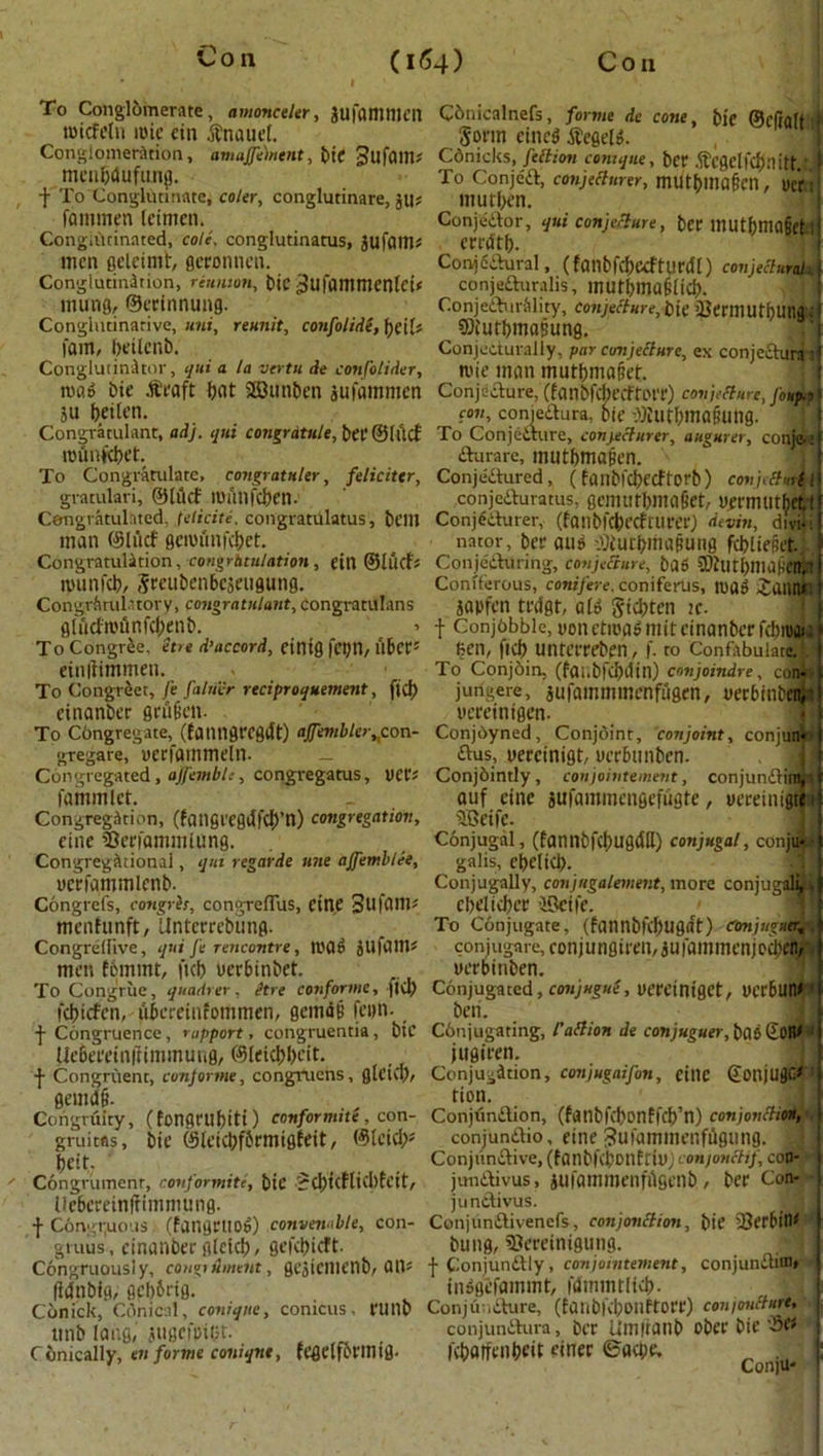 To Conglomerate, amonceler, jufammcn tuicfeln mie cin $nauet. Conglomeration, amajfement, bie gufaill; mcngdufunj. t To Conglutinate, coler, conglutinare, ju; fommen (eimen. CongiiUinnted, cole, conglutinatus, jufam* men geleimt, fleronnen. Conglutination, reunion, bic ^ufammentci# mung, ©erinnung. Conglntinative, uni, reunit, confolide, fycil* fam, beilcnb. ConglutinJtor, uni a la vertu de confolider, roag bie .fteaft but 28unben jufammen 511 beilen. Congratulant, adj. qui congratule, bee ©lltcf rounfebet. To Congratulate, congratnler, feliciter, gvatulari, ©lucf tuAllfcben. Congratulated, (elicite. congratulatus, bdH man ©lucf gerounfebet. Congratulation, congratulation , ettl ©lucfs munfeb, Secubenbejengung. Congratulatory, congratulant, congratulans fll urfmii n fcf^en&. To CongrOe, etie d’accord, cintg febn, fiber' einitimmen. To Cotigreet, fe fairier reciproquement, ficb cinanber grflien. To congregate, (fanngrcgiJt) affembler,,con- gregare, uerfatnmeln. — Congregated, ajfembh, congregatus, UCC; fammlct. Congregation, (fangeegdfcb’n) congregation, eine 2Jeefammlung. Congregational, qui regarde une ajfembiee, uerfammlenb. Congrefs, congris, congrefius, eine Sufflttt* menfunft, Untcrrebting. Congredive, qui fe rencontre, II'a g jufam# men f6mmt, ftcb verbinbet. To Congriie, quadrer, Stre conforms, |iu) febiefen, dbereinfommen, geimSB feim- f Congruence, rapport, congruentia, bic Ue6eeetnftimmung, ©leiebbeit. ■{• Congruent, con] or me, congvuens, fllcicf)/ gemd§. Congruity, (fongnibiti) conformite, con- gruitas, bie ©leicbfbrmigfeit, ©teicb* beit, ‘ .. Congrumcnr, conformite, bic $cf)tcflicbfettr Uebereinlfimmung. f C6ngt;uous :> (fangctloi) convenable, con- gvuus, einanber gletcb, gefebieft- Congruously, conguhnent, gejicmenb, am lidnbig, gebbeig. Conick, Cdnical, coniqitc, conicus, riinb ttnb long,' jugefeibt. C onically, en forme coniqnt, rCflclformtfl- COnicalnefs, forme de cone, bie ©draft i i Sonn cined tfegelg. Cdnicks, feltirm contque, bet .ftcflelKf):utt. ) To Conje'd, conjelturer, mutbmaf’cn, uetui mutben. Conjedor, qui conjecture, bet mutbmaget ll eredtb. Conjectural, (fanbfcbceftlinJi) conjectural conjeduralis, mutbmafiiicb. Conjedbn-Mity, conjecture,Me 35ermutf>ur.ac __ ©iurbrnasung, , Conjeciuraliy, par conjecture, ex conjedunrr n>ie man mutbmaffet Conjecture, (fanbfcbecfti't'e) conjecture, Joup-r con, conjedura, 6ie dititbimifuing. To Conjecture, connecturer, augurer, conjas iturare, mutbniajjen. Conjectured, (fanbicbecf forb ) conjefturi ‘ conjcituratus, gemutbmaliet, uermuthett ConjeCturer, (fanbfcbecfuieer) devin, d 1 via i nntor, ber ous -.iliutbrnatiung fcbliepet. ConjeCtiliing, conjecture, bag SOftlCbnUlHCtT, > Coniferous, conifere. coniferus, tuag JatUUl japfen tedgt, a(g Sicbten ic. t Conj6bble, non ctiuagmit einanber fcbnjan Ben, ficb unreereben, f. to Confabulate!,? To ConjOin. (fai.bfcbdin) conjoindre, com jungere, aufammmenfugen, verbinbew ueceinigen- Conjdyned, Conjoint, conjoint, conjun* dus, uereinigt, ueebunben. Conjointly, conjointement, conjundim, r auf eine sufamincngcfugte, yeceinifetfi 9Beife. Conjugal, (fannbfcbugdtt) conjugal, conju*-■ galis, cbeliCb. Conjugally, conjregalement, more conjugal^* cbelicbce incite. To Conjugate, (failnbftf)U9at) Conjuguerfy conjugate, eonjunflireiiduiaiiimenjccl'en^i uerbinben. Conjugated, conjugue, uereiniget, uerbun# ' ben. Conjugating, l'allion de conjuguer, bas (iOtU jugiren. Conjugation, conjugaifon, eitlC ©Oltjugf/' tion. Conjundion, (fatlbfcbonffcb’n) conjonctio* conjundio, eine Jufammenfdgung. Conjttndive, (fanbfcbonfriti; con/onttif, con- jundivus, jufammenfitgcnb, bee Con- jundivus. Conjundivencfs, conjunction, bie 2?erbilk t bung, 93ereinigung. .^l | Conjundly, conjointement, conjundim* ( inggefammt, fdinmtltcb. Conjuncture, (faiibfcboilftoee) conioulture, •, conjundura, bee Umiiaiib obee bie febarfenbeit einec ©aebe, ^ , Con]U-