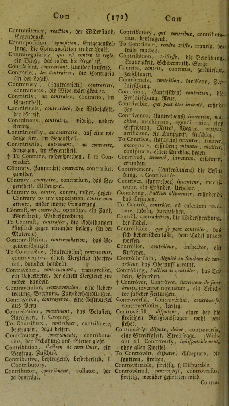 Contranitency, reaction, ber SfOiberdanb, WegcnbrucF. Gontrapofition, oppofitian, (JrntflCjjettftefr lung, bic (gontrapofition in ber £ogif. ContraregulArity, qui eft centre la regie, ein Sing, ba5 mibcr bie ?tegel id. Contririant, cantrariant, jUIL'tbCl' laufcnb. Contrftries, lcs contraires, btC (jontt'OCtO (in ber ?ogit). Contrariety, (fanttameti) contrariety contrarietas , bic $Bibern»lrtigfeit :c. Contrarily, an contraire, contrario, i’ll ©egentbeil. Comrarinefs, contrariete, bie iffiibcigfett, ber ©treit. Contrarious, contrairg, roibl'ig, mibcCJ ftreitig. Contrarioufly , an contraire, QUf cine Ki> beige flrt, itn ©egentbeit. Contrariwife, autrement, au contraire, bingegen, im ©egcntbetL t To Contrary, tt)ibcrfpred;en, f. to Con- tradict. Contrary, (fanntrdri) contraire, contrarius, juroiber. Contrary, contraire, contrarium, bag @c; gentbeil, ©iberfpief. Contrary ro, contre, contra, loiber, gcgcn. Contrary to my expectation, contre mon attente, roibec meinc €rroartang. Contrail, un contrafte, oppofitio, ein 3onf, 2R?ortirrcit, iffiiberfprecbung. To Contrail, controller, bit 3ib6i(blingen funfiiicb gegen einanber dellen, (in ber 9Dlalerei>.) Contravaliation, contrevallation, bag (3es genuerfebanjen. To Contravene, (fontrattiibn) contrevenir, contravenire, einen 23ergieid) ubertre* ten, baroiber banbcln. Contravener, contrevenant, transgreiTor, ein Uebcctreter, ber einem 2}crgleid> roiber b<inbelt. Contravention, contravention, cine tlcber* tretuna, SSrccbung, 3uroiberbanbiungtc. Contravervn, cotttrayerva, einc ©iftnmrjel 'aug 'Dcru. ContrcClAtion , maniment, bag 33etaffen, Stnrubren, f. Groping. To Contribute , contnbuer, contribuere, betjtragcn, ba$u betfen. Contributary, contribuable, connibuta- rius, ber ©cfwjumg unb ?teucr giebt. Contribution, /’action de comribuer, ein Tieptrag, 3ufdHi§. Contributive, beptragenb, bcfbrbcrlkb, f. Contributory. Contributor, contribuant, collator, ber ba beptrdgt. Contributory, qui contribue, contributa- nus, beotragenb. To Contriltate, rendre trifle, traurig, bis trubf macben. Contriiiation, triftefli, bie Eetrfibung, iraurigfeit, ©cbiucrmtitb, ©orge. Contrite contrit, conrritus, jerfnirfd)t, ierfebiagen. Conrrireiiefs, contrition, bieSKcue, 3crs fnirfebung. Contrition, (failtrifcb’n) contrition, bic Serfniritbung, 9teue. Contrivable, qui pent itre invents, erfinb^ bar. Contrivance, (fantreiueng) invention, via. chine, inacliinario, agendi ratio, cine Crjfnbung, SSJtittef, 20eg k. artifice arnficium, ein tfunitgrifF, Sinfcbfog. To Contrive, (fantreiu) inventer, trouver,, excogitate , erfinben ; minuter, mediter, confpirare, einen 2infd)(ag begen. Contrived, invents, inventus, erfonnen, erfunben. Contrivemcnt, (fantreium’ent) bic €r(in« bung, f. Contrivance. Contriver, (fantreioer) inventtuf, machi- nator, ein grftnber, Urbcbcr. , Contriving,.i'aftion d’inventer, crfinbcnbj bag (grftnben. To Control, controlcr, ad calculum revo- care, tabefn, burd;3teben. Control, contradiction, bie jtGiberiprccbtmq, ber £abei. Controllable, qui fe pent contrdler, bag fid; beberrfeben M§t, ban £abet iinter* morfen. Controller, controleur, infpedlor, citt Stuffeber. Contrbllerfhip , dignitS on fonction de con- troleur■, bag Dberauff fc.'ramt. Controlling, /’action de contrdler , bag !Ja* beln, (ginreben. f Contriver, ContrOvor, inventenr de faux bruits, inventor novitatum , ein (grbiib* ter falfcber 3eitungen. Controverfal, Conrroverfial, controverfe, controverfiofus, (Ireitig. Controverfid, difputeur, cjner bie dreitigen SHeligiongfragcn raebl uer* llcbet. Controverfy. difpute, debat, controverfia,j cine ©treiti9fcit, ©treitfrage. With- J out all Controverfy, indifputableinent, \ obtie alien S^eifel. To Controvert, difputer, difeeptare, bi# ’ fputiren, (Ireiten. Controvertable, jlreitig, f. Difputable. Controverted, controverfe, controverfus, ! dreitig, roorubec gedritten mirb. , Contro« 4