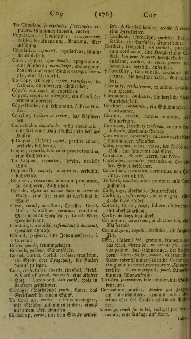 To Copulate, fe rejoindre, ['decoupler, co- pul.ns, 5ugunmen fappefn, paaren. Copulation, ■ (fopuUI)Cb’il) accouplement, eoitio, bie .tfuppeliing, 'Jlaarung, 33er# mnebung. Copulative, copulatif, copularivus, J Ufa Ills menPnfipfenb. , C<5py, ,fappi) copie double, apographum, cine 2l&fcbriftj manufeript, archetypum, ecbeUe de cor A t j fell. A Corded ladder eine ©tricfleiter. t Cordelier, (forbdibc ) cordelier, Fran I fcanus, ein »arfu§ei', gronci leaner. ■ Cordial , (fofycbuU) uti cordial, pharwnj cum cordiacum, cine J?erj(Mrfung; Ccdj dial bon pour le coear, bcrjltdtfcub; i(j flUtacnO; cordial, dii coeur, Jincere, ve- benevolus, ber,did), aufrict>tfg. 1 bas Original eined 35Ud)d; exempie,exem- f Cordiality , Cbrdialnefs, cordial,ti f, nlarg.im.|^jj|,fr ceritas, bie l)CCi(id)C Hebe, 2Ulfnd;ti pl ir, cine 33orfc&rfft, To Copy, (tu (qppi) copier, transferee, de- -'1 fen here, audfcbnibcn, a6|'cl;ceiben. Cordially, cordialement, ex animo, beaiic Copy’d out, copie, af>gefcbriebett. uon £erjen. Copyer, copifte, tranfcriptor, ein Goptft, bee Cdrdialnefs cordialitl, bie bettlicbe £iebs etroad a bfebrei bet. dtuMehtiator ... 2tufWcj)tfgfeit. Copy-Holder, ein fc&nfttann, f. Free-Hol- Cordiner, cordonHier, ein ©cJ)UbllliKbcr., der. - Cordwainer. Copying, I'aclion de copier, bad Slbfcbrei* Cordon, cordon, corona muralis, ei 1 ben. DJiauerfrdns. Coquelucho, coquelucbe, tufTIs rheumatica, Cordovan, (Leather) cordouan, corium cor; eine 2lrt eined foaiiafflitfief,. ein Uritino* dubenfe,- jEorbuan? (£eber). Cordwainer,' cordonnier, calcearius, ein .ifopl buanmacbcr, ©coulter. Core, trognon, cicus, volva, bee .fttibd fll’.l Obft; bad 3nner|re; bad <£itct\ eine Slrt eined Jjauptfluffed, ein beftiger £u|ien. f Coquet, (fofett) coquet, perdite amans, perlicbt, bublerifcb. Coquet, coquette, lafciva et proeax foeinina, eine ©u&lerinn- To Coquet, coquetter, Ibjfeln, UCflicbt tbun. Coriaceous, de cun, lebern, rote £cbcr. Coriander, coriandre, Coriandrum, (£orian ber, ©cbrotnbclfbrner. Coquettifh,. coquet, amatorius, yerbublt/ Corinthian, corinthien, corinthius, non (£c: bublerifcb. rintb. eorintbifeb. Coquetry, coquetrie, amorum procuratio, To C6rk, ioacAer, luber inmittere.initifdn bie 5Sublerct), Sublfcbaft- ' juftopfen. Coracle, ejp'ece de nacelle dans le comte de C6rk, Inge, .S'crfbeU/ 'JJantofFcfbolj. Wallis, cine art eined gtfcberfabnd in C6rking, giojfe ,ptngle, acusmagna, ein SSaflid. grofie biefe .'label. Coral, corail, corallum, Sorallc; Coral- Corked, Corkt, liege, fubere oblhuchis i Mofs, Coralline, coralme, corallina, lllit .itort jUge|tOPft. «5)teermoOd an ©orallen H\ Coral - Wort, Corky, de liege, Don $0Pf. ©orallenfraut. Coraloid, Coraioidal, rejjemblant a du corail, Sorallen dbnlkb- Corand, groffeitie, eine 3obannedbeere, f. • Currant. Corbe, combi, feummgebogen. Corbeils, gabions, ©cbanjfbrbe. Corbel, Corbet, Corbil, corbeau, t ran drum, ein ©tein ober Sragebolj, bie *Salfen f ■ barauf ju legen. C6rd, cordt, funis, chorda, ein ©eif, 'atrtcf. A Cord of wood, unecorde, cine Softer Cbrmor.int. cormorant, phalacrocorax, <tC jffiafferrabe. Cormudgeon, taquin, fordidus, ein fargfl 1 Sili. Coi n , (taben) bit, granuin, frumenrum, bad jforn, ©etraibe; »n cors au pa, da* vus pedum, bad Jpttbnerauge, ber £cicb* born; Corn - Snllatmdebe, valerianella, 3tctcrs (obcriiilmmer;)£atticb; Cornflag, irts,gladiolus Hore fuave rubente,©dnoer^' terlilte. Corn-marigold, fouci, iRtngfb blunten, Sfflarjenfraut. ^olj. Cord wood , bois cordt, jpolj in To.Cd\Ti,foupoudrer, fale condire, ttlit ©fllJ jtlaftern gefebliebtet. Cordage, (fobrbtibfcb) funin, funes, bad ©trirfroerf in einem ©cbiff. To Cdrd up, corder, reltibus fuccingere, mit ©trtefen jufammen binbett, etroad mit einem 5eil abmeffen. Cbrded up, cordi, mit bem ©tricfe gemefs beftreuen. Corniahine powder, poudre qui purge, ein urgierpuluer, genannt pulvis de tt-ibus ober bed (Srafen 38grroicfd iPtib ucr. ) Cbrnage, impot fur le bl(, veftigal pro fru- mento, eine auflage auf jtorn. Cor*