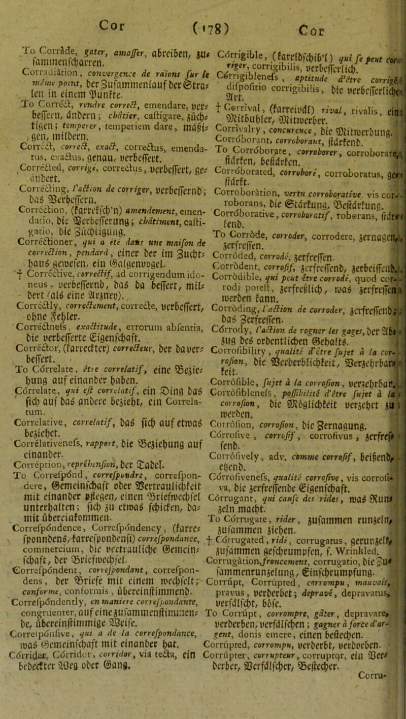 cor. tamrafln™' .(tarrtMWt) c^SSSTSU*. * fi*cS®g&*iS!P2& tcrSufammcnloufticcStro^ d^ofiiio coiigibifo! wfiw'6c|fert^I| ten in eintm '})unfte. To CoiTtiS, rewire corrett, emendare, vcd + Cerrival tfnrraiuAU beffern, dnbern; cbdtitr, caftigare, jucb* 9)ittbu()(er, «ESSer *a ’ nV° 'S’ em3 ?cn miSrr’ tempenem dare’ mm Corrtvalry, concurs, bie ® ,t>mbung.' \ ,eui, imioetn. Corroborant, corroborant, fitfrfcnb Correa, cor,eft exact, correaus, emenda- To Corroborate, corroborer, corroborate tus, exaaus, genau, ycrbelTeit. , wnuuorai^ ,, t IMrfen, 6e(?dfrfcn. »« ' Sett C°rnge' C0I'r U5’ Ua'tC|Tat' 6(1 Co^orated, corrobore, corroborate, gj, CTrfA‘laJr * C0Trigey’ UCr6c,Tcrnbi Corroboration, vertn corroborative vis coi, u.5 Subtflirn. roborans, bie ©tdrfung, 25clMrhinp Correction, (farri iKb n) amendment, cinen- Corroborative, corroborate, roberans, frdflW dano, blC iSa'bcjTertmg; dmfment, cafti- fcnb. ’ 1 T gatio, bit ductuiguiig. To Corrbde, corroder corrodere, jernagcit,., Correaioner, qui a fte <k»j- «»t maifon de jerfl'eiftn 8 ' correttion, pendard, eincr bee im BtlfbtJ Corroded, corrode, terfceWm bau^ geioetcn, ein (^aigenuoget. Corrodent, corrofif, jcrfrcfTcnb, jeebciffcnb.,1'. f Corrcaive, correttif, ad corrigendum ido- Corrbdible, qui p2uthrecorrodi,UquodcorX neus, uerbeffernb, ba3 ba belTerr, mils rodi porelt, jerfreiilicb, raa$ jeefreiTcim • &er;i,aW «'«* ^ncD). - r ^ loerbcn fann. COobrn?fcereff<”ieWf’COrrefte’ Ucr6efTert' c<>ri^mg; l a(tion de corroder, jetfreficnb;; Correanefs, exattitude, errorum abfentia, bie uerbefferte (Eigenfcbaft. Correaor, (fareeefter) corretteur, ber bauer# befiert. To Correlate, Hie corretatif, einc iSejtC# bung auf einanber baben. ba$ Serfeefien- Cdrrody, faction de rogner let gages, bet 2lki jug be6 orbcntlicben©ebaft#. CoiTofibillty , qualite d'etre fujet a la cor~L rojion, bie 23ceberbticbfeii, iOerjcfirbaw feit. Coi'ioliblc, fujet a la corrofion, uetMCbrbatV. Correlate, qui ejt corretatif, eill £>itig ba» Corrofiblcneis, pojfibiliti d'etre fujet d lat fid; auf t>a& anfcerc besiebt, cm Correia turn. corrofion, roerben. bie CKbglicbEeit uerjcbi't ju i Correlative, conelatif, b(t$ ftcf> Otlf CttUflg Cotroiion, corrofion, bie Seniagung. bejiebet. Correlativenefs, rapport, bie S-Scjiebung flUf cinanbee- Correprion, reprebenfion, bee Sabcl- corrofif, corrofivus , jcrfref< Cdrrofive fenb. Corrofively, adv. comme corrofif, bcipenbf ebenb. To Correfpdnd,_ correfpovdr:, correfpon- Cdrrofivenefs, qualite corrofive, vis corroli* derc, ©cmeinicbflft ober 35ertrauti(bfeit va, bic jerfrc(fcnbe €igenicbaft rnit einanber pfiegen, cinen ■’Sriefmccbfet Corrugant, qui caufe des rides, roa$ SKun* unterbatten; ftcb ju etroaS febiefen, ba? mit ubereinfommen Correfpdndence, Correfp(5ndency, (fflrrc# fponnbcno,faeeei>onbenfi) conefpondance, commercium, bie uectiaulicbc ©eiuein? febaft, ber ^ricfiuccbiei. Correspondent, correjpondant, correfpon- 3dti maebt- To Corrugate, rider, jufuinmen HinjCtlV juininmcn jieben. | Cdrrugated, ride', corrugatus, gerunjclf/ ^ juiantmen gefclirumpfen, f. Wrinkled. ; Corrugation,froncement, corrugatio, bic pU< _ . , - . . .. fammenrunjelung, €ini(bruinpfung. I dens, tnit cincill ltu’d;icltj Corrupt, Corrupted, enrrompu, mauvaisr . confornu, conformis, ubereinfiiinnienb. pravus, ucrbccbct; deprave, depravatus^ i Correfpdndently, enmaniere correfpondantt, uei'fiUfcbt, 65fe. congrtienter,flUfetnejUlaniincnftiinineik To Corrupt, corromprt, gdter, depravare* be, ubcrdnfiinunige 2Seife. uerberben, ucrfdtfcbcn; gagner d force d’ar- Correlpbnfive, qut a de la correfpondance, gent, donis emcre, cinen bcfiecben. luas ©emeinfebaft mit einanber but- Corrupted, corrompu, uerberbt, uerborben- * •< Cdrrider, Corridor, corridor, via teaa, ctn Corrupter, corrupteur, corruprqr, etlt ’See# bebeetter 30eg eber @ang. berber, Scrfitifcber, iSeiiecber- Corru-