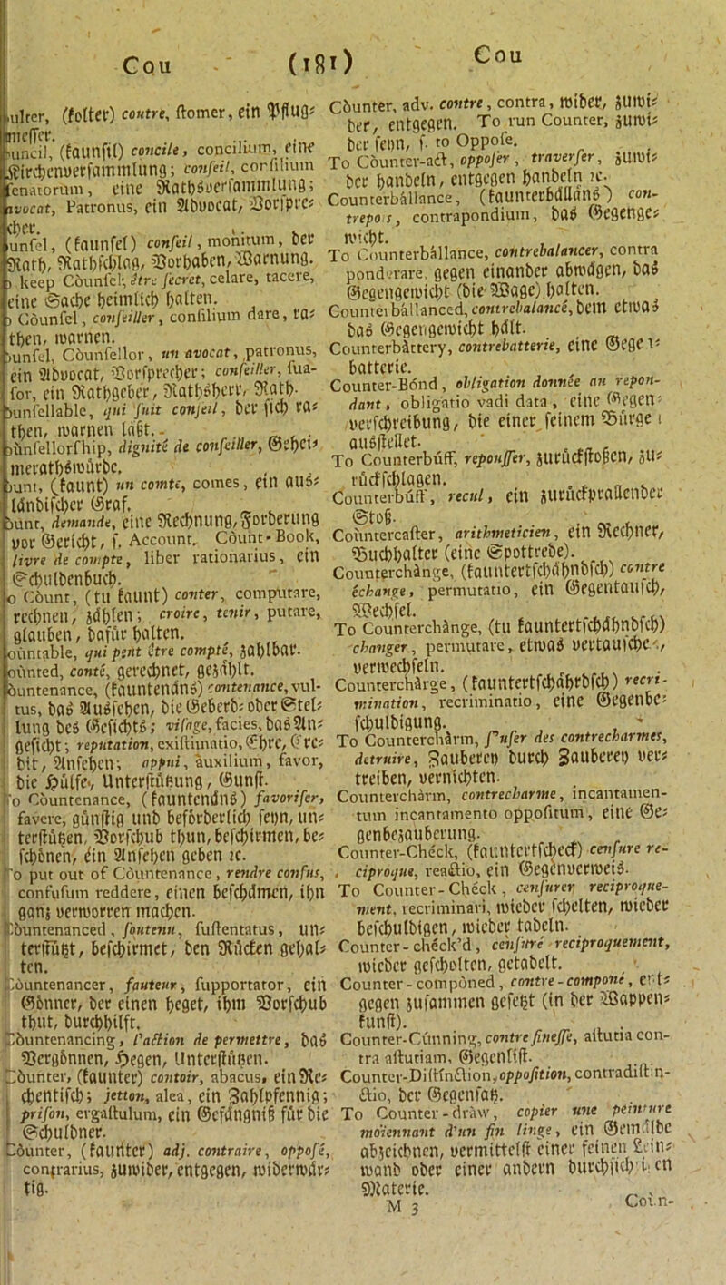 ,ulter, (fetter) centre, ftomer, ein tyftug* OTicffcr. ■mncil, (faunfit) concili, concilium, ftiie tfircpenuerfammtung; amfeit, corfihum fenAiorum, cine JRatpdiicriantitilung > itmeat, Patronus, cin Stbuocat, lOoriprcs cpcc. i. unfel, (faunfet) con fell, m on it urn, pa SKatp, ftatpfcplag, S8orbaben,®amung. ) keep C&unfcl; fare Jecret, celare, taceie, cine ©aepe peimticp patten. i Counfel, confeilier, conlilium dare, t'0; tpen, mamen. ,unfel, Cburffellor, un avocat, patronus, cin atbuocat, iOoriprecpa'; confeilier, fua- for, cin 9iatpgcber, Statpdperr, 9?atp. Sunfellable, qni fuit conjeil, bet' )tCp VQ* tpen, mamen la'6t. - Hinlellorfhip, Aignite At confeilier, ®it)CV meratpdmilrbc, , iuni, (taunt) nit comte, comes, Ctlt 0U5* tdnbifcper (Sraf. , _ . bunt, AemanAe, cine 3tecpnunfl,gorberung uor ©adept, f. Account. Count-Book, livre Ae covipte, liber rationavius, cin ©cpulbenbucp. o Cbunt, (fU taunt) confer, computare, rccpneil, jdptetr, croire, tenir, putare, gtauben, bafur patten. ^ ountable, qui pint fare contpte, JQfylDflt*. minted, conte, gereepnet, gcjdplt. buntenance, (fauntciutn?) con ten mice, vul- tus, bad SUidfepcn, bte@e6erbf obcrStel- lung bed ©efieptd; vifage, facies, bad Sin* gefiept; reputation, cxiftimntio, (fpt'C, G'rC* bit, 9lnfcpctv, oppui, auxilium, favor, bic ^utfcv UntcrlKiRung, @un(i. fo Countenance, (fountcndnd) favorifer, favere, gun|fig titib beforberticp fcpn, un* terIMpen, 2?orfcpub tpun,befcpirmen,be? fcpbncn, din Slnfcpcn geben ic. ro put out of Countenance , renAre confus, confufum reddere, ciiicn bcfcpdttU'tl, ipn ganj uermorren maepen. ^buntenanced, foutenu, fuftentatus, tin* terffupt, befepirmet, ben Stiicfen gepat? ten. Cbuntenancer, fauteur, fupportator, cin ©Miner, Per einen peget, ipm SJorfcpub tptit, bureppilft. Dbuntenancing, i'attion Aepermettre, bad SScrgbnncn, £egen, Untcrfhipen. buntcr, (fauntet) contoir, abacus, einStc* epentifep; jetton, alea, cin Snptpfcnnig; prifon, ergaftulum, cin ©cfitngnifi fur Pie ©eputbner. bunter, (faiirttcr) aAj. contraire, oppofe, confrarius, jumiber, cntgegen, wibewdr* tig- Cbunter, adv. contre, contra, roiber, JUICt's Per, cntgegen. To run Counter, jUtlHJ Per fcpn, f. to Oppofe. To Cbuntcr-adt, oppofer , traverfer, jumt* Per panbetn, cntgegen panbetn ic. Counterbalance, (fqunterMIlanO con- trepo s, contrapondium, bad ©egenges n'icpt. , , To Counterbalance, contrebalancer, contra ponderare, gegen ctnanber abrodgen, bad ©egengemiept (bie ifflage).patten. Couniciballanced, comrebalance, bCttt CtlDOa bad ©egengemiept pettt. Counrerbdttery, contrebatterie, ciltC ©egc V- battcrie. Counter-Bdnd , obligation Aonnee an repon- Aant, obligatio vadi data , eitlC ©cgett- uerfepreibung, bie einer feinem Surge i aud(tellet. To Counterbuff, reponffer, JurucfftOBCn, JU* rueffeptagen. . . „ . Counterbuff, recul, ein juructprailcnber ®to6- . . .' , . Coitntercafter, arithmeticien, etn ueCCpncr, ©ueppatter (cine ©pottrebe). Counterchange, (tauntertfcpdpnbfcp) contre echavge, permutatio, CtH @C0CntCUl|CP/ 59ecl)fcl. To'Counterchange, (tU fauntcrtfcpdpnbfcp) changer, pevmutare, etruad uertauicpce, uermccpfeln. „( , Countercharge, (tountertfcpaprbfcp) recri- mination, recriminatio, eine ©egenbc: feputbigung. , 4 To Countercharm, fufer Aes contrecbarmes, Aetruire, ^aubecci) burep gaubcrep uers treiben, uerniepten. Countercharm, contrecharme, incantamen- tum incantamento oppofitum, eine ©CJ genbejauberung. ,, . Counter-Check, (fauntertfeberf) cenfure re- . ciproijne, reaftio, ein ©egcnucnueid- To Counter-Check, cenfurev reciproijue- nient. recriminari, tuicbcr fd)Ctten, ruicber befeputbigen, mieber tabcln. Counter-check’d, cchjttre reciproquemcnt, mieber gefcpolten, getabett. Counter-componed, contre-compoite, gegen jufatninen gefept (in ber i£Bappen« fund). , _ . Counter-Cunning, contrefinejfe, altutia con- tra artutiam, ©egentift- Counter-Di(Kn£lion,op/>o/?ti(w, contradiltm- ftio, ber ©egcnfaB. To Counter-draw, copier une petmure moiennant d'tin fin tinge, cin @CH1 .IbC abfeiepnen, uermittctft finer feineu £iitv manb ober einer anbern burcpiicp c cn 9)tatcrie. „ , ^ VyOl.n*