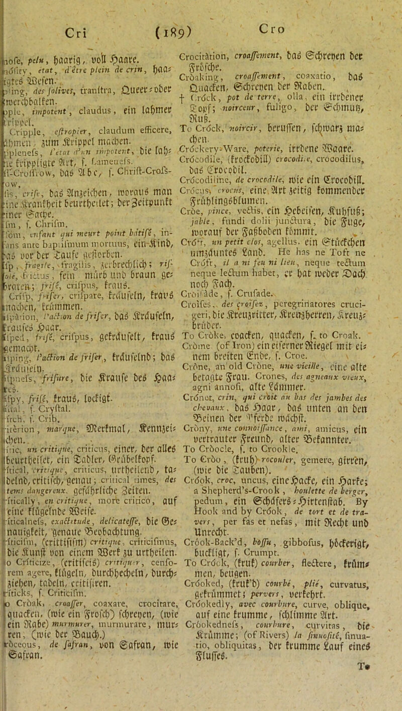 Cri (i«9) iofe, p'i«, (jaarig, voU -<panvc. k5(icy, etnt, d'etre plain de crin, fyaai igtcd fBcfen. >ung, ties [olives, tranitra, 0UPCP* obPP roercbbglfen. )plc, impotent , claudus , fill IdpHlfl! rfppcl. Cripple, eflropier, claudum efficere, ibmcn, sum Grippe! macben. pplenefs, Cctat d3n7i wipotevt, btC lCl*)* If fnppiigte 9lrt, f. Lameuefs. (f-Croffrow, Del6 'SI b C, f. Chnft-Crofs- ow. lis, aift, bad anjeteben, rooraud man ine Sronfbeit beurtbcilet; bevBeitpunft iner ©atpe. fnt, f. Chrifm, 'fdm, enfant qui meurt point bdtife, in- ■‘iins ante baptilmum mortuus, ein-Sinb, Hiy uor bet £aufe geflorfccn. ip. fragile, fVngilis , j(Ci'6rec^[icl) ? tij- me, f'litus, fein mar6 tmb 6raun flf; jraten-; fife, crifpus, frails. Crifp, frifer, crifpate, frdufeln, frat’d nacbcn, Eriimmen. 1 pat ion, l'action de frifer, bad Stdufeln, -ran fed dpaar. il'pcd, tnfe, crifpus, gcfrdllfclt, fraud gemaebt. liping, I’aftion de frifer, frdU|elnb; bad Jrdufein. ipnefs, friftre, bit' Stailfc bfd red. . . fifpy, fife, fraud, locfigt- Intai, f. Cvyftal. Trch, f. Crib. riterion , marque, SKerfmat, SeilUJets d;en. iiric, tin critique, criticus, cincr, bff ailed bcurtbeifet, cin Stabler, ©rfibclfopf. ftical, critique, criticus, lirtbcilenb, t0* ibelnb, critifcb, pCWUI; critical times, des items danger eux. gefufirlicbe 3cift’ll. rftically, en critique, morte critico, auf cine f(ilgeTnbe 2Qttfe. ■ uicalnefs, exailitude, delicatefe, bie ©C* inauigfeit, ’genaue sSeobacbtung. Ifticifm, (crittiftfm) critique, crlticifmus, bie Sunfl uon cinem Sffierf ju urtfjeilen. o Criticize, (critifeid) critique, cenfo- rem ageve, ftiigcln, burcbbecbeln, burcfjs Siefjen, tabcln, critifiren. riticks, f. Criticifm. o Cvbak. cruajfer, coaxare, crocitare, qitacfen, (roie ein gtofeb) febrepen, (roie ein Slabe) murmurer, murmurare, niUt's ren, (tuie bee sfiaueb.) Irbceous, de fafran, yon ©afran, Itsie ©afean. Crocitiltion, croafement, bad ©cbtepen bCC grbfcbe. Cr&aking, croafement, coaxatio, bad Quacfen, ©ebrepen bee Slaben.. f Crdck, pot de terre, olla, ein IttbeilCP £ opf; ?ioircenr, fuligo, bet ©d)HUIli, £fuii To Crdck, noirdr, berufTen, febtuarj ma= ebrn. ' ', Cn5ckery-Ware, poterie, irrbene fSaare. Crdcodile, (frocfobiH) crocodile, crocodilus, bad ©rocobil. Crdcodilinc, de crocodile, roie fin Sl'OCObiH. Crocus founts, eine, 2(rt jeitig fommenber grubltngdblumen. Croe, pince, vedis, cin /pebeiIt’ll, .ful)fu§; jable, fundi dolii jundura, bie gllge, worauf bee gafiboben fbmnif. CrdU. an petit clot, agellus. ein ©tucfcbett um.iduilted Saab. He has ne Toft ne Cruft, tl a m feu ni hen, neqtte tedum neque ledum habet, £C bat lueber Sad) nocb gacb. Croifade, f. Crufade. Crolfes, des c^roffer,, peregririatores cruci- geri, bie tfreujritter, ^reifjberren, jireui? brfiber. To Croke, coacfen, qtiacfe.il, f» to Croak. Crbtne (of iron) eineifernerSiegel mit eU nem breiten Snbe, f. Croe. Crone, an old Crone, unevieille, cine altc betagte gran. Crones, des agneanx vieux, agni annofi, afte ?dmmer. Ctoner, crin, qui cr'tit ait bat des jainbes des cbeuaux, bad £)aar, bad unten an ben S&einen ber '1'ferbe radcbfl. Crony, tine cannotfance , ami, amicus, cin yertrauter greunb, alter ©efannter. To Crbocle, f. to Crookle, To Cr6o , (fl'tlb) rocou/er, gemere, girretl, (mie bie Saubcn). Crdok, croc, uncus, eincftacfc, ein Jnaefe; a Shepherd’s-Crook , honlette de uerger, pedum, Cin ©cbdferdsfpirtcnllab. By- Hook and by Crdok , de tort et de tra- ilers , per fas et nefas , mit 9{ccbt Ullb Unrccbt. Crook-Back’d, bofu, gibbofus, bbcferjgt, bucfligt, f- Crumpt. To Crdck, (frilf) courier, fledere, feftltltf men, beugen. Crdoked, (frilf’b) c our be, plie, curvatus, gefrummeti pervers, uerfebrt. Crookedly, avec courlmre, curve, oblique, auf eine frumme, fcbltmme art. Cr6okednefs, conrbure, cur vitas, bte Stum me; (of Rivers) la fivuojite, finua- tio, obliquitas, bev frumme 2auf eined s-rurred. T»